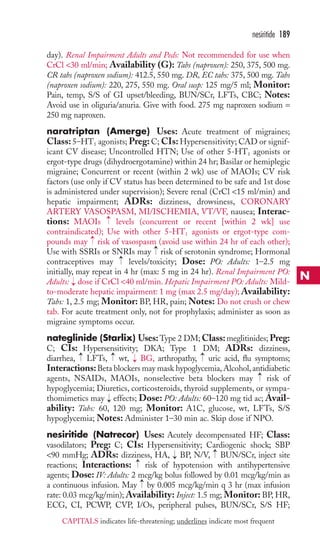 day). Renal Impairment Adults and Peds: Not recommended for use when 
CrCl 30 ml/min; Availability (G): Tabs (naproxen): 250, 375, 500 mg. 
CR tabs (naproxen sodium): 412.5, 550 mg. DR, EC tabs: 375, 500 mg. Tabs 
(naproxen sodium): 220, 275, 550 mg. Oral susp: 125 mg/5 ml; Monitor: 
Pain, temp, S/S of GI upset/bleeding, BUN/SCr, LFTs, CBC; Notes: 
Avoid use in oliguria/anuria. Give with food. 275 mg naproxen sodium = 
250 mg naproxen. 
naratriptan (Amerge) Uses: Acute treatment of migraines; 
Class: 5–HT1 agonists; Preg: C; CIs: Hypersensitivity; CAD or signif-icant 
CV disease; Uncontrolled HTN; Use of other 5-HT1 agonists or 
ergot-type drugs (dihydroergotamine) within 24 hr; Basilar or hemiplegic 
migraine; Concurrent or recent (within 2 wk) use of MAOIs; CV risk 
factors (use only if CV status has been determined to be safe and 1st dose 
is administered under supervision); Severe renal (CrCl 15 ml/min) and 
hepatic impairment; ADRs: dizziness, drowsiness, CORONARY 
ARTERY VASOSPASM, MI/ISCHEMIA, VT/VF, nausea; Interac-tions: 
MAOIs levels (concurrent or recent [within 2 wk] use 
contraindicated); Use with other 5-HT1 agonists or ergot-type com-pounds 
may risk of vasospasm (avoid use within 24 hr of each other); 
Use with SSRIs or SNRIs may risk of serotonin syndrome; Hormonal 
contraceptives may → 
levels/toxicity; Dose: PO: Adults: 1–2.5 mg 
initially, may repeat in 4 hr (max: 5 mg in 24 hr). Renal Impairment PO: 
Adults: → 
dose if CrCl 40 ml/min. Hepatic Impairment PO: Adults: Mild-to- 
moderate hepatic impairment: 1 mg (max 2.5 mg/day);Availability: 
Tabs: 1, 2.5 mg; Monitor: BP, HR, pain;Notes: Do not crush or chew 
tab. For acute treatment only, not for prophylaxis; administer as soon as 
migraine symptoms occur. 
nateglinide (Starlix) Uses:Type 2 DM;Class: meglitinides;Preg: 
C; CIs: Hypersensitivity; DKA; Type 1 DM; ADRs: dizziness, 
diarrhea, LFTs, wt, BG, arthropathy, uric acid, flu symptoms; 
Interactions: Beta blockers may mask hypoglycemia, Alcohol, antidiabetic 
agents, NSAIDs, MAOIs, nonselective beta blockers may risk of 
hypoglycemia; Diuretics, corticosteroids, thyroid supplements, or sympa-thomimetics 
may effects; Dose: PO: Adults: 60–120 mg tid ac; Avail-ability: 
Tabs: 60, 120 mg; Monitor: A1C, glucose, wt, LFTs, S/S 
hypoglycemia; Notes: Administer 1–30 min ac. Skip dose if NPO. 
nesiritide (Natrecor) Uses: Acutely decompensated HF; Class: 
vasodilators; Preg: C; CIs: Hypersensitivity; Cardiogenic shock; SBP 
90 mmHg; ADRs: dizziness, HA, → 
BP, N/V, → 
BUN/SCr, inject site 
reactions; Interactions: → 
risk of hypotension with antihypertensive 
agents; Dose: IV: Adults: 2 mcg/kg bolus followed by 0.01 mcg/kg/min as 
a continuous infusion. May → by 0.005 mcg/kg/min q 3 hr (max infusion 
rate: 0.03 mcg/kg/min); Availability: Inject: 1.5 mg; Monitor: BP, HR, 
ECG, CI, PCWP, CVP, I/Os, peripheral pulses, BUN/SCr, S/S HF; 
→ 
→ 
→ 
→ 
→ 
→ 
→ 
→ 
→ 
nesiritide 189 
N 
CAPITALS indicates life-threatening; underlines indicate most frequent 
 