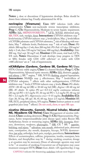 190 nevirapine 
Notes: dose or discontinue if hypotension develops. Bolus should be 
drawn from infusion bag. Usually administered for 48 hr. 
nevirapine (Viramune) Uses: HIV infection (with other 
antiretrovirals); Class: non-nucleoside reverse transcriptase inhibitors; 
Preg: C; CIs: Hypersensitivity, Moderate-to-severe hepatic impairment; 
ADRs: HA, HEPATOTOXICITY, LFTs, N/V/D, abdominal pain, 
SJS, TEN, rash, myalgia, fever; Interactions: CYP3A4 inhibitors may 
levels/toxicity; CYP3A4 inducers may → 
levels/effects; May → 
levels/effects 
of CYP2B6 substrates and CYP3A4 substrates; risk of bleeding with war-farin; 
→ 
→ 
May rifabutin levels; Prednisone may risk of rash; Dose: PO: 
Adults: 200 mg/day × 2 wk, then 200 mg bid. PO: Peds 15 days: 150 mg/m2 
daily × 2 wk, then 150 mg/m2 bid (max: 400 mg/day); Availability: Tabs: 
200 mg. Oral susp: 50 mg/5 ml; Monitor: CD4 count, viral load, LFTs, 
S/S rash; Notes: Discontinue if rash develops (may progress to TEN 
or SJS); females with CD4 250 cells/mm3 or males with CD4 
400 cells/mm3 are at risk of hepatotoxicity. 
niCARdipine (Cardene, Cardene SR, Cardene IV) Uses: 
HTN; Chronic stable angina; Class: Ca channel blockers; Preg: C; CIs: 
Hypersensitivity, Advanced aortic stenosis; ADRs: HA, dizziness, periph-eral 
edema, BP, angina, HR, N/V/D, flushing, gingival hyperplasia; 
Interactions: NSAIDs may effectiveness; May levels/effects of 
CYP3A4 substrates; effects with other antihypertensives; CYP3A4 
inhibitors may levels; CYP3A4 inducers may levels; Dose: PO: Adults: 
HTN—20–40 mg tid (IR) or 30–60 mg bid (SR). Angina—20–40 mg tid 
(IR). IV: Adults: To replace PO use—0.5–2.2 mg/hr continuous infusion 
(20 mg tid PO = 0.5 mg/hr IV; 30 mg tid PO = 1.2 mg/hr IV; 40 mg tid 
PO = 2.2 mg/hr IV). Hypertensive crises—5–15 mg/hr; Availability (G): 
Caps: 20, 30 mg. SR caps: 30, 45, 60 mg. Inject: 2.5 mg/ml; Monitor: BP, 
HR, ECG, peripheral edema, S/S angina;Notes: Instruct patient to avoid 
grapefruit juice (may effects). Do not crush, chew, or open SR caps. 
nicotine (Nicorette, Commit, Nicotrol Inhaler, Nicotrol 
NS, Nicoderm CQ Thrive) Uses: Management of nicotine with-drawal; 
Class: smoking deterrents; Preg: D; CIs: Hypersensitivity; Preg-nancy, 
Active temporomandibular joint disease (gum only); Recent MI; 
Arrhythmias; Severe or worsening angina; ADRs: HA, insomnia, dizzi-ness, 
drowsiness, weakness, pharyngitis, HR, CP, BP, appetite, 
belching, oral injury, salivation, sore mouth, abdominal pain, abnormal 
taste, constipation, dry mouth, dyspepsia, hiccups, N/V/D, dysmenor-rhea, 
jaw ache, arthralgia, back pain, myalgia, paresthesia; Interactions: 
Effects of acetaminophen, caffeine, imipramine, insulin, oxazepam, beta 
blockers, and theophylline may be during smoking cessation; dosage 
at cessation may be necessary; Doses of adrenergic agonists may need 
to be → 
at cessation of smoking; Concurrent use of bupropion may cause 
treatment-emergent HTN; Dose:Gum: Adults: 25 cigarettes/day: 2 mg; 
→ 
→ 
→ 
→ 
→ 
→ 
→ 
→ 
→ 
→ 
→ 
→ 
→ 
→ 
→ 
→ 
→ 
→ 
→ 
→ 
N 
CAPITALS indicates life-threatening; underlines indicate most frequent 
 