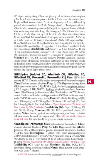 ≥25 cigarettes/day: 4 mg. Chew one piece q 1–2 hr × 6 wk, then one piece 
q 2–4 hr × 2 wk, then one piece q 4–8 hr × 2 wk, then discontinue (max: 
24 pieces/day). Inhaln: Adults: 6–16 cartridges/day × 3 mo, followed by 
gradual withdrawal over 6–12 wk. Lozenge: Adults: If 1st cigarette desired 
30 min after awakening, start with 2 mg; if 1st cigarette desired 30 min 
after awakening, start with 4 mg. One lozenge q 1–2 hr × 6 wk, then one q 
2–4 hr × 2 wk, then one q 4–8 hr × 2 wk, then discontinue (max 
20 lozenges/day). Intranasal: Adults: One spray in each nostril 1–2 ×/hr, up 
to 5 ×/hr (max of 40 ×/day). Transdermal: Adults: 10 cigarettes/day— 
21 mg/day × 6 wk, then 14 mg/day × 2 wk, then 7 mg/day × 2 wk, then dis-continue; 
≤10 cigarettes/day—14 mg/day × 6 wk, then 7 mg/day × 2 wk, 
then discontinue; Availability (G): GumOTC: 2, 4 mg. Inhalation: 10 mg 
(4 mg nicotine)/cartridge. LozengeOTC: 2, 4 mg. Nasal spray: 10 mg/ml 
(0.5 mg/spray). Transdermal patchOTC: 7 mg/day, 14 mg/day, 21 mg/day; 
Monitor: BP, HR, S/S nicotine toxicity; Notes: Inhalation regimens 
should consist of frequent, continuous puffing for 20 min; lozenges should 
be dissolved in the mouth, do not chew or swallow; do not sniff, swallow, or 
inhale nasal spray through nose during administration; apply patch daily to 
hairless, dry skin of upper arm or torso. 
NIFEdipine (Adalat CC, Afeditab CR, Nifediac CC, 
Nifedical XL, Procardia, Procardia XL) Uses: HTN; Pul-monary 
HTN; Chronic stable angina or vasospastic (Prinzmetal’s) angina; 
Class: Calcium channel blockers; Preg: C; CIs: Hypersensitivity; Acute 
MI; Hypertensive crisis (IR); ADRs: HA, dizziness, peripheral edema, 
BP, angina, HR, N/V/D, flushing, gingival hyperplasia; Interac-tions: 
NSAIDs may effectiveness; May levels/effects of CYP3A4 sub-strates; 
effects with other antihypertensives; CYP3A4 inhibitors may 
→ 
→ 
levels; CYP3A4 inducers may levels; Dose:PO: Adults: 10–30 mg tid (IR) 
(max: 180 mg/day) or 30–90 mg/day (ER) (max: 180 mg/day). PO: Peds: 
0.6–0.9 mg/kg/day in 3–4 divided doses.Hepatic Impairment PO: Adults and 
Peds: dose by 50% (cirrhosis); Availability (G): Caps: 10, 20 mg. ER 
tabs: 30, 60, 90 mg; Monitor: BP, HR, ECG, peripheral edema, S/S 
angina; Notes: Instruct patient to avoid grapefruit juice (may effects). 
ER tabs should be used for angina and HTN. Do not crush, chew, or 
break ER tabs. ER tabs should be given on empty stomach. 
nimodipine (Nimotop) Uses: Subarachnoid hemorrhage; Class: 
Calcium channel blockers; Preg: C; CIs: Hypersensitivity; ADRs: 
dizziness, HA, BP, peripheral edema, abdominal discomfort, diarrhea, 
LFTs, rash; Interactions: effects with other antihypertensives; 
CYP3A4 inhibitors may levels; CYP3A4 inducers may levels; Dose: 
PO: Adults: 60 mg q 4 hr within 96 hr of subarachnoid hemorrhage × 
21 days; Hepatic Impairment PO: Adults: Hepatic failure—30 mg q 4 hr; 
Availability (G): Caps: 30 mg; Monitor: BP, HR, ECG, LFTs, 
peripheral edema, neurologic status; Notes: Have patient avoid grape-fruit 
→ 
→ 
→ 
juice (may effects). 
→ 
→ 
→ 
→ 
→ 
→ 
→ 
→ 
→ 
→ 
→ 
nimodipine 191 
N 
CAPITALS indicates life-threatening; underlines indicate most frequent 
 