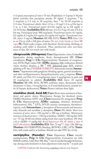 nortriptyline 193 
1–2 sprays; may repeat q 5 min × 15 min. Prophylaxis: 1–2 sprays 5–10 min 
before activities that precipitate attacks. IV: Adults: 5 mcg/min; by 
5 mcg/min q 3–5 min to 20 mcg/min, then by 10–20 mcg/min q 
3–5 min; Transdermal: Adults: Oint—(1 in. = 15 mg) 1–2 in. q 8 hr (up to 
5 in. q 4 hr). Transdermal patch—0.1–0.6 mg/hr, up to 0.8 mg/hr × 
12–14 hr/day;Availability (G):ER caps: 2.5, 6.5, 9 mg. SL tabs: 0.3, 0.4, 
0.6 mg. Translingual spray: 400 mcg/spray. Transdermal systems: 0.1 mg/hr, 
0.2 mg/hr, 0.3 mg/hr, 0.4 mg/hr, 0.6 mg/hr, 0.8 mg/hr. Transdermal oint: 
2%. Inject: 5 mg/ml; Monitor: BP, HR, ECG; Notes: PO: Give 1 hr 
ac or 2 hr pc with a full glass of water. Do not crush, break, or chew SR 
caps; SL: Hold under tongue until dissolved. Avoid eating, drinking, or 
smoking until tablet is dissolved; Place patches/oint onto non-hairy 
areas of skin. Do not touch oint with hands. 
nitroprusside (Nitropress) Uses: Hypertensive crises; Controlled 
hypotension during anesthesia; Acute decompensated HF; Class: 
vasodilators; Preg: C; CIs: Hypersensitivity; Treatment of compensa-tory 
HTN; High output HF; ADRs: dizziness, HA, restlessness, blurred 
vision, tinnitus, dyspnea, BP, HR, abdominal pain, N/V, acidosis, 
phlebitis at IV site,CYANIDE TOXICITY, thiocyanate toxicity; Interac-tions: 
hypotension with ganglionic blocking agents, general anesthetics, 
and other antihypertensives; Sympathomimetics may response; Dose: 
IV: Adults and Peds: 0.3–4 mcg/kg/min (max: 5 mcg/kg/min in peds and 
10 mcg/kg/min in adults); Availability (G): Inject: 25 mg/ml; 
Monitor: BP, HR, ECG, PCWP, acid/base status, thiocyanate levels 
(treatment 3 days, 4 mcg/kg/min, or if renal dysfunction), cyanide lev-els 
(if hepatic dysfunction); Notes: Protect infusion from light. 
nizatidine (Axid, Axid AR) Uses: Short-term treatment of duo-denal 
and gastric ulcers; Maintenance therapy for duodenal ulcers; 
GERD; Heartburn (OTC use); Class: histamine H2 antagonists; Preg: 
B; CIs: Hypersensitivity; ADRs: confusion, dizziness, drowsiness, 
hallucinations, HA, LFTs, N/V/D, anemia, neutropenia, thrombocy-topenia, 
rash; Interactions: absorption of ketoconazole and itracona-zole; 
Antacids and sucralfate absorption; Dose: PO: Adults: Short-term 
treatment of active ulcers—150 mg bid or 300 mg at bedtime. Maintenance 
treatment of duodenal ulcers—150 mg at bedtime.GERD—150 mg bid. OTC 
use—75 mg 30–60 min before eating foods that cause heartburn. PO: Peds: 
12 yr GERD—5 mg/kg bid. Renal Impairment PO, IV: Adults → 
dose if 
CrCl 50 ml/min;Availability (G): Tabs: 75 mgOTC. Caps: 150, 300 mg; 
Monitor: S/S GERD/PUD, bleeding, BUN/SCr, CBC, LFTs; Notes: 
Give with meals and/or at bedtime. Should not take OTC for 2 wk. 
nortriptyline (Pamelor) Uses: Depression; Class: tricyclic 
antidepressants; Preg: D; CIs: Hypersensitivity; Concurrent use with 
MAOIs (within 2 wk); Post-MI, May → 
risk of suicidal thoughts/behaviors, 
esp. during early treatment or dose adjustment (risk may be → 
in peds and →→ 
→ 
→ 
→ 
→ 
→ 
→ 
→ 
N 
CAPITALS indicates life-threatening; underlines indicate most frequent 
 
