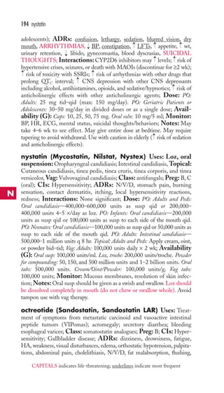 194 nystatin 
adolescents); ADRs: confusion, lethargy, sedation, blurred vision, dry 
mouth, ARRHYTHMIAS, → 
BP, constipation, → 
LFTs, → 
appetite, → 
wt, 
urinary retention, → 
libido, gynecomastia, blood dyscrasias, SUICIDAL 
THOUGHTS; Interactions: CYP2D6 inhibitors may → 
levels; → 
risk of 
hypertensive crises, seizures, or death with MAOIs (discontinue for ≥2 wk); 
risk of toxicity with SSRIs; risk of arrhythmias with other drugs that 
prolong QTC interval; CNS depression with other CNS depressants 
including alcohol, antihistamines, opioids, and sedative/hypnotics; → 
risk of 
anticholinergic effects with other anticholinergic agents; Dose: PO: 
Adults: 25 mg tid–qid (max: 150 mg/day). PO: Geriatric Patients or 
Adolescents: 30–50 mg/day in divided doses or as a single dose; Avail-ability 
→ 
→ 
→ 
(G): Caps: 10, 25, 50, 75 mg. Oral soln: 10 mg/5 ml; Monitor: 
BP, HR, ECG, mental status, suicidal thoughts/behaviors; Notes: May 
take 4–6 wk to see effect. May give entire dose at bedtime. May require 
tapering to avoid withdrawal. Use with caution in elderly → 
( risk of sedation 
and anticholinergic effects). 
nystatin (Mycostatin, Nilstat, Nystex) Uses: Loz, oral 
suspension: Oropharyngeal candidiasis; Intestinal candidiasis,Topical: 
Cutaneous candidiasis, tinea pedis, tinea cruris, tinea corporis, and tinea 
versicolor, Vag: Vulvovaginal candidiasis;Class: antifungals; Preg: B, C 
(oral); CIs: Hypersensitivity; ADRs: N/V/D, stomach pain, burning 
sensation, contact dermatitis, itching, local hypersensitivity reactions, 
redness; Interactions: None significant; Dose: PO: Adults and Peds: 
Oral candidiasis—400,000–600,000 units as susp qid or 200,000– 
400,000 units 4–5 ×/day as loz. PO: Infants: Oral candidiasis—200,000 
units as susp qid or 100,000 units as susp to each side of the mouth qid. 
PO:Neonates: Oral candidiasis—100,000 units as susp qid or 50,000 units as 
susp to each side of the mouth qid. PO: Adults: Intestinal candidiasis— 
500,000–1 million units q 8 hr. Topical: Adults and Peds: Apply cream, oint, 
or powder bid–tid; Vag: Adults: 100,000 units daily × 2 wk; Availability 
(G): Oral susp: 100,000 units/ml. Loz, troche: 200,000 units/troche. Powder 
for compounding: 50, 150, and 500 million units and 1–2 billion units. Oral 
tabs: 500,000 units. Cream/Oint/Powder: 100,000 units/g. Vag tabs: 
100,000 units; Monitor: Mucous membranes, resolution of skin infec-tion; 
Notes: Oral susp should be given as a swish and swallow.Loz should 
be dissolved completely in mouth (do not chew or swallow whole). Avoid 
tampon use with vag therapy. 
octreotide (Sandostatin, Sandostatin LAR) Uses: Treat-ment 
of symptoms from metastatic carcinoid and vasoactive intestinal 
peptide tumors (VIPomas); acromegaly; secretory diarrhea; bleeding 
esophageal varices; Class: somatostatin analogues; Preg: B; CIs: Hyper-sensitivity; 
Gallbladder disease; ADRs: dizziness, drowsiness, fatigue, 
HA, weakness, visual disturbances, edema, orthostatic hypotension, palpita-tions, 
abdominal pain, cholelithiasis, N/V/D, fat malabsorption, flushing, 
N 
CAPITALS indicates life-threatening; underlines indicate most frequent 
 