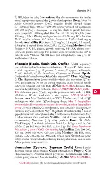 BG, inject site pain; Interactions: May alter requirements for insulin 
or oral hypoglycemic agents; May levels of cyclosporine; Dose:Subcut, IV: 
Adults: Carcinoid tumors—100–600 mcg/day divided bid–qid (range: 
50–1500 mcg/day). VIPomas—200–300 mcg/day divided bid–qid (range: 
150–750 mcg/day). Acromegaly—50 mcg tid, titrate to growth hormone 
levels (range: 300–1500 mcg/day). Diarrhea—50–100 mcg IV q 8 hr (max: 
500 mcg q 8 hr). Bleeding esophageal varices—25–50 mcg IV bolus then 
25–50 mcg/hr infusion. IM: Adults: Sandostatin LAR—10–40 mg q 
2–4 wk; Availability (G): Inject: 0.05 mg/ml, 0.1 mg/ml, 0.2 mg/ml, 
0.5 mg/ml, 1 mg/ml. Depot inject (LAR): 10, 20, 30 mg; Monitor: Stool 
frequency, HR, BP, glucose, growth hormone, 5-HIAA, plasma sero-tonin, 
and plasma substance P in patients with carcinoid; plasma VIP in 
patients with VIPoma; Notes: Give IM intragluteally; may give IV 
undiluted over 3 min. 
ofloxacin (Floxin, Floxin Otic, Ocuflox) Uses: Respiratory 
tract infections, skin/skin structure infections, UTIs, and PID due to sus-ceptible 
organisms (e.g., S. pneumo, S. aureus, S. pyogenes, Chlamydia, 
E. coli, Klebsiella, H. flu, Enterobacter, Citrobacter, or Proteus); Ophth: 
Conjunctivitis/corneal ulcers;Otic:Otitis externa/OT;Class: FQs; Preg: 
C; CIs: Hypersensitivity (cross-sensitivity within class may exist); QT in-terval 
prolongation; Do not use during pregnancy unless potential benefit 
outweighs potential fetal risk; Peds; ADRs: SEIZURES, dizziness, HA, 
insomnia, hepatotoxicity, confusion, PSEUDOMEMBRANOUS COLI-TIS, 
abdominal pain, N/V/D, vaginitis, photosensitivity, rash, BG, 
phlebitis at IV site, tendonitis, tendon rupture, ANAPHYLAXIS; 
Interactions: May → 
levels/toxicity of CYP1A2 substrates; → 
risk of QT 
prolongation with other QT-prolonging drugs; May theophylline 
levels/toxicity; if concurrent use cannot be avoided, monitor theophylline 
levels; Use with antacids, Ca supplements, iron salts, zinc, didanosine, or 
sucralfate may absorption; May → 
the effects of warfarin; May → 
risk of 
hypoglycemia with sulfonylureas; May methotrexate levels/toxicity; May 
risk of seizures when used with NSAIDs; risk of tendon rupture with 
corticosteroids; Absorption by dairy products; Dose: PO: Adults: 
200–400 mg q 12 hr. Ophth: Adults and Peds: ≥1 yr: 1–2 gtt q 4–6 hr. Otic 
Adults: 10 gtt 1–2 ×/day. Otic Peds: ≤12 yr: 5 gtt bid. Renal Impairment 
PO: Adults: dose if CrCl 20 ml/min; Availability: Tabs: 200, 300, 
400 mg. Ophth soln: 0.3%. Otic soln: 0.3%; Monitor: BP, HR, temp, 
sputum, U/A, CBC, BG (in DM), rash, tendon pain; Notes: Give ≥2 hr 
before or after products/foods containing Ca, Mg, aluminum, iron, or zinc. 
Advise patients to use sunscreen. 
olanzapine (Zyprexa, Zyprexa Zydis) Uses: Bipolar 
disorder; mania; schizophrenia; Class: antipsychotics; Preg: C; CIs: 
Hypersensitivity; Dementia-related psychosis; Phenylketonuria (ODTs 
contain phenylalanine); Suicidal tendency; ADRs: NMS, SEIZURES, 
→ 
→ 
→ 
→ 
→ 
→ 
→ 
→→ 
→ 
→→ 
olanzapine 195 
O 
CAPITALS indicates life-threatening; underlines indicate most frequent 
 