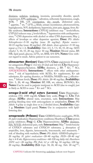 dizziness, sedation, weakness, insomnia, personality disorder, speech 
impairment, EPS, amblyopia, salivation, orthostatic hypotension, cough, 
SOB, → 
HR, CP, constipation, dry mouth, abdominal pain, 
appetite, wt, LFTs, libido, urinary incontinence, photosensitivity, 
hyperglycemia, N/V, dyslipidemia, hypertonia, joint pain, tremor, fever, flu-like 
syndrome; Interactions: CYP1A2 inhibitors may levels/effects; 
CYP1A2 inducers may levels/effects; hypotension with antihyperten-sives; 
CNS depression with alcohol or other CNS depressants; May 
effects of levodopa or other dopamine agonists; Dose: PO: Adults: 
Schizophrenia—5–10 mg/day (max: 20 mg/day). Bipolar mania— 
10–15 mg/day (max: 20 mg/day). IM: Adults: Acute agitation—5–10 mg, 
repeat q 2 hr × 2; Availability: Tabs: 2.5, 5, 7.5, 10, 15, 20 mg. ODTs 
(Zydis): 5, 10, 15, 20 mg. Inject: 10 mg; Monitor: Mental status, BP, 
HR, lipid panel, glucose, LFTs, wt, BMI, S/S EPS; Notes: Give with-out 
regard to meals. Advise patient to use sunscreen. 
olmesartan (Benicar) Uses: HTN; Class: angiotensin II recep-tor 
antagonists; Preg: C (1st tri), D (2nd and 3rd tri); CIs: Hypersensi-tivity; 
Pregnancy/lactation; ADRs: dizziness, BP, K+, SCr, 
ANGIOEDEMA; Interactions: effects with other antihyperten-sives; 
risk of hyperkalemia with ACEIs, K+ supplements, K+ salt 
substitutes, K+ sparing diuretics, or NSAIDs; NSAIDs may effective-ness, 
lithium levels; Dose: PO: Adults: 20–40 mg/day; Availability: 
Tabs: 5, 20, 40 mg; Monitor: BP, HR, wt, edema, BUN/SCr, K+; 
Notes: Can be used in patients intolerant to ACEI (due to cough); just 
as likely as ACEI to cause K+ and SCr. 
omega-3-acid ethyl esters (Lovaza) Uses: Hypertriglyc-eridemia 
(TG ≥500 mg/dl); Class: fatty acids; Preg: C; CIs: Fish 
allergy; ADRs: altered taste, eructation, rash; Interactions: May 
prolong bleeding time with anticoagulants or antiplatelets; Dose: PO: 
Adults: 4 g/day as single dose or in 2 divided doses; Availability: Caps: 
1 g; Monitor: Lipid panel; Notes: Use in conjunction with lipid-lowering 
diet. 
omeprazole (Prilosec) Uses: GERD/Erosive esophagitis, PUD, 
H. pylori eradication; Hypersecretory conditions; Heartburn;Class: proton 
pump inhibitors; Preg: C; CIs: Hypersensitivity; ADRs: dizziness, 
HA, N/V/D, abdominal pain, rash; Interactions: May levels/toxicity 
of CYP2C9 substrates and CYP2C19 substrates; absorption of 
ampicillin, iron, digoxin, ketoconazole, itraconazole, and atazanavir; 
risk of bleeding with warfarin; Dose: PO: Adults: GERD/Esophagitis— 
20 mg/day. H. pylori eradication—20–40 mg/day. PUD—20–40 mg/ 
day × 4–8 wk. Hypersecretory conditions—60–120 mg daily–tid. Heartburn 
(OTC use)—20 mg/day. PO: Peds: ≥2 yr 20 kg: 10 mg/day; ≥20 kg: 
20 mg/day; Availability (G): Caps: 10, 20, 40 mg. Tabs: 20 mgOTC; 
→ 
→ 
→ 
→ 
→ 
→ 
→ 
→ 
→ 
→ 
→ 
→ 
→ 
→ 
→ 
→ 
→ 
→ 
→ 
→ 
→ 
→ 
196 olmesartan 
O 
CAPITALS indicates life-threatening; underlines indicate most frequent 
 