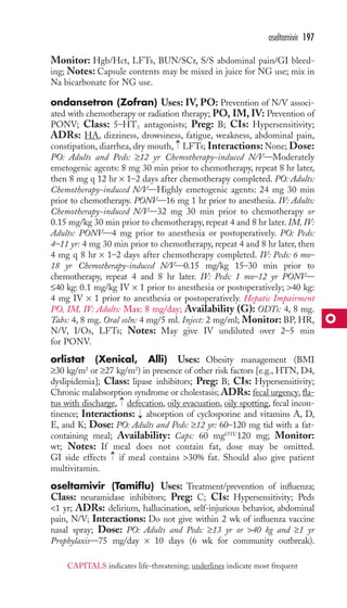 Monitor: Hgb/Hct, LFTs, BUN/SCr, S/S abdominal pain/GI bleed-ing; 
Notes: Capsule contents may be mixed in juice for NG use; mix in 
Na bicarbonate for NG use. 
ondansetron (Zofran) Uses: IV, PO: Prevention of N/V associ-ated 
with chemotherapy or radiation therapy; PO, IM, IV: Prevention of 
PONV; Class: 5–HT3 antagonists; Preg: B; CIs: Hypersensitivity; 
ADRs: HA, dizziness, drowsiness, fatigue, weakness, abdominal pain, 
constipation, diarrhea, dry mouth, LFTs; Interactions:None; Dose: 
PO: Adults and Peds: ≥12 yr Chemotherapy-induced N/V—Moderately 
emetogenic agents: 8 mg 30 min prior to chemotherapy, repeat 8 hr later, 
then 8 mg q 12 hr × 1–2 days after chemotherapy completed. PO: Adults: 
Chemotherapy-induced N/V—Highly emetogenic agents: 24 mg 30 min 
prior to chemotherapy. PONV—16 mg 1 hr prior to anesthesia. IV: Adults: 
Chemotherapy-induced N/V—32 mg 30 min prior to chemotherapy or 
0.15 mg/kg 30 min prior to chemotherapy, repeat 4 and 8 hr later. IM, IV: 
Adults: PONV—4 mg prior to anesthesia or postoperatively. PO: Peds: 
4–11 yr: 4 mg 30 min prior to chemotherapy, repeat 4 and 8 hr later, then 
4 mg q 8 hr × 1–2 days after chemotherapy completed. IV: Peds: 6 mo– 
18 yr Chemotherapy-induced N/V—0.15 mg/kg 15–30 min prior to 
chemotherapy, repeat 4 and 8 hr later. IV: Peds: 1 mo–12 yr PONV— 
≤40 kg: 0.1 mg/kg IV × 1 prior to anesthesia or postoperatively; 40 kg: 
4 mg IV × 1 prior to anesthesia or postoperatively. Hepatic Impairment 
PO, IM, IV: Adults: Max: 8 mg/day; Availability (G): ODTs: 4, 8 mg. 
Tabs: 4, 8 mg. Oral soln: 4 mg/5 ml. Inject: 2 mg/ml; Monitor: BP, HR, 
N/V, I/Os, LFTs; Notes: May give IV undiluted over 2–5 min 
for PONV. 
orlistat (Xenical, Alli) Uses: Obesity management (BMI 
≥30 kg/m2 or ≥27 kg/m2) in presence of other risk factors [e.g., HTN, D4, 
dyslipidemia]; Class: lipase inhibitors; Preg: B; CIs: Hypersensitivity; 
Chronic malabsorption syndrome or cholestasis; ADRs: fecal urgency, fla-tus 
with discharge, defecation, oily evacuation, oily spotting, fecal incon-tinence; 
Interactions: absorption of cyclosporine and vitamins A, D, 
E, and K; Dose: PO: Adults and Peds: ≥12 yr: 60–120 mg tid with a fat-containing 
meal; Availability: Caps: 60 mgOTC120 mg; Monitor: 
wt; Notes: If meal does not contain fat, dose may be omitted. 
GI side effects → 
if meal contains 30% fat. Should also give patient 
multivitamin. 
oseltamivir (Tamiflu) Uses: Treatment/prevention of influenza; 
Class: neuramidase inhibitors; Preg: C; CIs: Hypersensitivity; Peds 
1 yr; ADRs: delirium, hallucination, self-injurious behavior, abdominal 
pain, N/V; Interactions: Do not give within 2 wk of influenza vaccine 
nasal spray; Dose: PO: Adults and Peds: ≥13 yr or 40 kg and ≥1 yr 
Prophylaxis—75 mg/day × 10 days (6 wk for community outbreak). 
→ 
→ 
→ 
oseltamivir 197 
O 
CAPITALS indicates life-threatening; underlines indicate most frequent 
 