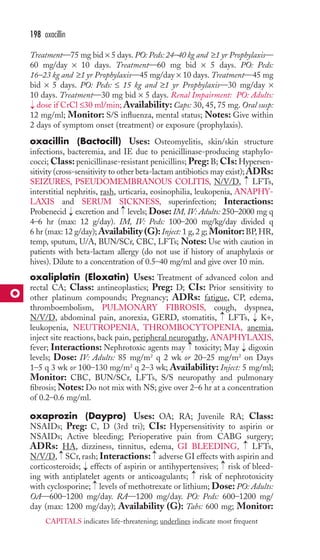 198 oxacillin 
Treatment—75 mg bid × 5 days. PO: Peds: 24–40 kg and ≥1 yr Prophylaxis— 
60 mg/day × 10 days. Treatment—60 mg bid × 5 days. PO: Peds: 
16–23 kg and ≥1 yr Prophylaxis—45 mg/day × 10 days. Treatment—45 mg 
bid × 5 days. PO: Peds: ≤ 15 kg and ≥1 yr Prophylaxis—30 mg/day × 
10 days. Treatment—30 mg bid × 5 days. Renal Impairment: PO: Adults: 
dose if CrCl ≤30 ml/min;Availability: Caps: 30, 45, 75 mg. Oral susp: 
12 mg/ml; Monitor: S/S influenza, mental status; Notes: Give within 
2 days of symptom onset (treatment) or exposure (prophylaxis). 
oxacillin (Bactocill) Uses: Osteomyelitis, skin/skin structure 
infections, bacteremia, and IE due to penicillinase-producing staphylo-cocci; 
Class: penicillinase-resistant penicillins; Preg: B; CIs: Hypersen-sitivity 
(cross-sensitivity to other beta-lactam antibiotics may exist);ADRs: 
→ 
→ 
SEIZURES, PSEUDOMEMBRANOUS COLITIS, N/V/D, LFTs, 
interstitial nephritis, rash, urticaria, eosinophilia, leukopenia, ANAPHY-LAXIS 
and SERUM SICKNESS, superinfection; Interactions: 
→ 
Probenecid excretion and levels; Dose: IM, IV: Adults: 250–2000 mg q 
4–6 hr (max: 12 g/day). IM, IV: Peds: 100–200 mg/kg/day divided q 
6 hr (max: 12 g/day);Availability (G): Inject: 1 g, 2 g; Monitor:BP,HR, 
temp, sputum, U/A, BUN/SCr, CBC, LFTs; Notes: Use with caution in 
patients with beta-lactam allergy (do not use if history of anaphylaxis or 
hives). Dilute to a concentration of 0.5–40 mg/ml and give over 10 min. 
oxaliplatin (Eloxatin) Uses: Treatment of advanced colon and 
rectal CA; Class: antineoplastics; Preg: D; CIs: Prior sensitivity to 
other platinum compounds; Pregnancy; ADRs: fatigue, CP, edema, 
thromboembolism, PULMONARY FIBROSIS, cough, dyspnea, 
N/V/D, abdominal pain, anorexia, GERD, stomatitis, LFTs, K+, 
leukopenia, NEUTROPENIA, THROMBOCYTOPENIA, anemia, 
inject site reactions, back pain, peripheral neuropathy, ANAPHYLAXIS, 
fever; Interactions: Nephrotoxic agents may → 
toxicity; May digoxin 
levels; Dose: IV: Adults: 85 mg/m2 q 2 wk or 20–25 mg/m2 on Days 
1–5 q 3 wk or 100–130 mg/m2 q 2–3 wk; Availability: Inject: 5 mg/ml; 
Monitor: CBC, BUN/SCr, LFTs, S/S neuropathy and pulmonary 
fibrosis;Notes: Do not mix with NS; give over 2–6 hr at a concentration 
of 0.2–0.6 mg/ml. 
oxaprozin (Daypro) Uses: OA; RA; Juvenile RA; Class: 
NSAIDs; Preg: C, D (3rd tri); CIs: Hypersensitivity to aspirin or 
NSAIDs; Active bleeding; Perioperative pain from CABG surgery; 
ADRs: HA, dizziness, tinnitus, edema, GI BLEEDING, LFTs, 
N/V/D, SCr, rash; Interactions: adverse GI effects with aspirin and 
corticosteroids; effects of aspirin or antihypertensives; risk of bleed-ing 
→ 
→ 
→ 
→ 
→ 
→ 
→ 
→ 
→ 
→ 
with antiplatelet agents or anticoagulants; risk of nephrotoxicity 
→ 
with cyclosporine; levels of methotrexate or lithium; Dose: PO: Adults: 
OA—600–1200 mg/day. RA—1200 mg/day. PO: Peds: 600–1200 mg/ 
day (max: 1200 mg/day); Availability (G): Tabs: 600 mg; Monitor: 
O 
CAPITALS indicates life-threatening; underlines indicate most frequent 
 
