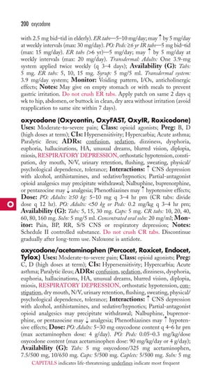 → 
200 oxycodone 
with 2.5 mg bid–tid in elderly).ER tabs—5–10 mg/day; may by 5 mg/day 
at weekly intervals (max: 30 mg/day). PO: Peds: ≥6 yr IR tabs—5 mg bid–tid 
(max: 15 mg/day). ER tabs (6 yr)—5 mg/day; may by 5 mg/day at 
weekly intervals (max: 20 mg/day). Transdermal: Adults: One 3.9-mg 
system applied twice weekly (q 3–4 days); Availability (G): Tabs: 
5 mg. ER tabs: 5, 10, 15 mg. Syrup: 5 mg/5 ml. Transdermal system: 
3.9 mg/day system; Monitor: Voiding pattern, I/Os, anticholinergic 
effects; Notes: May give on empty stomach or with meals to prevent 
gastric irritation. Do not crush ER tabs. Apply patch on same 2 days q 
wk to hip, abdomen, or buttock in clean, dry area without irritation (avoid 
reapplication to same site within 7 days). 
oxycodone (Oxycontin, OxyFAST, OxyIR, Roxicodone) 
Uses: Moderate-to-severe pain; Class: opioid agonists; Preg: B, D 
(high doses at term); CIs: Hypersensitivity; Hypercarbia; Acute asthma; 
Paralytic ileus; ADRs: confusion, sedation, dizziness, dysphoria, 
euphoria, hallucinations, HA, unusual dreams, blurred vision, diplopia, 
miosis,RESPIRATORY DEPRESSION, orthostatic hypotension, consti-pation, 
→ → 
dry mouth, N/V, urinary retention, flushing, sweating, physical/ 
psychological dependence, tolerance; Interactions: CNS depression 
with alcohol, antihistamines, and sedative/hypnotics; Partial-antagonist 
opioid analgesics may precipitate withdrawal; Nalbuphine, buprenorphine, 
or pentazocine may → 
analgesia; Phenothiazines may → 
hypotensive effects; 
Dose: PO: Adults: ≥50 kg: 5–10 mg q 3–4 hr prn (CR tabs: divide 
dose q 12 hr). PO: Adults: 50 kg or Peds: 0.2 mg/kg q 3–4 hr prn; 
Availability (G): Tabs: 5, 15, 30 mg. Caps: 5 mg. CR tabs: 10, 20, 40, 
60, 80, 160 mg. Soln: 5 mg/5 ml. Concentrated oral soln: 20 mg/ml; Mon-itor: 
Pain, BP, RR, S/S CNS or respiratory depression; Notes: 
Schedule II controlled substance. Do not crush CR tabs. Discontinue 
gradually after long-term use. Naloxone is antidote. 
oxycodone/acetaminophen (Percocet, Roxicet, Endocet, 
Tylox) Uses: Moderate-to-severe pain; Class: opioid agonists; Preg: 
C, D (high doses at term); CIs: Hypersensitivity; Hypercarbia; Acute 
asthma; Paralytic ileus; ADRs: confusion, sedation, dizziness, dysphoria, 
euphoria, hallucinations, HA, unusual dreams, blurred vision, diplopia, 
miosis, RESPIRATORY DEPRESSION, orthostatic hypotension, con-stipation, 
dry mouth, N/V, urinary retention, flushing, sweating, physical/ 
→ 
psychological dependence, tolerance; Interactions: CNS depression 
with alcohol, antihistamines, and sedative/hypnotics; Partial-antagonist 
opioid analgesics may precipitate withdrawal; Nalbuphine, buprenor-phine, 
→ 
or pentazocine may → 
analgesia; Phenothiazines may hypoten-sive 
effects; Dose: PO: Adults: 5–30 mg oxycodone content q 4–6 hr prn 
(max acetaminophen dose: 4 g/day). PO: Peds: 0.05–0.3 mg/kg/dose 
oxycodone content (max acetaminophen dose: 90 mg/kg/day or 4 g/day); 
Availability (G): Tabs: 5 mg oxycodone/325 mg acetaminophen, 
7.5/500 mg, 10/650 mg. Caps: 5/500 mg. Caplets: 5/500 mg. Soln: 5 mg 
O 
CAPITALS indicates life-threatening; underlines indicate most frequent 
 