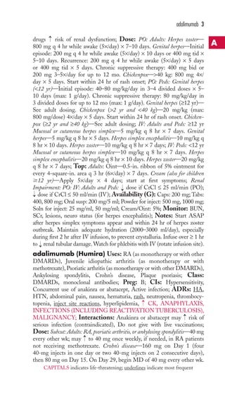 drugs risk of renal dysfunction; Dose: PO: Adults: Herpes zoster— 
800 mg q 4 hr while awake (5×/day) × 7–10 days. Genital herpes—Initial 
episode: 200 mg q 4 hr while awake (5×/day) × 10 days or 400 mg tid × 
5–10 days. Recurrence: 200 mg q 4 hr while awake (5×/day) × 5 days 
or 400 mg tid × 5 days. Chronic suppressive therapy: 400 mg bid or 
200 mg 3–5×/day for up to 12 mo. Chickenpox—40 kg: 800 mg 4×/ 
day × 5 days. Start within 24 hr of rash onset; PO: Peds: Genital herpes 
(12 yr)—Initial episode: 40–80 mg/kg/day in 3–4 divided doses × 5– 
10 days (max: 1 g/day). Chronic suppressive therapy: 80 mg/kg/day in 
3 divided doses for up to 12 mo (max: 1 g/day). Genital herpes (≥12 yr)— 
See adult dosing. Chickenpox (2 yr and 40 kg)—20 mg/kg (max: 
800 mg/dose) 4×/day × 5 days. Start within 24 hr of rash onset. Chicken-pox 
(≥2 yr and ≥40 kg)—See adult dosing; IV: Adults and Peds: ≥12 yr 
Mucosal or cutaneous herpes simplex—5 mg/kg q 8 hr × 7 days. Genital 
herpes—5 mg/kg q 8 hr × 5 days. Herpes simplex encephalitis—10 mg/kg q 
8 hr × 10 days. Herpes zoster—10 mg/kg q 8 hr × 7 days; IV: Peds: 12 yr 
Mucosal or cutaneous herpes simplex—10 mg/kg q 8 hr × 7 days. Herpes 
simplex encephalitis—20 mg/kg q 8 hr × 10 days. Herpes zoster—20 mg/kg 
q 8 hr × 7 days; Top: Adults: Oint—0.5-in. ribbon of 5% ointment for 
every 4-square-in. area q 3 hr (6×/day) × 7 days. Cream (also for children 
12 yr)—Apply 5×/day × 4 days; start at first symptoms; Renal 
Impairment: PO: IV: Adults and Peds: dose if CrCl ≤ 25 ml/min (PO); 
dose if CrCl ≤ 50 ml/min (IV); Availability (G): Caps: 200 mg; Tabs: 
400, 800 mg; Oral susp: 200 mg/5 ml; Powder for inject: 500 mg, 1000 mg; 
Soln for inject: 25 mg/ml, 50 mg/ml; Cream/Oint: 5%; Monitor: BUN, 
SCr, lesions, neuro status (for herpes encephalitis); Notes: Start ASAP 
after herpes simplex symptoms appear and within 24 hr of herpes zoster 
outbreak. Maintain adequate hydration (2000–3000 ml/day), especially 
during first 2 hr after IV infusion, to prevent crystalluria. Infuse over ≥ 1 hr 
to renal tubular damage.Watch for phlebitis with IV (rotate infusion site). 
adalimumab (Humira) Uses: RA (as monotherapy or with other 
DMARDs), Juvenile idiopathic arthritis (as monotherapy or with 
methotrexate), Psoriatic arthritis (as monotherapy or with other DMARDs), 
Ankylosing spondylitis, Crohn’s disease, Plaque psoriasis; Class: 
DMARDs, monoclonal antibodies; Preg: B; CIs: Hypersensitivity, 
Concurrent use of anakinra or abatacept, Active infection; ADRs: HA, 
HTN, abdominal pain, nausea, hematuria, rash, neutropenia, thrombocy-topenia, 
inject site reactions, hyperlipidemia, CK, ANAPHYLAXIS, 
→ 
INFECTIONS (INCLUDING REACTIVATION TUBERCULOSIS), 
MALIGNANCY; Interactions: Anakinra or abatacept may → 
risk of 
serious infection (contraindicated), Do not give with live vaccinations; 
Dose: Subcut: Adults: RA, psoriatic arthritis, or ankylosing spondylitis—40 mg 
every other wk; may → 
to 40 mg once weekly, if needed, in RA patients 
not receiving methotrexate. Crohn’s disease—160 mg on Day 1 (four 
40-mg injects in one day or two 40-mg injects on 2 consecutive days), 
then 80 mg on Day 15. On Day 29, begin MD of 40 mg every other wk. 
→ 
→ 
→ 
→ 
adalimumab 3 
A 
CAPITALS indicates life-threatening; underlines indicate most frequent 
 