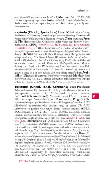 oxycodone/325 mg acetaminophen/5 ml; Monitor: Pain, BP, RR, S/S 
CNS or respiratory depression;Notes: Schedule II controlled substance. 
Reduce dose in severe hepatic impairment. Discontinue gradually after 
long-term use. 
oxytocin (Pitocin, Syntocinon) Uses: IV: Induction of labor, 
Facilitation of abortion; Control of postpartum bleeding; Intranasal: 
Promotion of milk letdown in lactating women; Class: oxytocics; Preg: 
X; CIs: Hypersensitivity; Conditions under which vag delivery is con-traindicated; 
ADRs: NEONATAL SEIZURES, INTRACRANIAL 
HEMORRHAGE, BP, arrhythmias, Na+, water intoxication, uter-ine 
rupture, painful contractions, abruptio placentae, postpartum hemor-rhage; 
Interactions: Severe HTN with vasopressors; Dinoprostone and 
misoprostol may → 
effects; Dose: IV: Adults: Induction of labor— 
0.5–1 milliunits/min; → 
by 1–2 milliunits/min q 15–60 min until desired 
contraction pattern reached. Postpartum bleeding—10 units IM post 
delivery or 10–40 units IV infusion until uterine atony controlled. 
Abortion—10–20 milliunits/min IV (max: 30 units/12 h). Intranasal: 
Adults: 1 spray in 1 or both nostrils 2–3 min before breastfeeding; Avail-ability 
(G): Inject: 10 units/ml. Nasal spray: 40 units/ml; Monitor: Fetal 
monitoring, BP, HR, ECG, uterine contraction rate, electrolytes; Notes: 
Dilute 10–40 units in 1000 ml of D5W, NS, or LR for IV infusion. 
paclitaxel (Onxol, Taxol, Abraxane) Uses: Paclitaxel: 
Advanced ovarian CA; Non–small-cell lung CA; Metastatic breast CA; 
Node-positive breast CA; AIDS-related Kaposi’s sarcoma; 
Paclitaxel (albumin-bound): Metastatic breast CA after treatment 
failure or relapse from anthracycline; Class: taxoids; Preg: D; CIs: 
Hypersensitivity to paclitaxel or to castor oil; Pregnancy/lactation; ANC 
≤1500/mm3 in patients with ovarian, lung, or breast CA; ANC 
≤1000/mm3 in patients with AIDS-related Kaposi’s sarcoma; ADRs: 
ECG changes, BP, HR, LFTs, N/V/D, mucositis, alopecia, 
anemia, neutropenia, thrombocytopenia, arthralgia, myalgia, peripheral 
neuropathy, cough, dyspnea, inject site reactions, ANAPHYLAXIS and 
SJS, TEN; Interactions: CYP2C8 inhibitors and CYP3A4 inhibitors 
may levels/toxicity; CYP2C8 inducers and CYP3A4 inducers may 
levels/effects; → 
risk of myelosuppression with other antineoplastics or 
radiation therapy; May → 
levels/toxicity of doxorubicin; May → 
antibody 
response to/ → 
risk of adverse reactions from live-virus vaccines; Dose: IV: 
Adults: Ovarian CA (previously untreated)—175 mg/m2 over 3 hr followed 
by cisplatin (regimen given q 3 wk) or 135 mg/m2 over 24 hr followed by 
cisplatin (regimen given q 3 wk). Ovarian CA (previously treated)— 
135 mg/m2 or 175 mg/m2 over 3 hr q 3 wk. Adjuvant treatment of 
node-positive breast CA—175 mg/m2 over 3 hr q 3 wk × 4 courses 
administered sequentially to doxorubicin-containing combination 
chemotherapy. Failure of initial therapy for metastatic breast CA or relapse 
→ 
→ 
→ 
→ 
→ 
→ 
→ 
paclitaxel 201 
P 
CAPITALS indicates life-threatening; underlines indicate most frequent 
 