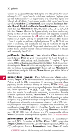 202 palifermin 
within 6 mo of adjuvant therapy—175 mg/m2 over 3 hr q 3 wk; Non–small-cell 
lung CA—135 mg/m2 over 24 hr followed by cisplatin (regimen given 
q 3 wk). Kaposi’s sarcoma—135 mg/m2 over 3 hr q 3 wk or 100 mg/m2 over 
3 hr q 2 wk. IV: Adults: Protein-bound particles—260 mg/m2 over 30 min 
q 3 wk;Availability (G):Paclitaxel Inject: 6 mg/ml. Paclitaxel Pro-tein- 
Bound Particles (albumin-bound) (Abraxane) Powder for 
inject: 100 mg; Monitor: BP, HR, RR, temp, CBC, LFTs, ECG, S/S 
infection; Notes: Monitor for hypersensitivity reactions continuously 
during the first 30 min of paclitaxel infusion and frequently thereafter. 
Pretreatment recommended for all patients and should include dexa-methasone 
20 mg PO (10 mg for patients with advanced HIV disease) 
12 and 6 hr prior to paclitaxel, diphenhydramine 50 mg IV 30–60 min 
prior to paclitaxel, and cimetidine 300 mg or ranitidine 50 mg IV 
30–60 min prior to paclitaxel. No premedication is required for paclitaxel 
protein-bound (albumin-bound). The nadir of leukopenia occurs in 11 days, 
with recovery by days 15–21. 
palifermin (Kepivance) Uses: Mucositis; Class: keratinocyte 
growth factors; Preg: C; CIs: Hypersensitivity to E. coli-derived pro-teins; 
→ 
→ 
ADRs: skin toxicity, oral discoloration, amylase, lipase, 
edema, HTN, arthralgia, dysesthesia; Interactions: Binds to and inac-tivates 
heparin; Dose: IV: Adults: 60 mcg/kg/day for 3 days prior to and 
after myelotoxic therapy; Availability: Inject: 6.25 mg; Monitor: BP, 
amylase/lipase, oral pain, S/S rash; Notes: Do not give within 24 hrs of 
chemotherapy. 
paliperidone (Invega) Uses: Schizophrenia; Class: antipsy-chotics; 
Preg: C; CIs: Hypersensitivity to paliperidone or risperidone; 
Patients at risk for QTC prolongation; GI narrowing; Dementia-related 
psychosis; Suicidal tendency; History of seizures; ADRs: NMS, HA, 
anxiety, confusion, dizziness, extrapyramidal disorders, fatigue, Parkinson-ism, 
→ 
→ 
→ 
tardive dyskinesia, wt, SOB, HR, QTCinterval, abdominal 
pain, dry mouth, hyperglycemia, orthostatic hypotension, dystonia, 
akathisia, dyskinesia, tremor; Interactions: CNS depression with 
CNS depressants, alcohol, antihistamines, sedative/hypnotics, or opioid 
analgesics; May effects of levodopa and dopamine agonists; orthosta-tic 
→ 
→ 
→ 
→ 
hypotension with antihypertensives and nitrates; risk of QTC inter-val 
prolongation with antiarrythmics, chlorpromazine, thioridazine, and 
moxifloxacin; Dose: PO: Adults: 3–12 mg/day. Renal: → 
dose for CrCl 
80 ml/min; Availability: ER tabs: 3, 6, 9 mg; Monitor: Mental sta-tus, 
HR, BP, QTC interval, glucose, wt, S/S extrapyramidal effects; 
Notes: Give in the morning without regard to food. Do not crush tabs. 
palonosetron (Aloxi) Uses: Prevention of chemotherapy-associated 
N/V; Prevention of PONV; Class: 5–HT3 antagonists; 
Preg: B; CIs: Hypersensitivity; QT interval prolongation; ADRs: HA, 
QTC prolongation, diarrhea; Interactions: None; Dose: IV: Adults: 
P 
CAPITALS indicates life-threatening; underlines indicate most frequent 
 