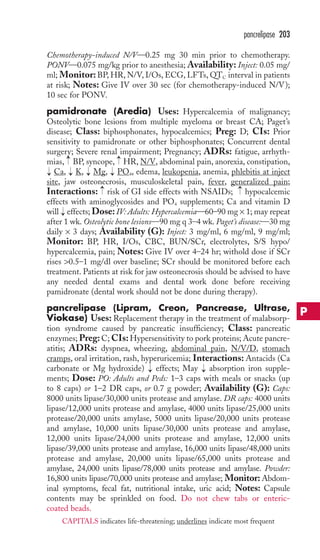 pancrelipase 203 
Chemotherapy-induced N/V—0.25 mg 30 min prior to chemotherapy. 
PONV—0.075 mg/kg prior to anesthesia; Availability: Inject: 0.05 mg/ 
ml; Monitor: BP,HR, N/V, I/Os, ECG, LFTs,QTC interval in patients 
at risk; Notes: Give IV over 30 sec (for chemotherapy-induced N/V); 
10 sec for PONV. 
pamidronate (Aredia) Uses: Hypercalcemia of malignancy; 
Osteolytic bone lesions from multiple myeloma or breast CA; Paget’s 
disease; Class: biphosphonates, hypocalcemics; Preg: D; CIs: Prior 
sensitivity to pamidronate or other biphosphonates; Concurrent dental 
surgery; Severe renal impairment; Pregnancy; ADRs: fatigue, arrhyth-mias, 
→ 
→ 
BP, syncope, HR, N/V, abdominal pain, anorexia, constipation, 
Ca, K, Mg, PO4 
, edema, leukopenia, anemia, phlebitis at inject 
→ 
→ 
→ 
→ 
site, jaw osteonecrosis, musculoskeletal pain, fever, generalized pain; 
Interactions: risk of GI side effects with NSAIDs; hypocalcemic 
effects with aminoglycosides and PO4 supplements; Ca and vitamin D 
will effects; Dose: IV: Adults: Hypercalcemia—60–90 mg × 1; may repeat 
after 1 wk. Osteolytic bone lesions—90 mg q 3–4 wk. Paget’s disease:—30 mg 
daily × 3 days; Availability (G): Inject: 3 mg/ml, 6 mg/ml, 9 mg/ml; 
Monitor: BP, HR, I/Os, CBC, BUN/SCr, electrolytes, S/S hypo/ 
hypercalcemia, pain; Notes: Give IV over 4–24 hr; withold dose if SCr 
rises 0.5–1 mg/dl over baseline; SCr should be monitored before each 
treatment. Patients at risk for jaw osteonecrosis should be advised to have 
any needed dental exams and dental work done before receiving 
pamidronate (dental work should not be done during therapy). 
pancrelipase (Lipram, Creon, Pancrease, Ultrase, 
Viokase) Uses: Replacement therapy in the treatment of malabsorp-tion 
syndrome caused by pancreatic insufficiency; Class: pancreatic 
enzymes; Preg: C; CIs:Hypersensitivity to pork proteins; Acute pancre-atitis; 
ADRs: dyspnea, wheezing, abdominal pain, N/V/D, stomach 
cramps, oral irritation, rash, hyperuricemia; Interactions: Antacids (Ca 
carbonate or Mg hydroxide) effects; May absorption iron supple-ments; 
Dose: PO: Adults and Peds: 1–3 caps with meals or snacks (up 
to 8 caps) or 1–2 DR caps, or 0.7 g powder; Availability (G): Caps: 
8000 units lipase/30,000 units protease and amylase. DR caps: 4000 units 
lipase/12,000 units protease and amylase, 4000 units lipase/25,000 units 
protease/20,000 units amylase, 5000 units lipase/20,000 units protease 
and amylase, 10,000 units lipase/30,000 units protease and amylase, 
12,000 units lipase/24,000 units protease and amylase, 12,000 units 
lipase/39,000 units protease and amylase, 16,000 units lipase/48,000 units 
protease and amylase, 20,000 units lipase/65,000 units protease and 
amylase, 24,000 units lipase/78,000 units protease and amylase. Powder: 
16,800 units lipase/70,000 units protease and amylase; Monitor: Abdom-inal 
symptoms, fecal fat, nutritional intake, uric acid; Notes: Capsule 
contents may be sprinkled on food. Do not chew tabs or enteric-coated 
beads. 
→ 
→ 
→ 
→ 
→ 
P 
CAPITALS indicates life-threatening; underlines indicate most frequent 
 