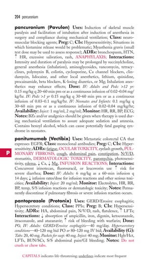204 pancuronium 
pancuronium (Pavulon) Uses: Induction of skeletal muscle 
paralysis and facilitation of intubation after induction of anesthesia in 
surgery and compliance during mechanical ventilation; Class: neuro-muscular 
blocking agents; Preg: C; CIs: Hypersensitivity; Situations in 
which histamine release would be problematic; Myasthenia gravis (small 
test dose may be used to assess response); ADRs: bronchospasm,HTN, 
HR, excessive salivation, rash, ANAPHYLAXIS; Interactions: 
Intensity and duration of paralysis may be prolonged by succinylcholine, 
general anesthesia (inhalation), aminoglycosides, vancomycin, tetracy-clines, 
polymyxin B, colistin, cyclosporine, Ca channel blockers, clin-damycin, 
lidocaine, and other local anesthetics, lithium, quinidine, 
procainamide, beta blockers, K-losing diuretics, or Mg; Inhalation anes-thetics 
may enhance effects; Dose: IV: Adults and Peds: 12 yr: 
0.15 mg/kg q 20–60 min prn or as a continuous infusion of 0.02–0.04 mg/ 
kg/hr. IV: Peds: 1 yr 0.15 mg/kg q 30–60 min prn or as a continuous 
infusion of 0.03–0.1 mg/kg/hr. IV: Neonates and Infants: 0.1 mg/kg q 
30–60 min prn or as a continuous infusion of 0.02–0.04 mg/kg/hr; 
Availability: Inject: 1 mg/ml, 2 mg/ml; Monitor:HR, RR, BP, ECG; 
Notes: BZs and/or analgesics should be given when therapy is used dur-ing 
mechanical ventilation to assure adequate sedation and amnesia. 
Contains benzyl alcohol, which can cause potentially fatal gasping syn-drome 
in neonates. 
panitumumab (Vectibix) Uses: Metastatic colorectal CA that 
expresses EGFR; Class: monoclonal antibodies; Preg: C; CIs: Hyper-sensitivity; 
ADRs: fatigue,OCULAR TOXICITY, eyelash growth, PUL-MONARY 
FIBROSIS, cough, abdominal pain, constipation, N/V/D, 
stomatitis, DERMATOLOGIC TOXICITY, paromychia, photosensi-tivity, 
edema, Ca, Mg, INFUSION REACTIONS; Interactions: 
Concurrent irinotecan, fluorouracil, or leucovorin use risk for 
severe diarrhea; Dose: IV: Adults: 6 mg/kg as a 60-min infusion q 
14 days; infusion rates/dose for infusion reactions and other serious toxi-cities; 
Availability: Inject: 20 mg/ml; Monitor: Electrolytes, HR, RR, 
BP, temp, S/S infusion reactions or dermatologic toxicity; Notes: Perma-nently 
discontinue if pulmonary fibrosis or severe infusion reaction occurs. 
pantoprazole (Protonix) Uses: GERD/Erosive esophagitis; 
Hypersecretory conditions; Class: PPIs; Preg: B; CIs: Hypersensi-tivity; 
ADRs: HA, abdominal pain, N/V/D, rash, flatulence, LFTs; 
Interactions: → 
absorption of ampicillin, iron, digoxin, ketoconazole, 
itraconazole, and atazanavir; → 
risk of bleeding with warfarin; Dose: 
PO, IV: Adults: GERD/Erosive esophagitis—40 mg/day. Hypersecretory 
conditions—40–120 mg bid PO or 80–120 mg IV bid; Availability (G): 
Tabs: 20, 40 mg. Packets for susp: 40 mg. Inject: 40 mg; Monitor: Hgb/Hct, 
LFTs, BUN/SCr, S/S abdominal pain/GI bleeding; Notes: Do not 
crush or chew tabs. 
→ 
→ 
→ 
→ 
→ 
→ 
P 
CAPITALS indicates life-threatening; underlines indicate most frequent 
 