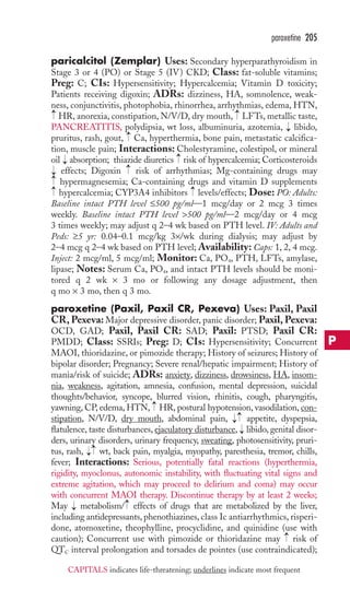 paroxetine 205 
paricalcitol (Zemplar) Uses: Secondary hyperparathyroidism in 
Stage 3 or 4 (PO) or Stage 5 (IV) CKD; Class: fat-soluble vitamins; 
Preg: C; CIs: Hypersensitivity; Hypercalcemia; Vitamin D toxicity; 
Patients receiving digoxin; ADRs: dizziness, HA, somnolence, weak-ness, 
conjunctivitis, photophobia, rhinorrhea, arrhythmias, edema,HTN, 
→ 
→ 
HR, anorexia, constipation, N/V/D, dry mouth, LFTs, metallic taste, 
PANCREATITIS, polydipsia, wt loss, albuminuria, azotemia, → 
libido, 
pruritus, rash, gout, → 
Ca, hyperthermia, bone pain, metastatic calcifica-tion, 
muscle pain; Interactions: Cholestyramine, colestipol, or mineral 
→ 
oil → 
absorption; thiazide diuretics risk of hypercalcemia; Corticosteroids 
effects; Digoxin → 
risk of arrhythmias; Mg-containing drugs may 
hypermagnesemia; Ca-containing drugs and vitamin D supplements 
hypercalcemia; CYP3A4 inhibitors levels/effects; Dose: PO: Adults: 
Baseline intact PTH level ≤500 pg/ml—1 mcg/day or 2 mcg 3 times 
weekly. Baseline intact PTH level 500 pg/ml—2 mcg/day or 4 mcg 
3 times weekly; may adjust q 2–4 wk based on PTH level. IV: Adults and 
Peds: ≥5 yr: 0.04–0.1 mcg/kg 3×/wk during dialysis; may adjust by 
2–4 mcg q 2–4 wk based on PTH level; Availability: Caps: 1, 2, 4 mcg. 
Inject: 2 mcg/ml, 5 mcg/ml; Monitor: Ca, PO4, PTH, LFTs, amylase, 
lipase; Notes: Serum Ca, PO4, and intact PTH levels should be moni-tored 
→ 
→ 
→→ 
q 2 wk × 3 mo or following any dosage adjustment, then 
q mo × 3 mo, then q 3 mo. 
paroxetine (Paxil, Paxil CR, Pexeva) Uses: Paxil, Paxil 
CR,Pexeva: Major depressive disorder, panic disorder; Paxil,Pexeva: 
OCD, GAD; Paxil, Paxil CR: SAD; Paxil: PTSD; Paxil CR: 
PMDD; Class: SSRIs; Preg: D; CIs: Hypersensitivity; Concurrent 
MAOI, thioridazine, or pimozide therapy; History of seizures; History of 
bipolar disorder; Pregnancy; Severe renal/hepatic impairment; History of 
mania/risk of suicide; ADRs: anxiety, dizziness, drowsiness, HA, insom-nia, 
weakness, agitation, amnesia, confusion, mental depression, suicidal 
thoughts/behavior, syncope, blurred vision, rhinitis, cough, pharyngitis, 
yawning, CP, edema,HTN, HR, postural hypotension, vasodilation, con-stipation, 
→→ 
→ 
N/V/D, dry mouth, abdominal pain, appetite, dyspepsia, 
flatulence, taste disturbances, ejaculatory disturbance, → 
libido, genital disor-ders, 
urinary disorders, urinary frequency, sweating, photosensitivity, pruri-tus, 
rash, → 
→wt, back pain, myalgia, myopathy, paresthesia, tremor, chills, 
fever; Interactions: Serious, potentially fatal reactions (hyperthermia, 
rigidity, myoclonus, autonomic instability, with fluctuating vital signs and 
extreme agitation, which may proceed to delirium and coma) may occur 
with concurrent MAOI therapy. Discontinue therapy by at least 2 weeks; 
May → 
metabolism/ → 
effects of drugs that are metabolized by the liver, 
including antidepressants, phenothiazines, class Ic antiarrhythmics, risperi-done, 
atomoxetine, theophylline, procyclidine, and quinidine (use with 
→ 
caution); Concurrent use with pimozide or thioridazine may risk of 
QTC interval prolongation and torsades de pointes (use contraindicated); 
P 
CAPITALS indicates life-threatening; underlines indicate most frequent 
 