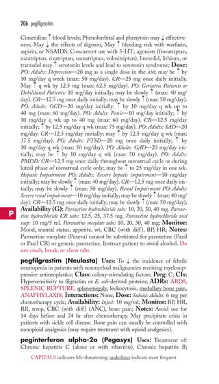 206 pegfilgrastim 
→ 
Cimetidine blood levels; Phenobarbital and phenytoin may effective-ness; 
→ 
→ 
May → 
the effects of digoxin, May bleeding risk with warfarin, 
aspirin, or NSAIDS; Concurrent use with 5-HT1 agonists (frovatriptan, 
naratriptan, rizatriptan, sumatriptan, zolmitriptan), linezolid, lithium, or 
tramadol may → 
serotonin levels and lead to serotonin syndrome; Dose: 
PO: Adults: Depression—20 mg as a single dose in the AM; may be by 
10 mg/day q week (max: 50 mg/day). CR—25 mg once daily initially. 
May q wk by 12.5 mg (max: 62.5 mg/day). PO: Geriatric Patients or 
Debilitated Patients: 10 mg/day initially; may be slowly (max: 40 mg/ 
day). CR—12.5 mg once daily initially; may be slowly (max: 50 mg/day). 
PO: Adults: OCD—20 mg/day initially; by 10 mg/day q wk up to 
40 mg (max: 60 mg/day). PO: Adults: Panic—10 mg/day initially; by 
10 mg/day q wk up to 40 mg (max: 60 mg/day). CR—12.5 mg/day 
initially; by 12.5 mg/day q wk (max: 75 mg/day). PO: Adults: SAD—20 
mg/day. CR—12.5 mg/day initially; may by 12.5 mg/day q wk (max: 
37.5 mg/day). PO: Adults: PTSD—20 mg once daily initially; by 
10 mg/day q wk (max: 50 mg/day). PO: Adults: GAD—20 mg/day ini-tially; 
→ 
→ 
→ 
→ 
→ 
→ 
→ 
→ 
→ 
→ 
may be by 10 mg/day q wk (max: 50 mg/day). PO: Adults: 
PMDD: CR—12.5 mg once daily throughout menstrual cycle or during 
luteal phase of menstrual cycle only; may be to 25 mg/day in one wk. 
Hepatic Impairment PO: Adults: Severe hepatic impairment—10 mg/day 
initially; may be slowly (max: 40 mg/day). CR—12.5 mg once daily ini-tially; 
→→ 
→ 
may be slowly (max: 50 mg/day). Renal Impairment PO: Adults: 
→ 
Severe renal impairment—10 mg/day initially; may be slowly (max: 40 mg/ 
day). CR—12.5 mg once daily initially; may be slowly → 
(max: 50 mg/day); 
Availability (G): Paroxetine hydrochloride tabs: 10, 20, 30, 40 mg. Paroxe-tine 
hydrochloride CR tabs: 12.5, 25, 37.5 mg. Paroxetine hydrochloride oral 
susp: 10 mg/5 ml. Paroxetine mesylate tabs: 10, 20, 30, 40 mg; Monitor: 
Mood, mental status, appetite, wt, CBC (with diff ), BP, HR; Notes: 
Paroxetine mesylate (Pexeva) cannot be substituted for paroxetine (Paxil 
or Paxil CR) or generic paroxetine. Instruct patient to avoid alcohol. Do 
not crush, break, or chew tabs. 
pegfilgrastim (Neulasta) Uses: To → 
the incidence of febrile 
neutropenia in patients with nonmyeloid malignancies receiving myelosup-pressive 
antineoplastics; Class: colony-stimulating factors; Preg: C; CIs: 
Hypersensitivity to filgrastim or E. coli-derived proteins; ADRs: ARDS, 
SPLENIC RUPTURE, splenomegaly, leukocytosis, medullary bone pain, 
ANAPHYLAXIS; Interactions: None; Dose: Subcut: Adults: 6 mg per 
chemotherapy cycle; Availability: Inject: 10 mg/ml; Monitor: BP, HR, 
RR, temp, CBC (with diff) (ANC), bone pain; Notes: Avoid use for 
14 days before and 24 hr after chemotherapy. May precipitate crisis in 
patients with sickle cell disease. Bone pain can usually be controlled with 
nonopioid analgesics (may require treatment with opioid analgesics). 
peginterferon alpha-2a (Pegasys) Uses: Treatment of: 
Chronic hepatitis C (alone or with ribavirin), Chronic hepatitis B; 
P 
CAPITALS indicates life-threatening; underlines indicate most frequent 
 