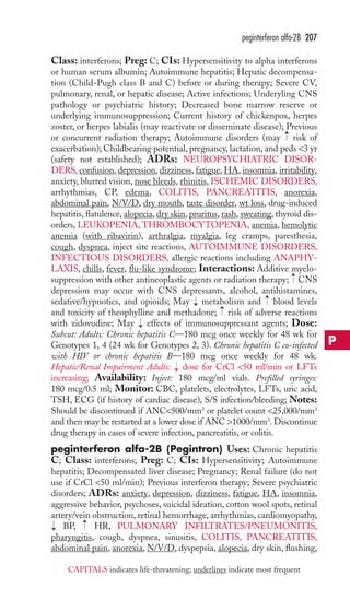 peginterferon alfa-2B 207 
Class: interferons; Preg: C; CIs: Hypersensitivity to alpha interferons 
or human serum albumin; Autoimmune hepatitis; Hepatic decompensa-tion 
(Child-Pugh class B and C) before or during therapy; Severe CV, 
pulmonary, renal, or hepatic disease; Active infections; Underyling CNS 
pathology or psychiatric history; Decreased bone marrow reserve or 
underlying immunosuppression; Current history of chickenpox, herpes 
zoster, or herpes labialis (may reactivate or disseminate disease); Previous 
or concurrent radiation therapy; Autoimmune disorders (may → 
risk of 
exacerbation); Childbearing potential, pregnancy, lactation, and peds 3 yr 
(safety not established); ADRs: NEUROPSYCHIATRIC DISOR-DERS, 
confusion, depression, dizziness, fatigue, HA, insomnia, irritability, 
anxiety, blurred vision, nose bleeds, rhinitis, ISCHEMIC DISORDERS, 
arrhythmias, CP, edema, COLITIS, PANCREATITIS, anorexia, 
abdominal pain, N/V/D, dry mouth, taste disorder, wt loss, drug-induced 
hepatitis, flatulence, alopecia, dry skin, pruritus, rash, sweating, thyroid dis-orders, 
LEUKOPENIA, THROMBOCYTOPENIA, anemia, hemolytic 
anemia (with ribavirin), arthralgia, myalgia, leg cramps, paresthesia, 
cough, dyspnea, inject site reactions, AUTOIMMUNE DISORDERS, 
INFECTIOUS DISORDERS, allergic reactions including ANAPHY-LAXIS, 
chills, fever, flu-like syndrome; Interactions: Additive myelo-suppression 
→ 
with other antineoplastic agents or radiation therapy; CNS 
depression may occur with CNS depressants, alcohol, antihistamines, 
sedative/hypnotics, and opioids; May metabolism and blood levels 
and toxicity of theophylline and methadone; risk of adverse reactions 
with zidovudine; May effects of immunosuppressant agents; Dose: 
Subcut: Adults: Chronic hepatitis C—180 mcg once weekly for 48 wk for 
Genotypes 1, 4 (24 wk for Genotypes 2, 3). Chronic hepatitis C co-infected 
with HIV or chronic hepatitis B—180 mcg once weekly for 48 wk. 
Hepatic/Renal Impairment Adults: dose for CrCl 50 ml/min or LFTs 
increasing; Availability: Inject: 180 mcg/ml vials. Prefilled syringes: 
180 mcg/0.5 ml; Monitor: CBC, platelets, electrolytes, LFTs, uric acid, 
TSH, ECG (if history of cardiac disease), S/S infection/bleeding; Notes: 
Should be discontinued if ANC500/mm3 or platelet count 25,000/mm3 
and then may be restarted at a lower dose if ANC 1000/mm3. Discontinue 
drug therapy in cases of severe infection, pancreatitis, or colitis. 
peginterferon alfa-2B (Pegintron) Uses: Chronic hepatitis 
C; Class: interferons; Preg: C; CIs: Hypersensitivity; Autoimmune 
hepatitis; Decompensated liver disease; Pregnancy; Renal failure (do not 
use if CrCl 50 ml/min); Previous interferon therapy; Severe psychiatric 
disorders; ADRs: anxiety, depression, dizziness, fatigue, HA, insomnia, 
aggressive behavior, psychoses, suicidal ideation, cotton wool spots, retinal 
artery/vein obstruction, retinal hemorrhage, arrhythmias, cardiomyopathy, 
→ 
→ 
→ 
→ 
→ 
→ 
BP, HR, PULMONARY INFILTRATES/PNEUMONITIS, 
→ 
pharyngitis, cough, dyspnea, sinusitis, COLITIS, PANCREATITIS, 
abdominal pain, anorexia, N/V/D, dyspepsia, alopecia, dry skin, flushing, 
P 
CAPITALS indicates life-threatening; underlines indicate most frequent 
 