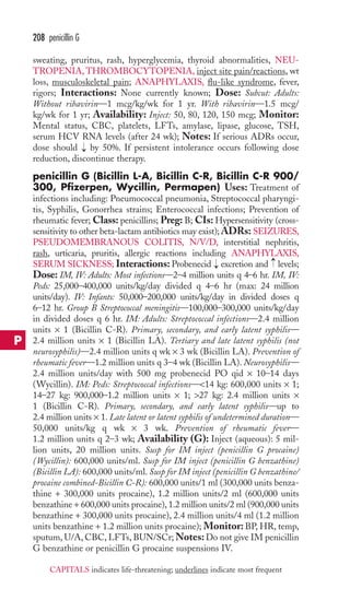208 penicillin G 
sweating, pruritus, rash, hyperglycemia, thyroid abnormalities, NEU-TROPENIA, 
THROMBOCYTOPENIA, inject site pain/reactions, wt 
loss, musculoskeletal pain; ANAPHYLAXIS, flu-like syndrome, fever, 
rigors; Interactions: None currently known; Dose: Subcut: Adults: 
Without ribavirin—1 mcg/kg/wk for 1 yr. With ribavirin—1.5 mcg/ 
kg/wk for 1 yr; Availability: Inject: 50, 80, 120, 150 mcg; Monitor: 
Mental status, CBC, platelets, LFTs, amylase, lipase, glucose, TSH, 
serum HCV RNA levels (after 24 wk); Notes: If serious ADRs occur, 
dose should → 
by 50%. If persistent intolerance occurs following dose 
reduction, discontinue therapy. 
penicillin G (Bicillin L-A, Bicillin C-R, Bicillin C-R 900/ 
300, Pfizerpen, Wycillin, Permapen) Uses: Treatment of 
infections including: Pneumococcal pneumonia, Streptococcal pharyngi-tis, 
Syphilis, Gonorrhea strains; Enterococcal infections; Prevention of 
rheumatic fever; Class: penicillins; Preg: B; CIs: Hypersensitivity (cross-sensitivity 
to other beta-lactam antibiotics may exist); ADRs: SEIZURES, 
PSEUDOMEMBRANOUS COLITIS, N/V/D, interstitial nephritis, 
rash, urticaria, pruritis, allergic reactions including ANAPHYLAXIS, 
SERUM SICKNESS; Interactions: Probenecid → 
excretion and → 
levels; 
Dose: IM, IV: Adults: Most infections—2–4 million units q 4–6 hr. IM, IV: 
Peds: 25,000–400,000 units/kg/day divided q 4–6 hr (max: 24 million 
units/day). IV: Infants: 50,000–200,000 units/kg/day in divided doses q 
6–12 hr. Group B Streptococcal meningitis—100,000–300,000 units/kg/day 
in divided doses q 6 hr. IM: Adults: Streptococcal infections—2.4 million 
units × 1 (Bicillin C-R). Primary, secondary, and early latent syphilis— 
2.4 million units × 1 (Bicillin LA). Tertiary and late latent syphilis (not 
neurosyphilis)—2.4 million units q wk × 3 wk (Bicillin LA). Prevention of 
rheumatic fever—1.2 million units q 3–4 wk (Bicillin LA). Neurosyphilis— 
2.4 million units/day with 500 mg probenecid PO qid × 10–14 days 
(Wycillin). IM: Peds: Streptococcal infections—14 kg: 600,000 units × 1; 
14–27 kg: 900,000–1.2 million units × 1; 27 kg: 2.4 million units × 
1 (Bicillin C-R). Primary, secondary, and early latent syphilis—up to 
2.4 million units × 1. Late latent or latent syphilis of undetermined duration— 
50,000 units/kg q wk × 3 wk. Prevention of rheumatic fever— 
1.2 million units q 2–3 wk; Availability (G): Inject (aqueous): 5 mil-lion 
units, 20 million units. Susp for IM inject (penicillin G procaine) 
(Wycillin): 600,000 units/ml. Susp for IM inject (penicillin G benzathine) 
(Bicillin LA): 600,000 units/ml. Susp for IM inject (penicillin G benzathine/ 
procaine combined-Bicillin C-R): 600,000 units/1 ml (300,000 units benza-thine 
+ 300,000 units procaine), 1.2 million units/2 ml (600,000 units 
benzathine + 600,000 units procaine), 1.2 million units/2 ml (900,000 units 
benzathine + 300,000 units procaine), 2.4 million units/4 ml (1.2 million 
units benzathine + 1.2 million units procaine); Monitor: BP, HR, temp, 
sputum, U/A, CBC, LFTs, BUN/SCr;Notes: Do not give IM penicillin 
G benzathine or penicillin G procaine suspensions IV. 
P 
CAPITALS indicates life-threatening; underlines indicate most frequent 
 