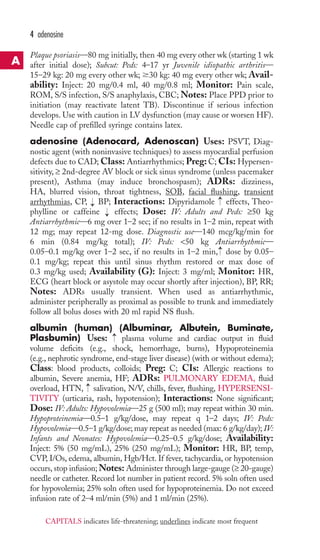 4 adenosine 
Plaque psoriasis—80 mg initially, then 40 mg every other wk (starting 1 wk 
after initial dose); Subcut: Peds: 4–17 yr Juvenile idiopathic arthritis— 
15–29 kg: 20 mg every other wk; 30 kg: 40 mg every other wk; Avail-ability: 
Inject: 20 mg/0.4 ml, 40 mg/0.8 ml; Monitor: Pain scale, 
ROM, S/S infection, S/S anaphylaxis, CBC;Notes: Place PPD prior to 
initiation (may reactivate latent TB). Discontinue if serious infection 
develops. Use with caution in LV dysfunction (may cause or worsen HF). 
Needle cap of prefilled syringe contains latex. 
adenosine (Adenocard, Adenoscan) Uses: PSVT, Diag-nostic 
agent (with noninvasive techniques) to assess myocardial perfusion 
defects due to CAD;Class: Antiarrhythmics; Preg: C; CIs: Hypersen-sitivity, 
≥ 2nd-degree AV block or sick sinus syndrome (unless pacemaker 
present), Asthma (may induce bronchospasm); ADRs: dizziness, 
HA, blurred vision, throat tightness, SOB, facial flushing, transient 
arrhythmias, CP, BP; Interactions: Dipyridamole → 
effects, Theo-phylline 
→ 
or caffeine effects; Dose: IV: Adults and Peds: ≥50 kg 
→ 
Antiarrhythmic—6 mg over 1–2 sec; if no results in 1–2 min, repeat with 
12 mg; may repeat 12-mg dose. Diagnostic use—140 mcg/kg/min for 
6 min (0.84 mg/kg total); IV: Peds: 50 kg Antiarrhythmic— 
0.05–0.1 mg/kg over 1–2 sec, if no results in 1–2 min, → 
dose by 0.05– 
0.1 mg/kg; repeat this until sinus rhythm restored or max dose of 
0.3 mg/kg used; Availability (G): Inject: 3 mg/ml; Monitor: HR, 
ECG (heart block or asystole may occur shortly after injection), BP, RR; 
Notes: ADRs usually transient. When used as antiarrhythmic, 
administer peripherally as proximal as possible to trunk and immediately 
follow all bolus doses with 20 ml rapid NS flush. 
albumin (human) (Albuminar, Albutein, Buminate, 
Plasbumin) Uses: → 
plasma volume and cardiac output in fluid 
volume deficits (e.g., shock, hemorrhage, burns), Hypoproteinemia 
(e.g., nephrotic syndrome, end-stage liver disease) (with or without edema); 
Class: blood products, colloids; Preg: C; CIs: Allergic reactions to 
albumin, Severe anemia, HF; ADRs: PULMONARY EDEMA, fluid 
overload, HTN, → 
salivation, N/V, chills, fever, flushing, HYPERSENSI-TIVITY 
(urticaria, rash, hypotension); Interactions: None significant; 
Dose: IV: Adults: Hypovolemia—25 g (500 ml); may repeat within 30 min. 
Hypoproteinemia—0.5–1 g/kg/dose, may repeat q 1–2 days; IV: Peds: 
Hypovolemia—0.5–1 g/kg/dose; may repeat as needed (max: 6 g/kg/day); IV: 
Infants and Neonates: Hypovolemia—0.25–0.5 g/kg/dose; Availability: 
Inject: 5% (50 mg/mL), 25% (250 mg/mL); Monitor: HR, BP, temp, 
CVP, I/Os, edema, albumin, Hgb/Hct. If fever, tachycardia, or hypotension 
occurs, stop infusion;Notes: Administer through large-gauge (≥ 20-gauge) 
needle or catheter. Record lot number in patient record. 5% soln often used 
for hypovolemia; 25% soln often used for hypoproteinemia. Do not exceed 
infusion rate of 2–4 ml/min (5%) and 1 ml/min (25%). 
A 
CAPITALS indicates life-threatening; underlines indicate most frequent 
 