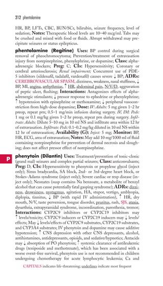 HR, BP, LFTs, CBC, BUN/SCr, bilirubin, seizure frequency, level of 
sedation; Notes: Therapeutic blood levels are 10–40 mcg/ml. Tabs may 
be crushed and mixed with food or fluids. Abrupt withdrawal may pre-cipitate 
seizures or status epilepticus. 
phentolamine (Regitine) Uses: BP control during surgical 
removal of pheochromocytoma; Prevention/treatment of extravasation 
injury from norepinephrine, phenylephrine, or dopamine; Class: alpha-adrenergic 
blockers; Preg: C; CIs: Hypersensitivity; Coronary or 
cerebral arteriosclerosis; Renal impairment; Concurrent use of PDE- 
5 inhibitors (sildenafil, tadalafil, vardenafil) causes severe BP; ADRs: 
CEREBROVASCULAR SPASM, dizziness, weakness, nasal stuffiness, 
BP, MI, angina, arrhythmias, HR, abdominal pain, N/V/D, aggravation 
of peptic ulcer, flushing; Interactions: Antagonizes effects of alpha-adrenergic 
stimulants; pressor response to ephedrine or phenylephrine; 
hypotension with epinephrine or methoxamine; peripheral vasocon-striction 
from high-dose dopamine; Dose: IV: Adults: 5 mg given 1–2 hr 
preop, repeat prn; 0.5–1 mg/min infusion during surgery. IV, IM: Peds: 
1 mg or 0.1 mg/kg given 1–2 hr preop, repeat prn during surgery. Infil-trate: 
Adults: Dilute 5–10 mg in 10 ml NS and infiltrate area within 12 hr 
of extravasation. Infiltrate: Peds: 0.1–0.2 mg/kg diluted in 10 ml NS within 
12 hr of extravasation; Availability (G): Inject: 5 mg; Monitor: BP, 
HR,ECG, area of extravasation;Notes: May add 10 mg/1000 ml of fluid 
containing norepinephrine for prevention of dermal necrosis and slough-ing; 
does not affect pressor effect of norepinephrine. 
phenytoin (Dilantin) Uses: Treatment/prevention of tonic-clonic 
(grand mal) seizures and complex partial seizures; Class: anticonvulsants; 
Preg: D; CIs: Hypersensitivity to phenytoin or propylene glycol (inject 
only); Sinus bradycardia, SA block, 2nd- or 3rd-degree heart block, or 
Stokes-Adams syndrome (inject only); Severe cardiac or resp disease (in-ject 
only); Neonates (susp contains Na benzoate, a metabolite of benzyl 
alcohol that can cause potentially fatal gasping syndrome); ADRs: dizzi-ness, 
drowsiness, nystagmus, agitation, HA, stupor, vertigo, amblyopia, 
diplopia, tinnitus, BP (with rapid IV administration), HR, dry 
mouth, N/V, taste perversion, tongue disorder, pruritus, rash, SJS, ataxia, 
dysarthria, extrapyramidal syndrome, incoordination, paresthesia, tremor; 
Interactions: CYP2C9 inhibitors or CYP2C19 inhibitors may 
levels/toxicity; CYP2C9 inducers or CYP2C19 inducers may → 
levels/ 
effects; May → 
levels/effects of CYP2C9 substrates, CYP2C19 substrates, 
and CYP3A4 substrates; IV phenytoin and dopamine may cause additive 
hypotension; → 
CNS depression with other CNS depressants, alcohol, 
antihistamines, antidepressants, opioids, and sedative/hypnotics; Antacids 
may → 
absorption of PO phenytoin; → 
systemic clearance of antileukemic 
drugs (teniposide and methotrexate), which has been associated with a 
worse event-free survival, phenytoin use is not recommended in children 
undergoing chemotherapy for acute lymphocytic leukemia; Ca and 
→ 
→ 
→ 
→ 
→ 
→ 
→ 
→ 
→ 
212 phentolamine 
P 
CAPITALS indicates life-threatening; underlines indicate most frequent 
 