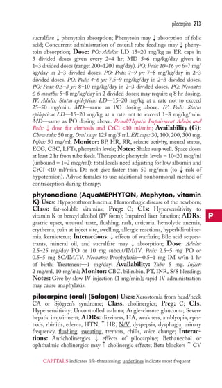 pilocarpine 213 
sucralfate → 
phenytoin absorption; Phenytoin may → 
absorption of folic 
acid; Concurrent administration of enteral tube feedings may → 
pheny-toin 
absorption; Dose: PO: Adults: LD 15–20 mg/kg as ER caps in 
3 divided doses given every 2–4 hr; MD 5–6 mg/kg/day given in 
1–3 divided doses (range: 200–1200 mg/day). PO: Peds: 10–16 yr: 6–7 mg/ 
kg/day in 2–3 divided doses. PO: Peds: 7–9 yr: 7–8 mg/kg/day in 2–3 
divided doses. PO: Peds: 4–6 yr: 7.5–9 mg/kg/day in 2–3 divided doses. 
PO: Peds: 0.5–3 yr: 8–10 mg/kg/day in 2–3 divided doses. PO: Neonates 
≤ 6 months: 5–8 mg/kg/day in 2 divided doses; may require q 8 hr dosing. 
IV: Adults: Status epilepticus LD—15–20 mg/kg at a rate not to exceed 
25–50 mg/min. MD—same as PO dosing above. IV: Peds: Status 
epilepticus LD—15–20 mg/kg at a rate not to exceed 1–3 mg/kg/min. 
MD—same as PO dosing above. Renal/Hepatic Impairment Adults and 
Peds: → 
dose for cirrhosis and CrCl 10 ml/min; Availability (G): 
Chew tabs: 50 mg. Oral susp: 125 mg/5 ml. ER caps: 30, 100, 200, 300 mg. 
Inject: 50 mg/ml; Monitor: BP, HR, RR, seizure activity, mental status, 
ECG, CBC, LFTs, phenytoin levels; Notes: Shake susp well. Space doses 
at least 2 hr from tube feeds. Therapeutic phenytoin levels = 10–20 mcg/ml 
(unbound = 1–2 mcg/ml); total levels need adjusting for low albumin and 
CrCl 10 ml/min. Do not give faster than 50 mg/min (to → 
risk of 
hypotension). Advise females to use additional nonhormonal method of 
contraception during therapy. 
phytonadione (AquaMEPHYTON, Mephyton, vitamin 
K) Uses: Hypoprothrombinemia; Hemorrhagic disease of the newborn; 
Class: fat-soluble vitamins; Preg: C; CIs: Hypersensitivity to 
vitamin K or benzyl alcohol (IV form); Impaired liver function; ADRs: 
gastric upset, unusual taste, flushing, rash, urticaria, hemolytic anemia, 
erythema, pain at inject site, swelling, allergic reactions, hyperbilirubine-mia, 
kernicterus; Interactions: → 
effects of warfarin; Bile acid seques-trants, 
mineral oil, and sucralfate may → 
absorption; Dose: Adults: 
2.5–25 mg/day PO or 10 mg subcut/IM/IV. Peds: 2.5–5 mg PO or 
0.5–5 mg SC/IM/IV. Neonates: Prophylaxis—0.5–1 mg IM w/in 1 hr 
of birth; Treatment—1 mg/day; Availability: Tabs: 5 mg. Inject: 
2 mg/ml, 10 mg/ml; Monitor: CBC, bilirubin, PT, INR, S/S bleeding; 
Notes: Give by slow IV injection (1 mg/min); rapid IV administration 
may cause anaphylaxis. 
pilocarpine (oral) (Salagen) Uses: Xerostomia from head/neck 
CA or Sjögren’s syndrome; Class: cholinergics; Preg: C; CIs: 
Hypersensitivity; Uncontrolled asthma; Angle-closure glaucoma; Severe 
hepatic impairment; ADRs: dizziness, HA, weakness, amblyopia, epis-taxis, 
→ 
rhinitis, edema, HTN, HR, N/V, dyspepsia, dysphagia, urinary 
frequency, flushing, sweating, tremors, chills, voice change; Interac-tions: 
Anticholinergics effects of pilocarpine; Bethanechol or 
→→ 
ophthalmic cholinergics may cholinergic effects; Beta blockers CV → 
P 
CAPITALS indicates life-threatening; underlines indicate most frequent 
 