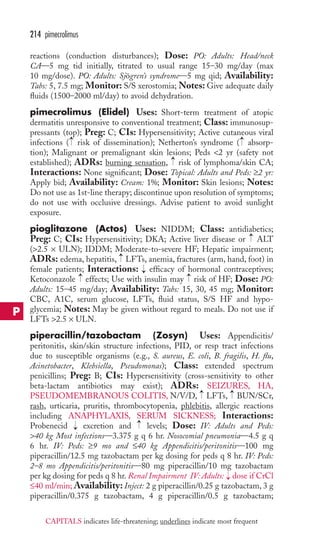 reactions (conduction disturbances); Dose: PO: Adults: Head/neck 
CA—5 mg tid initially, titrated to usual range 15–30 mg/day (max 
10 mg/dose). PO: Adults: Sjögren’s syndrome—5 mg qid; Availability: 
Tabs: 5, 7.5 mg; Monitor: S/S xerostomia; Notes: Give adequate daily 
fluids (1500–2000 ml/day) to avoid dehydration. 
pimecrolimus (Elidel) Uses: Short-term treatment of atopic 
dermatitis unresponsive to conventional treatment; Class: immunosup-pressants 
(top); Preg: C; CIs: Hypersensitivity; Active cutaneous viral 
→ 
→ 
infections ( risk of dissemination); Netherton’s syndrome ( absorp-tion); 
Malignant or premalignant skin lesions; Peds 2 yr (safety not 
established); ADRs: burning sensation, risk of lymphoma/skin CA; 
Interactions: None significant; Dose: Topical: Adults and Peds: ≥2 yr: 
Apply bid; Availability: Cream: 1%; Monitor: Skin lesions; Notes: 
Do not use as 1st-line therapy; discontinue upon resolution of symptoms; 
do not use with occlusive dressings. Advise patient to avoid sunlight 
exposure. 
pioglitazone (Actos) Uses: NIDDM; Class: antidiabetics; 
Preg: C; CIs: Hypersensitivity; DKA; Active liver disease or ALT 
(2.5 × ULN); IDDM; Moderate-to-severe HF; Hepatic impairment; 
ADRs: edema, hepatitis, → 
LFTs, anemia, fractures (arm, hand, foot) in 
female patients; Interactions: → 
efficacy of hormonal contraceptives; 
Ketoconazole effects; Use with insulin may risk of HF; Dose: PO: 
Adults: 15–45 mg/day; Availability: Tabs: 15, 30, 45 mg; Monitor: 
CBC, A1C, serum glucose, LFTs, fluid status, S/S HF and hypo-glycemia; 
Notes: May be given without regard to meals. Do not use if 
LFTs 2.5 × ULN. 
piperacillin/tazobactam (Zosyn) Uses: Appendicitis/ 
peritonitis, skin/skin structure infections, PID, or resp tract infections 
due to susceptible organisms (e.g., S. aureus, E. coli, B. fragilis, H. flu, 
Acinetobacter, Klebsiella, Pseudomonas); Class: extended spectrum 
penicillins; Preg: B; CIs: Hypersensitivity (cross-sensitivity to other 
beta-lactam antibiotics may exist); ADRs: SEIZURES, HA, 
PSEUDOMEMBRANOUS COLITIS, N/V/D, → 
LFTs, → 
BUN/SCr, 
rash, urticaria, pruritis, thrombocytopenia, phlebitis, allergic reactions 
including ANAPHYLAXIS, SERUM SICKNESS; Interactions: 
Probenecid → 
excretion and → 
levels; Dose: IV: Adults and Peds: 
40 kg Most infections—3.375 g q 6 hr. Nosocomial pneumonia—4.5 g q 
6 hr. IV: Peds: ≥9 mo and ≤40 kg Appendicitis/peritonitis—100 mg 
piperacillin/12.5 mg tazobactam per kg dosing for peds q 8 hr. IV: Peds: 
2–8 mo Appendicitis/peritonitis—80 mg piperacillin/10 mg tazobactam 
per kg dosing for peds q 8 hr. Renal Impairment IV: Adults: → 
dose if CrCl 
≤40 ml/min; Availability: Inject: 2 g piperacillin/0.25 g tazobactam, 3 g 
piperacillin/0.375 g tazobactam, 4 g piperacillin/0.5 g tazobactam; 
→ 
→ 
→ 
→ 
214 pimecrolimus 
P 
CAPITALS indicates life-threatening; underlines indicate most frequent 
 
