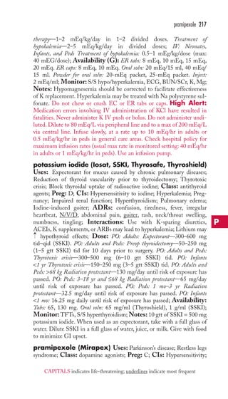 therapy—1–2 mEq/kg/day in 1–2 divided doses. Treatment of 
hypokalemia—2–5 mEq/kg/day in divided doses; IV: Neonates, 
Infants, and Peds Treatment of hypokalemia: 0.5–1 mEg/kg/dose (max: 
40 mEG/dose); Availability (G): ER tabs: 8 mEq, 10 mEq, 15 mEq, 
20 mEq. ER caps: 8 mEq, 10 mEq. Oral soln: 20 mEq/15 ml, 40 mEq/ 
15 ml. Powder for oral soln: 20-mEq packet, 25-mEq packet. Inject: 
2 mEq/ml; Monitor: S/S hypo/hyperkalemia, ECG, BUN/SCr, K, Mg; 
Notes: Hypomagnesemia should be corrected to facilitate effectiveness 
of K replacement. Hyperkalemia may be treated with Na polystyrene sul-fonate. 
Do not chew or crush EC or ER tabs or caps. High Alert: 
Medication errors involving IV administration of KCl have resulted in 
fatalities. Never administer K IV push or bolus. Do not administer undi-luted. 
Dilute to 80 mEq/L via peripheral line and to a max of 200 mEq/L 
via central line. Infuse slowly, at a rate up to 10 mEq/hr in adults or 
0.5 mEq/kg/hr in peds in general care areas. Check hospital policy for 
maximum infusion rates (usual max rate in monitored setting: 40 mEq/hr 
in adults or 1 mEq/kg/hr in peds). Use an infusion pump. 
potassium iodide (Iosat, SSKI, Thyrosafe, Thyroshield) 
Uses: Expectorant for mucus caused by chronic pulmonary diseases; 
Reduction of thyroid vascularity prior to thyroidectomy; Thyrotoxic 
crisis; Block thyroidal uptake of radioactive iodine; Class: antithyroid 
agents; Preg: D; CIs: Hypersensitivity to iodine; Hyperkalemia; Preg-nancy; 
Impaired renal function; Hyperthyroidism; Pulmonary edema; 
Iodine-induced goiter; ADRs: confusion, tiredness, fever, irregular 
heartbeat, N/V/D, abdominal pain, goiter, rash, neck/throat swelling, 
numbness, tingling; Interactions: Use with K-sparing diuretics, 
ACEIs, K supplements, or ARBs may lead to hyperkalemia; Lithium may 
hypothyroid effects; Dose: PO: Adults: Expectorant—300–600 mg 
tid–qid (SSKI). PO: Adults and Peds: Preop thyroidectomy—50–250 mg 
(1–5 gtt SSKI) tid for 10 days prior to surgery. PO: Adults and Peds: 
Thyrotoxic crisis—300–500 mg (6–10 gtt SSKI) tid. PO: Infants 
1 yr Thyrotoxic crisis—150–250 mg (3–5 gtt SSKI) tid. PO: Adults and 
Peds: 68 kg Radiation protectant—130 mg/day until risk of exposure has 
passed. PO: Peds: 3–18 yr and ≤68 kg Radiation protectant—65 mg/day 
until risk of exposure has passed. PO: Peds: 1 mo–3 yr Radiation 
protectant—32.5 mg/day until risk of exposure has passed. PO: Infants 
1 mo: 16.25 mg daily until risk of exposure has passed; Availability: 
Tabs: 65, 130 mg. Oral soln: 65 mg/ml (Thyroshield), 1 g/ml (SSKI); 
Monitor: TFTs, S/S hyperthyroidism;Notes: 10 gtt of SSKI = 500 mg 
potassium iodide.When used as an expectorant, take with a full glass of 
water. Dilute SSKI in a full glass of water, juice, or milk. Give with food 
to minimize GI upset. 
pramipexole (Mirapex) Uses: Parkinson’s disease; Restless legs 
syndrome; Class: dopamine agonists; Preg: C; CIs: Hypersensitivity; 
→ 
pramipexole 217 
P 
CAPITALS indicates life-threatening; underlines indicate most frequent 
 
