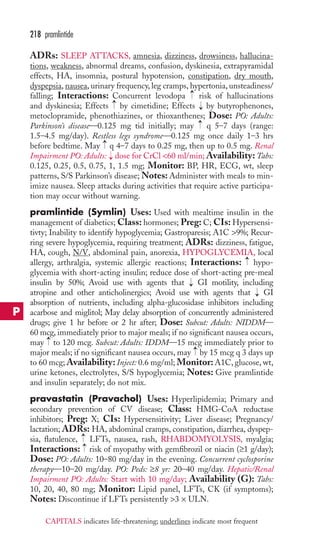 218 pramlintide 
ADRs: SLEEP ATTACKS, amnesia, dizziness, drowsiness, hallucina-tions, 
weakness, abnormal dreams, confusion, dyskinesia, extrapyramidal 
effects, HA, insomnia, postural hypotension, constipation, dry mouth, 
dyspepsia, nausea, urinary frequency, leg cramps, hypertonia, unsteadiness/ 
falling; Interactions: Concurrent levodopa → 
risk of hallucinations 
and dyskinesia; Effects → 
by cimetidine; Effects → 
by butyrophenones, 
metoclopramide, phenothiazines, or thioxanthenes; Dose: PO: Adults: 
Parkinson’s disease—0.125 mg tid initially; may → 
q 5–7 days (range: 
1.5–4.5 mg/day). Restless legs syndrome—0.125 mg once daily 1–3 hrs 
before bedtime. May → 
q 4–7 days to 0.25 mg, then up to 0.5 mg. Renal 
Impairment PO: Adults: → 
dose for CrCl 60 ml/min;Availability: Tabs: 
0.125, 0.25, 0.5, 0.75, 1, 1.5 mg; Monitor: BP, HR, ECG, wt, sleep 
patterns, S/S Parkinson’s disease;Notes: Administer with meals to min-imize 
nausea. Sleep attacks during activities that require active participa-tion 
may occur without warning. 
pramlintide (Symlin) Uses: Used with mealtime insulin in the 
management of diabetics; Class: hormones; Preg: C; CIs: Hypersensi-tivty; 
Inability to identify hypoglycemia; Gastroparesis; A1C 9%; Recur-ring 
severe hypoglycemia, requiring treatment; ADRs: dizziness, fatigue, 
HA, cough, N/V, abdominal pain, anorexia, HYPOGLYCEMIA, local 
allergy, arthralgia, systemic allergic reactions; Interactions: → 
hypo-glycemia 
with short-acting insulin; reduce dose of short-acting pre-meal 
insulin by 50%; Avoid use with agents that GI motility, including 
atropine and other anticholinergics; Avoid use with agents that GI 
absorption of nutrients, including alpha-glucosidase inhibitors including 
acarbose and miglitol; May delay absorption of concurrently administered 
drugs; give 1 hr before or 2 hr after; Dose: Subcut: Adults: NIDDM— 
60 mcg, immediately prior to major meals; if no significant nausea occurs, 
may to 120 mcg. Subcut: Adults: IDDM—15 mcg immediately prior to 
major meals; if no significant nausea occurs, may by 15 mcg q 3 days up 
to 60 mcg;Availability: Inject: 0.6 mg/ml; Monitor: A1C, glucose, wt, 
urine ketones, electrolytes, S/S hypoglycemia; Notes: Give pramlintide 
and insulin separately; do not mix. 
pravastatin (Pravachol) Uses: Hyperlipidemia; Primary and 
secondary prevention of CV disease; Class: HMG-CoA reductase 
inhibitors; Preg: X; CIs: Hypersensitivity; Liver disease; Pregnancy/ 
lactation; ADRs: HA, abdominal cramps, constipation, diarrhea, dyspep-sia, 
→→ 
→ 
→ 
→ 
→ 
flatulence, LFTs, nausea, rash, RHABDOMYOLYSIS, myalgia; 
Interactions: risk of myopathy with gemfibrozil or niacin (≥1 g/day); 
Dose: PO: Adults: 10–80 mg/day in the evening. Concurrent cyclosporine 
therapy—10–20 mg/day. PO: Peds: ≥8 yr: 20–40 mg/day. Hepatic/Renal 
Impairment PO: Adults: Start with 10 mg/day; Availability (G): Tabs: 
10, 20, 40, 80 mg; Monitor: Lipid panel, LFTs, CK (if symptoms); 
Notes: Discontinue if LFTs persistently 3 × ULN. 
P 
CAPITALS indicates life-threatening; underlines indicate most frequent 
 