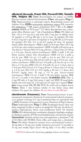 albuterol (Accuneb, Proair HFA, Proventil HFA, Ventolin 
HFA, VoSpire ER) Uses: Bronchodilator for asthma or COPD, 
Prevents exercise-induced bronchospasm; Class: adrenergics; Preg: C; 
CIs: Hypersensitivity to adrenergic amines, Breastfeeding women and 
children 2 yr; ADRs: nervousness, restlessness, tremor, HA, insomnia, 
CP, palpitations, HR, angina, arrhythmias, N/V, BG, K+; Inter-actions: 
MAOIs or TCAs may CV effects, Beta blockers may thera-peutic 
effect, Diuretics may risk of hypokalemia; Dose: PO: Adults and 
Peds: 12 yr 2–4 mg tid or qid (start with 2-mg dose in elderly) (max: 
32 mg/day) or 4–8-mg ER tabs q 12 hr (max: 32 mg/day); PO: Peds: 
6–12 yr 2 mg tid or qid (max: 24 mg/day) or 4 mg ER tabs q 12 hr (max: 
24 mg/day); PO: Peds: 2–6 yr 0.1–0.2 mg/kg tid (max: 12 mg/day); 
Inhaln: Adults: Bronchospasm—MDI: 2 puffs q 4–6 hr prn; Neb: 1.25–5 mg 
q 4–8 hr prn. Acute asthma exacerbation—MDI: 4–8 puffs q 20 min for up to 
4 hr, then q 1–4 hr prn;Neb: 2.5–5 mg q 20 min × 3 doses, then 2.5–10 mg 
q 1–4 hr prn. Exercise-induced bronchospasm—MDI: 2 puffs 5–30 min 
before exercise; Inhaln: Peds: Bronchospasm—MDI (4 yr): 2 puffs q 
4–6 hr prn; MDI (≤4 yr): 1–2 puffs q 4–6 hr prn; Neb (4 yr): 
1.25–5 mg q 4–8 hr prn; Neb (≤4 yr): 0.63–2.5 mg q 4–6 hr prn. Acute 
asthma exacerbation—MDI (≥12 yr): 4–8 puffs q 20 min for up to 4 hr, 
then q 1–4 hr prn; MDI (12 yr): 4–8 puffs for up to 3 doses, then q 
1–4 hr prn; Neb (≥12 yr): 2.5–5 mg q 20 min × 3 doses, then 2.5–10 mg 
q 1–4 hr prn; Neb (12 yr): 0.15 mg/kg q 20 min × 3 doses, then 
0.15–0.3 mg/kg (max: 10 mg) q 1–4 hr prn. Exercise-induced 
bronchospasm—MDI (4 yr): 2 puffs 5–30 min before exercise; MDI 
(≤4 yr): 1–2 puffs 5 min before exercise; Availability (G): Tabs: 2, 
4 mg; ER tabs: 4, 8 mg; Oral syrup: 2 mg/5 ml; MDI: 90 mcg/inhaln; 
Inhaln soln: 0.63 mg/3 ml, 1.25 mg/3 ml, 2.5 mg/3 ml, 5 mg/ml; Mon-itor: 
Lung sounds, HR, BP, RR, PFTs, K+ (with neb or higher doses); 
Notes: Allow 1 min between inhalns (5 min before using other 
inhalers). Use spacer for children. Do not chew or crush ER tabs. 
alendronate (Fosamax) Uses: Treatment/prevention of post-menopausal 
osteoporosis,Treatment of corticosteroid-induced osteoporo-sis 
in patients receiving ≥7.5 mg of prednisone/day (or equivalent) with 
BMD,Treatment of osteoporosis in men,Treatment of Paget’s disease; 
Class: bisphosphonates; Preg: C; CIs: Esophageal disease (that may 
delay emptying), Unable to stand or sit upright for ≥30 min, At risk for as-piration, 
Hypocalcemia, Severe renal insufficiency (CrCl 35 ml/min); 
ADRs: HA, abdominal pain, constipation, dyspepsia, dysphagia, esophagi-tis, 
flatulence, gastritis, N/V/D,musculoskeletal pain, osteonecrosis (of jaw); 
Interactions: Antacids, calcium, iron, and magnesium → 
absorption, → 
risk 
of GI effects with NSAIDs, Food, coffee, and orange juice → 
absorption; 
Dose: PO: Adults: Osteoporosis treatment (men or postmenopausal women)— 
10 mg daily or 70 mg once weekly. Osteoporosis prevention—5 mg daily or 
35 mg once weekly. Paget’s disease—40 mg daily × 6 mo. May consider 
→ 
→ 
→ 
→ 
→ 
→ 
→ 
alendronate 5 
A 
CAPITALS indicates life-threatening; underlines indicate most frequent 
 