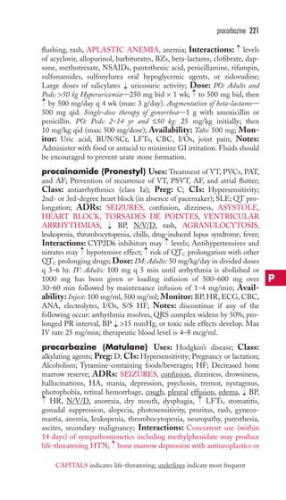 procarbazine 221 
flushing, rash, APLASTIC ANEMIA, anemia; Interactions: levels 
of acyclovir, allopurinol, barbiturates, BZs, beta-lactams, clofibrate, dap-sone, 
methotrexate, NSAIDs, pantothenic acid, penicillamine, rifampin, 
sulfonamides, sulfonylurea oral hypoglycemic agents, or zidovudine; 
Large doses of salicylates uricosuric activity; Dose: PO: Adults and 
Peds: 50 kg Hyperuricemia—250 mg bid × 1 wk; to 500 mg bid, then 
by 500 mg/day q 4 wk (max: 3 g/day). Augmentation of beta-lactams— 
500 mg qid. Single-dose therapy of gonorrhea—1 g with amoxicillin or 
penicillin. PO: Peds: 2–14 yr and ≤50 kg: 25 mg/kg initially; then 
10 mg/kg qid (max: 500 mg/dose); Availability: Tabs: 500 mg; Mon-itor: 
Uric acid, BUN/SCr, LFTs, CBC, I/Os, joint pain; Notes: 
Administer with food or antacid to minimize GI irritation. Fluids should 
be encouraged to prevent urate stone formation. 
procainamide (Pronestyl) Uses: Treatment of VT, PVCs, PAT, 
and AF; Prevention of recurrence of VT, PSVT, AF, and atrial flutter; 
Class: antiarrhythmics (class Ia); Preg: C; CIs: Hypersensitivity; 
2nd- or 3rd-degree heart block (in absence of pacemaker); SLE; QT pro-longation; 
ADRs: SEIZURES, confusion, dizziness, ASYSTOLE, 
HEART BLOCK, TORSADES DE POINTES, VENTRICULAR 
ARRHYTHMIAS, BP, N/V/D, rash, AGRANULOCYTOSIS, 
leukopenia, thrombocytopenia, chills, drug-induced lupus syndrome, fever; 
Interactions: CYP2D6 inhibitors may levels; Antihypertensives and 
nitrates may → 
hypotensive effect; → 
risk of QTC prolongation with other 
QTC prolonging drugs; Dose: IM: Adults: 50 mg/kg/day in divided doses 
q 3–6 hr. IV: Adults: 100 mg q 5 min until arrhythmia is abolished or 
1000 mg has been given or loading infusion of 500–600 mg over 
30–60 min followed by maintenance infusion of 1–4 mg/min; Avail-ability: 
Inject: 100 mg/ml, 500 mg/ml; Monitor: BP, HR, ECG, CBC, 
ANA, electrolytes, I/Os, S/S HF; Notes: discontinue if any of the 
following occur: arrhythmia resolves, QRS complex widens by 50%, pro-longed 
PR interval, BP 15 mmHg, or toxic side effects develop. Max 
IV rate 25 mg/min; therapeutic blood level is 4–8 mcg/ml. 
procarbazine (Matulane) Uses: Hodgkin’s disease; Class: 
alkylating agents; Preg: D; CIs: Hypersensitivity; Pregnancy or lactation; 
Alcoholism; Tyramine-containing foods/beverages; HF; Decreased bone 
marrow reserve; ADRs: SEIZURES, confusion, dizziness, drowsiness, 
hallucinations, HA, mania, depression, psychosis, tremor, nystagmus, 
photophobia, retinal hemorrhage, cough, pleural effusion, edema, BP, 
HR, N/V/D, anorexia, dry mouth, dysphagia, LFTs, stomatitis, 
gonadal suppression, alopecia, photosensitivity, pruritus, rash, gyneco-mastia, 
→ 
→ 
anemia, leukopenia, thrombocytopenia, neuropathy, paresthesia, 
ascites, secondary malignancy; Interactions: Concurrent use (within 
14 days) of sympathomimetics including methylphenidate may produce 
life-threatening HTN; → 
bone marrow depression with antineoplastics or 
→ 
→ 
→ 
→ 
→ 
→ 
→ 
→ 
P 
CAPITALS indicates life-threatening; underlines indicate most frequent 
 