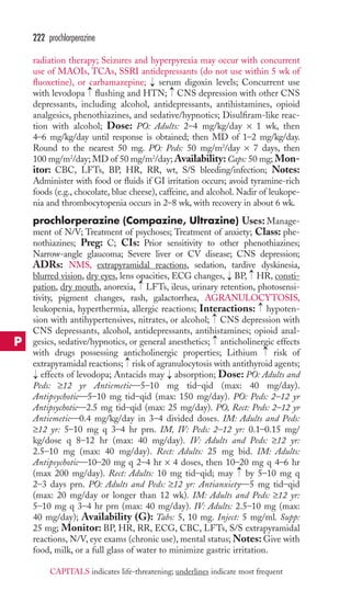 222 prochlorperazine 
radiation therapy; Seizures and hyperpyrexia may occur with concurrent 
use of MAOIs, TCAs, SSRI antidepressants (do not use within 5 wk of 
fluoxetine), or carbamazepine; → 
serum digoxin levels; Concurrent use 
with levodopa flushing and HTN; CNS depression with other CNS 
depressants, including alcohol, antidepressants, antihistamines, opioid 
analgesics, phenothiazines, and sedative/hypnotics; Disulfiram-like reac-tion 
with alcohol; Dose: PO: Adults: 2–4 mg/kg/day × 1 wk, then 
4–6 mg/kg/day until response is obtained; then MD of 1–2 mg/kg/day. 
Round to the nearest 50 mg. PO: Peds: 50 mg/m2/day × 7 days, then 
100 mg/m2/day; MD of 50 mg/m2/day;Availability: Caps: 50 mg; Mon-itor: 
CBC, LFTs, BP, HR, RR, wt, S/S bleeding/infection; Notes: 
Administer with food or fluids if GI irritation occurs; avoid tyramine-rich 
foods (e.g., chocolate, blue cheese), caffeine, and alcohol. Nadir of leukope-nia 
and thrombocytopenia occurs in 2–8 wk, with recovery in about 6 wk. 
prochlorperazine (Compazine, Ultrazine) Uses:Manage-ment 
of N/V; Treatment of psychoses; Treatment of anxiety; Class: phe-nothiazines; 
Preg: C; CIs: Prior sensitivity to other phenothiazines; 
Narrow-angle glaucoma; Severe liver or CV disease; CNS depression; 
ADRs: NMS, extrapyramidal reactions, sedation, tardive dyskinesia, 
blurred vision, dry eyes, lens opacities, ECG changes, BP, HR, consti-pation, 
dry mouth, anorexia, LFTs, ileus, urinary retention, photosensi-tivity, 
pigment changes, rash, galactorrhea, AGRANULOCYTOSIS, 
leukopenia, hyperthermia, allergic reactions; Interactions: hypoten-sion 
with antihypertensives, nitrates, or alcohol; CNS depression with 
CNS depressants, alcohol, antidepressants, antihistamines; opioid anal-gesics, 
sedative/hypnotics, or general anesthetics; anticholinergic effects 
with drugs possessing anticholinergic properties; Lithium risk of 
extrapyramidal reactions; → 
risk of agranulocytosis with antithyroid agents; 
effects of levodopa; Antacids may absorption; Dose: PO: Adults and 
Peds: ≥12 yr Antiemetic—5–10 mg tid–qid (max: 40 mg/day). 
Antipsychotic—5–10 mg tid–qid (max: 150 mg/day). PO: Peds: 2–12 yr 
Antipsychotic—2.5 mg tid–qid (max: 25 mg/day). PO, Rect: Peds: 2–12 yr 
Antiemetic—0.4 mg/kg/day in 3–4 divided doses. IM: Adults and Peds: 
≥12 yr: 5–10 mg q 3–4 hr prn. IM, IV: Peds: 2–12 yr: 0.1–0.15 mg/ 
kg/dose q 8–12 hr (max: 40 mg/day). IV: Adults and Peds: ≥12 yr: 
2.5–10 mg (max: 40 mg/day). Rect: Adults: 25 mg bid. IM: Adults: 
Antipsychotic—10–20 mg q 2–4 hr × 4 doses, then 10–20 mg q 4–6 hr 
(max 200 mg/day). Rect: Adults: 10 mg tid–qid; may → 
by 5–10 mg q 
2–3 days prn. PO: Adults and Peds: ≥12 yr: Antianxiety—5 mg tid–qid 
(max: 20 mg/day or longer than 12 wk). IM: Adults and Peds: ≥12 yr: 
5–10 mg q 3–4 hr prn (max: 40 mg/day). IV: Adults: 2.5–10 mg (max: 
40 mg/day); Availability (G): Tabs: 5, 10 mg. Inject: 5 mg/ml. Supp: 
25 mg; Monitor: BP, HR, RR, ECG, CBC, LFTs, S/S extrapyramidal 
reactions, N/V, eye exams (chronic use), mental status;Notes: Give with 
food, milk, or a full glass of water to minimize gastric irritation. 
→ 
→ 
→ 
→ → 
→ 
→ 
→ 
→ 
→ 
→ 
P 
CAPITALS indicates life-threatening; underlines indicate most frequent 
 