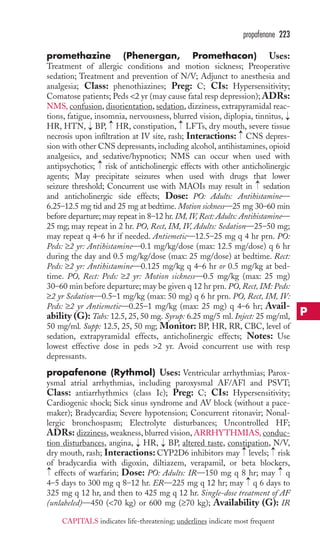 propafenone 223 
promethazine (Phenergan, Promethacon) Uses: 
Treatment of allergic conditions and motion sickness; Preoperative 
sedation; Treatment and prevention of N/V; Adjunct to anesthesia and 
analgesia; Class: phenothiazines; Preg: C; CIs: Hypersensitivity; 
Comatose patients; Peds 2 yr (may cause fatal resp depression); ADRs: 
NMS, confusion, disorientation, sedation, dizziness, extrapyramidal reac-tions, 
fatigue, insomnia, nervousness, blurred vision, diplopia, tinnitus, 
HR, HTN, BP, HR, constipation, LFTs, dry mouth, severe tissue 
necrosis upon infiltration at IV site, rash; Interactions: CNS depres-sion 
with other CNS depressants, including alcohol, antihistamines, opioid 
analgesics, and sedative/hypnotics; NMS can occur when used with 
antipsychotics; risk of anticholinergic effects with other anticholinergic 
agents; May precipitate seizures when used with drugs that lower 
seizure threshold; Concurrent use with MAOIs may result in sedation 
and anticholinergic side effects; Dose: PO: Adults: Antihistamine— 
6.25–12.5 mg tid and 25 mg at bedtime. Motion sickness—25 mg 30–60 min 
before departure; may repeat in 8–12 hr. IM, IV, Rect: Adults: Antihistamine— 
25 mg; may repeat in 2 hr. PO, Rect, IM, IV, Adults: Sedation—25–50 mg; 
may repeat q 4–6 hr if needed. Antiemetic—12.5–25 mg q 4 hr prn. PO: 
Peds: ≥2 yr: Antihistamine—0.1 mg/kg/dose (max: 12.5 mg/dose) q 6 hr 
during the day and 0.5 mg/kg/dose (max: 25 mg/dose) at bedtime. Rect: 
Peds: ≥2 yr: Antihistamine—0.125 mg/kg q 4–6 hr or 0.5 mg/kg at bed-time. 
PO, Rect: Peds: ≥2 yr: Motion sickness—0.5 mg/kg (max: 25 mg) 
30–60 min before departure; may be given q 12 hr prn. PO, Rect, IM: Peds: 
≥2 yr Sedation—0.5–1 mg/kg (max: 50 mg) q 6 hr prn. PO, Rect, IM, IV: 
Peds: ≥2 yr Antiemetic—0.25–1 mg/kg (max: 25 mg) q 4–6 hr; Avail-ability 
(G): Tabs: 12.5, 25, 50 mg. Syrup: 6.25 mg/5 ml. Inject: 25 mg/ml, 
50 mg/ml. Supp: 12.5, 25, 50 mg; Monitor: BP, HR, RR, CBC, level of 
sedation, extrapyramidal effects, anticholinergic effects; Notes: Use 
lowest effective dose in peds 2 yr. Avoid concurrent use with resp 
depressants. 
propafenone (Rythmol) Uses: Ventricular arrhythmias; Parox-ysmal 
atrial arrhythmias, including paroxysmal AF/AFl and PSVT; 
Class: antiarrhythmics (class Ic); Preg: C; CIs: Hypersensitivity; 
Cardiogenic shock; Sick sinus syndrome and AV block (without a pace-maker); 
Bradycardia; Severe hypotension; Concurrent ritonavir; Nonal-lergic 
bronchospasm; Electrolyte disturbances; Uncontrolled HF; 
ADRs: dizziness, weakness, blurred vision, ARRHYTHMIAS, conduc-tion 
disturbances, angina, HR, BP, altered taste, constipation, N/V, 
→ 
→ 
dry mouth, rash; Interactions: CYP2D6 inhibitors may levels; risk 
of bradycardia with digoxin, diltiazem, verapamil, or beta blockers, 
effects of warfarin; Dose: PO: Adults: IR—150 mg q 8 hr; may q 
4–5 days to 300 mg q 8–12 hr. ER—225 mg q 12 hr; may q 6 days to 
325 mg q 12 hr, and then to 425 mg q 12 hr. Single-dose treatment of AF 
(unlabeled)—450 (70 kg) or 600 mg (≥70 kg); Availability (G): IR 
→ 
→ 
→ 
→ 
→ 
→ 
→ 
→ 
→ 
→ 
→ 
→ 
P 
CAPITALS indicates life-threatening; underlines indicate most frequent 
 