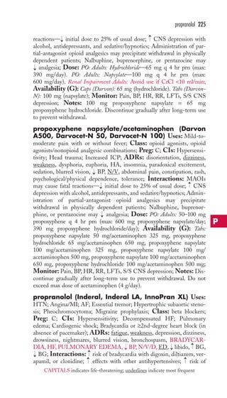 reactions— initial dose to 25% of usual dose; CNS depression with 
alcohol, antidepressants, and sedative/hypnotics; Administration of par-tial- 
antagonist opioid analgesics may precipitate withdrawal in physically 
dependent patients; Nalbuphine, buprenorphine, or pentazocine may 
analgesia; Dose: PO: Adults: Hydrochloride—65 mg q 4 hr prn (max: 
390 mg/day). PO: Adults: Napsylate—100 mg q 4 hr prn (max: 
600 mg/day). Renal Impairment Adults: Avoid use if CrCl 10 ml/min; 
Availability (G): Caps (Darvon): 65 mg (hydrochloride). Tabs (Darvon- 
N): 100 mg (napsylate); Monitor: Pain, BP, HR, RR, LFTs, S/S CNS 
depression; Notes: 100 mg propoxyphene napsylate = 65 mg 
propoxyphene hydrochloride. Discontinue gradually after long-term use 
to prevent withdrawal. 
propoxyphene napsylate/acetaminophen (Darvon 
A500, Darvocet-N 50, Darvocet-N 100) Uses: Mild-to-moderate 
pain with or without fever; Class: opioid agonists, opioid 
agonists/nonopioid analgesic combinations; Preg: C; CIs: Hypersensi-tivity; 
Head trauma; Increased ICP; ADRs: disorientation, dizziness, 
weakness, dysphoria, euphoria, HA, insomnia, paradoxical excitement, 
sedation, blurred vision, → 
BP, N/V, abdominal pain, constipation, rash, 
psychological/physical dependence, tolerance; Interactions: MAOIs 
may cause fatal reactions— initial dose to 25% of usual dose; CNS 
depression with alcohol, antidepressants, and sedative/hypnotics; Admin-istration 
of partial-antagonist opioid analgesics may precipitate 
withdrawal in physically dependent patients; Nalbuphine, buprenor-phine, 
or pentazocine may analgesia; Dose: PO: Adults: 50–100 mg 
propoxyphene q 4 hr prn (max: 600 mg propoxyphene napsylate/day; 
390 mg propoxyphene hydrochloride/day); Availability (G): Tabs: 
propoxyphene napsylate 50 mg/acetaminophen 325 mg, propoxyphene 
hydrochloride 65 mg/acetaminophen 650 mg, propoxyphene napsylate 
100 mg/acetaminophen 325 mg, propoxyphene napsylate 100 mg/ 
acetaminophen 500 mg, propoxyphene napsylate 100 mg/acetaminophen 
650 mg, propoxyphene hydrochloride 100 mg/acetaminophen 500 mg; 
Monitor: Pain, BP, HR, RR, LFTs, S/S CNS depression; Notes: Dis-continue 
gradually after long-term use to prevent withdrawal. Do not 
exceed max dose of acetaminophen (4 g/day). 
propranolol (Inderal, Inderal LA, InnoPran XL) Uses: 
HTN; Angina/MI; AF; Essential tremor; Hypertrophic subaortic steno-sis; 
Pheochromocytoma; Migraine prophylaxis; Class: beta blockers; 
Preg: C; CIs: Hypersensitivity; Decompensated HF; Pulmonary 
edema; Cardiogenic shock; Bradycardia or ≥2nd-degree heart block (in 
absence of pacemaker); ADRs: fatigue, weakness, depression, dizziness, 
drowsiness, nightmares, blurred vision, bronchospasm, BRADYCAR-DIA, 
HF, PULMONARY EDEMA, BP, N/V/D, ED, libido, BG, 
→ 
→→ 
BG; Interactions: risk of bradycardia with digoxin, diltiazem, ver-apamil, 
or clonidine; effects with other antihypertensives; risk of 
→ 
→ 
→ 
→ 
→ 
→ 
→ 
→ 
→ 
→ 
propranolol 225 
P 
CAPITALS indicates life-threatening; underlines indicate most frequent 
 