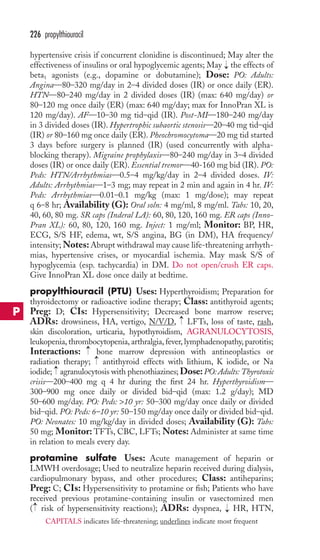 hypertensive crisis if concurrent clonidine is discontinued; May alter the 
effectiveness of insulins or oral hypoglycemic agents; May the effects of 
beta1 agonists (e.g., dopamine or dobutamine); Dose: PO: Adults: 
Angina—80–320 mg/day in 2–4 divided doses (IR) or once daily (ER). 
HTN—80–240 mg/day in 2 divided doses (IR) (max: 640 mg/day) or 
80–120 mg once daily (ER) (max: 640 mg/day; max for InnoPran XL is 
120 mg/day). AF—10–30 mg tid–qid (IR). Post-MI—180–240 mg/day 
in 3 divided doses (IR). Hypertrophic subaortic stenosis—20–40 mg tid–qid 
(IR) or 80–160 mg once daily (ER). Pheochromocytoma—20 mg tid started 
3 days before surgery is planned (IR) (used concurrently with alpha-blocking 
therapy). Migraine prophylaxis—80–240 mg/day in 3–4 divided 
doses (IR) or once daily (ER). Essential tremor—40-160 mg bid (IR). PO: 
Peds: HTN/Arrhythmias—0.5–4 mg/kg/day in 2–4 divided doses. IV: 
Adults: Arrhythmias—1–3 mg; may repeat in 2 min and again in 4 hr. IV: 
Peds: Arrhythmias—0.01–0.1 mg/kg (max: 1 mg/dose); may repeat 
q 6–8 hr; Availability (G): Oral soln: 4 mg/ml, 8 mg/ml. Tabs: 10, 20, 
40, 60, 80 mg. SR caps (Inderal LA): 60, 80, 120, 160 mg. ER caps (Inno- 
Pran XL): 60, 80, 120, 160 mg. Inject: 1 mg/ml; Monitor: BP, HR, 
ECG, S/S HF, edema, wt, S/S angina, BG (in DM), HA frequency/ 
intensity;Notes: Abrupt withdrawal may cause life-threatening arrhyth-mias, 
hypertensive crises, or myocardial ischemia. May mask S/S of 
hypoglycemia (esp. tachycardia) in DM. Do not open/crush ER caps. 
Give InnoPran XL dose once daily at bedtime. 
propylthiouracil (PTU) Uses: Hyperthyroidism; Preparation for 
thyroidectomy or radioactive iodine therapy; Class: antithyroid agents; 
Preg: D; CIs: Hypersensitivity; Decreased bone marrow reserve; 
ADRs: drowsiness, HA, vertigo, N/V/D, LFTs, loss of taste, rash, 
skin discoloration, urticaria, hypothyroidism, AGRANULOCYTOSIS, 
leukopenia, thrombocytopenia, arthralgia, fever, lymphadenopathy, parotitis; 
Interactions: bone marrow depression with antineoplastics or 
radiation therapy; antithyroid effects with lithium, K iodide, or Na 
iodide; agranulocytosis with phenothiazines; Dose: PO: Adults: Thyrotoxic 
crisis—200–400 mg q 4 hr during the first 24 hr. Hyperthyroidism— 
300–900 mg once daily or divided bid–qid (max: 1.2 g/day); MD 
50–600 mg/day. PO: Peds: 10 yr: 50–300 mg/day once daily or divided 
bid–qid. PO: Peds: 6–10 yr: 50–150 mg/day once daily or divided bid–qid. 
PO: Neonates: 10 mg/kg/day in divided doses; Availability (G): Tabs: 
50 mg; Monitor: TFTs, CBC, LFTs; Notes: Administer at same time 
in relation to meals every day. 
protamine sulfate Uses: Acute management of heparin or 
LMWH overdosage; Used to neutralize heparin received during dialysis, 
cardiopulmonary bypass, and other procedures; Class: antiheparins; 
Preg: C; CIs: Hypersensitivity to protamine or fish; Patients who have 
received previous protamine-containing insulin or vasectomized men 
( risk of hypersensitivity reactions); ADRs: dyspnea, → 
HR, HTN, 
→ 
→ 
→ 
→ 
→ 
→ 
226 propylthiouracil 
P 
CAPITALS indicates life-threatening; underlines indicate most frequent 
 