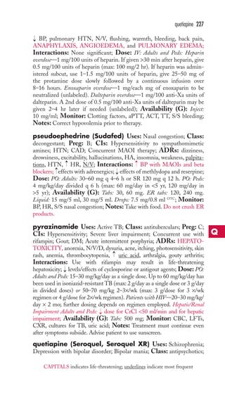 BP, pulmonary HTN, N/V, flushing, warmth, bleeding, back pain, 
ANAPHYLAXIS, ANGIOEDEMA, and PULMONARY EDEMA; 
Interactions: None significant; Dose: IV: Adults and Peds: Heparin 
overdose—1 mg/100 units of heparin. If given 30 min after heparin, give 
0.5 mg/100 units of heparin (max: 100 mg/2 hr). If heparin was admin-istered 
subcut, use 1–1.5 mg/100 units of heparin, give 25–50 mg of 
the protamine dose slowly followed by a continuous infusion over 
8–16 hours. Enoxaparin overdose—1 mg/each mg of enoxaparin to be 
neutralized (unlabeled). Dalteparin overdose—1 mg/100 anti-Xa units of 
dalteparin. A 2nd dose of 0.5 mg/100 anti-Xa units of dalteparin may be 
given 2–4 hr later if needed (unlabeled); Availability (G): Inject: 
10 mg/ml; Monitor: Clotting factors, aPTT, ACT, TT, S/S bleeding; 
Notes: Correct hypovolemia prior to therapy. 
pseudoephedrine (Sudafed) Uses: Nasal congestion; Class: 
decongestant; Preg: B; CIs: Hypersensitivity to sympathomimetic 
amines; HTN; CAD; Concurrent MAOI therapy; ADRs: dizziness, 
drowsiness, excitability, hallucinations, HA, insomnia, weakness, palpita-tions, 
HTN, HR, N/V; Interactions: BP with MAOIs and beta 
blockers; effects with adrenergics; → 
effects of methlydopa and reserpine; 
Dose: PO: Adults: 30–60 mg q 4–6 h or SR 120 mg q 12 h. PO: Peds: 
4 mg/kg/day divided q 6 h (max: 60 mg/day in 5 yr, 120 mg/day in 
5 yr); Availability (G): Tabs: 30, 60 mg. ER tabs: 120, 240 mg. 
Liquid: 15 mg/5 ml, 30 mg/5 ml. Drops: 7.5 mg/0.8 ml OTC; Monitor: 
BP, HR, S/S nasal congestion;Notes: Take with food. Do not crush ER 
products. 
pyrazinamide Uses: Active TB; Class: antituberculars; Preg: C; 
CIs: Hypersensitivity; Severe liver impairment; Concurrent use with 
rifampin; Gout; DM; Acute intermittent porphyria; ADRs: HEPATO-TOXICITY, 
anorexia, N/V/D, dysuria, acne, itching, photosensitivity, skin 
rash, anemia, thrombocytopenia, uric acid, arthralgia, gouty arthritis; 
Interactions: Use with rifampin may result in life-threatening 
hepatoxicity; → 
levels/effects of cyclosporine or antigout agents; Dose: PO: 
Adults and Peds: 15–30 mg/kg/day as a single dose. Up to 60 mg/kg/day has 
been used in isoniazid-resistant TB (max: 2 g/day as a single dose or 3 g/day 
in divided doses) or 50–70 mg/kg 2–3×/wk (max: 3 g/dose for 3 ×/wk 
regimen or 4 g/dose for 2×/wk regimen). Patients with HIV—20–30 mg/kg/ 
day × 2 mo; further dosing depends on regimen employed. Hepatic/Renal 
Impairment Adults and Peds: → 
dose for CrCl 50 ml/min and for hepatic 
impairment; Availability (G): Tabs: 500 mg; Monitor: CBC, LFTs, 
CXR, cultures for TB, uric acid; Notes: Treatment must continue even 
after symptoms subside. Advise patient to use sunscreen. 
quetiapine (Seroquel, Seroquel XR) Uses: Schizophrenia; 
Depression with bipolar disorder; Bipolar mania; Class: antipsychotics; 
→ 
→ 
→ 
→ 
→ 
quetiapine 227 
Q 
CAPITALS indicates life-threatening; underlines indicate most frequent 
 