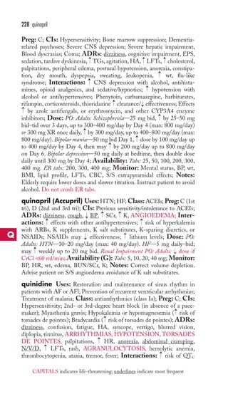Preg: C; CIs: Hypersensitivity; Bone marrow suppression; Dementia-related 
psychoses; Severe CNS depression; Severe hepatic impairment, 
Blood dyscrasias; Coma; ADRs: dizziness, cognitive impairment, EPS, 
sedation, tardive dyskinesia, → 
TGs, agitation, HA, → 
LFTs, → 
cholesterol, 
palpitations, peripheral edema, postural hypotension, anorexia, constipa-tion, 
dry mouth, dyspepsia, sweating, leukopenia, wt, flu-like 
syndrome; Interactions: CNS depression with alcohol, antihista-mines, 
opioid analgesics, and sedative/hypnotics; hypotension with 
alcohol or antihypertensives; Phenytoin, carbamazepine, barbiturates, 
rifampin, corticosteroids, thioridazine clearance/ effectiveness; Effects 
by azole antifungals, or erythromycin, and other CYP3A4 enzyme 
inhibitors; Dose: PO: Adults: Schizophrenia—25 mg bid, by 25–50 mg 
bid–tid over 3 days, up to 300–400 mg/day by Day 4 (max: 800 mg/day) 
or 300 mg XR once daily, by 300 mg/day, up to 400–800 mg/day (max: 
800 mg/day). Bipolar mania—50 mg bid Day 1, dose by 100 mg/day up 
to 400 mg/day by Day 4, then may by 200 mg/day up to 800 mg/day 
on Day 6. Bipolar depression—50 mg daily at bedtime, then double dose 
daily until 300 mg by Day 4; Availability: Tabs: 25, 50, 100, 200, 300, 
400 mg. ER tabs: 200, 300, 400 mg; Monitor: Mental status, BP, wt, 
BMI, lipid profile, LFTs, CBC, S/S extrapyramidal effects; Notes: 
Elderly require lower doses and slower titration. Instruct patient to avoid 
alcohol. Do not crush ER tabs. 
quinapril (Accupril) Uses:HTN; HF;Class:ACEIs; Preg:C (1st 
tri), D (2nd and 3rd tri); CIs: Previous sensitivity/intolerance to ACEIs; 
ADRs: dizziness, cough, BP, SCr, K, ANGIOEDEMA; Inter-actions: 
→ 
→ 
effects with other antihypertensives; risk of hyperkalemia 
with ARBs, K supplements, K salt substitutes, K-sparing diuretics, or 
NSAIDs; NSAIDs may effectiveness; lithium levels; Dose: PO: 
Adults: HTN—10–20 mg/day (max: 40 mg/day). HF—5 mg daily–bid; 
may weekly up to 20 mg bid. Renal Impairment PO: Adults: → 
dose if 
CrCl 60 ml/min; Availability (G): Tabs: 5, 10, 20, 40 mg; Monitor: 
BP, HR, wt, edema, BUN/SCr, K; Notes: Correct volume depletion. 
Advise patient on S/S angioedema avoidance of K salt substitutes. 
quinidine Uses: Restoration and maintenance of sinus rhythm in 
patients with AF or AFl; Prevention of recurrent ventricular arrhythmias; 
Treatment of malaria; Class: antiarrhythmics (class Ia); Preg: C; CIs: 
Hypersensitivity; 2nd- or 3rd-degree heart block (in absence of a pace-maker); 
Myasthenia gravis; Hypokalemia or hypomagnesemia ( risk of 
→ 
torsades de pointes); Bradycardia ( risk of torsades de pointes); ADRs: 
dizziness, confusion, fatigue, HA, syncope, vertigo, blurred vision, 
diplopia, tinnitus, ARRHYTHMIAS, HYPOTENSION,TORSADES 
DE POINTES, palpitations, → 
HR, anorexia, abdominal cramping, 
N/V/D, → 
LFTs, rash, AGRANULOCYTOSIS, hemolytic anemia, 
thrombocytopenia, ataxia, tremor, fever; Interactions: → 
risk of QTC 
→ 
→ 
→ 
→ 
→ 
→ 
→ 
→ 
→ 
→ 
→ 
→ 
→ 
→ 
→ 
→ 
→ 
228 quinapril 
Q 
CAPITALS indicates life-threatening; underlines indicate most frequent 
 