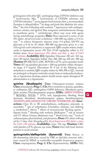 quinupristin/dalfopristin 229 
prolongation with other QTC-prolonging drugs; CYP3A4 inhibitors may 
levels/toxicity; May levels/toxicity of CYP2D6 substrates and 
CYP3A4 substrates; serum digoxin levels/toxicity (dose recommended); 
Excretion is delayed/effects by drugs and foods that alkalinize the urine; 
May the risk of bleeding with warfarin; hypotension with antihyper-tensives, 
→ 
→ 
→ 
→ 
→ 
→ 
→ 
nitrates, and alcohol; May antagonize anticholinesterase therapy 
→ 
in myasthenia gravis; anticholinergic effects may occur with agents 
having anticholinergic properties; Dose: Dose expressed in terms of salt 
PO: Adults: Atrial/ventricular arrhythmias—100–600 mg sulfate q 4–6 hr; 
may → 
to achieve therapeutic response (max: 3–4 g/day); 324–972 mg 
gluconate q 8–12 hr. IV: Adults: 200–400 mg gluconate given at a rate 
≤10 mg/min until arrhythmia is suppressed, QRS complex widens, brady-cardia 
or hypotension occurs. PO: Peds: 15–60 mg/kg/day sulfate in 4–5 
divided doses. Renal Impairment PO: Adults and Peds: → 
dose if CrCl 
10 ml/min; Availability (G): Quinidine Gluconate ER tabs: 324 mg. 
Inject: 80 mg/ml. Quinidine Sulfate Tabs: 200, 300 mg. ER tabs: 300 mg; 
Monitor: BP, HR, ECG, CBC, BUN/SCr, LFTs, serum quinidine levels; 
Notes: 267 mg quinidine gluconate = 200 mg quinidine sulfate; therapeu-tic 
range: 2–7 mcg/ml. Discontinue IV if any of the following occur: 
arrhythmia is resolved, QRS complex widens by 50%, PR or QTC intervals 
are prolonged, or frequent ventricular ectopic beats or tachycardia, bradycar-dia, 
or hypotension develops; patient should remain supine throughout IV 
administration to → 
hypotension. 
quinine (Qualaquin) Uses: Chloroquine-resistant malaria; 
Class: antimalarials; Preg: C; CIs: Prior sensitivity to quinine, quinidine, 
or mefloquine; QTC prolongation; G6PD deficiency; Myasthenia gravis; 
Optic neuritis; Thrombocytopenic purpura; ADRs: ARRHYTHMIAS, 
BUN/SCr, N/V/D, LFTs, rash, hypoglycemia, bleeding, blood 
dyscrasias, thrombotic thrombocytopenic pupura, thrombocytopenia, 
ANAPHYLAXIS,HEMOLYTIC UREMIC SYNDROME,SJS; Inter-actions: 
→ 
→ 
Class IA or III antiarrhythmics, mefloquine, pimozide, or 
→ 
macrolides risk of arrhythmias; Cimetidine, rifampin, and rifabutin 
metabolism/ effects; effects of neuromuscular blocking agents; 
digoxin levels; bleeding with warfarin; Mefloquine risk of seizures 
and CV effects; Urinary alkalinizers may blood levels; may levels of 
carbamazepine, phenobarbital, and phenytoin; Dose: PO: Adults: 648 mg 
q 8 hr × 7 days. Peds: 10 mg/kg q 8 h. Renal Impairment PO: Adults: dose 
for CrCl 50 ml/min; Availability: Caps: 324 mg; Monitor: CBC 
with platelets, LFTs, glucose, eye exam;Notes: Give with food. Instruct 
patients to avoid antacids. 
quinupristin/dalfopristin (Synercid) Uses: Serious or 
life-threatening infections caused by VRE or skin/skin structure infec-tions 
→ 
→ 
→ 
→ 
→ 
→ 
→ 
→ 
caused by MSSA or methicillin-susceptible Streptococcus pyogenes; 
→ 
Class: streptogramins; Preg: B; CIs: Hypersensitivity; ADRs: HA, 
Q 
CAPITALS indicates life-threatening; underlines indicate most frequent 
 