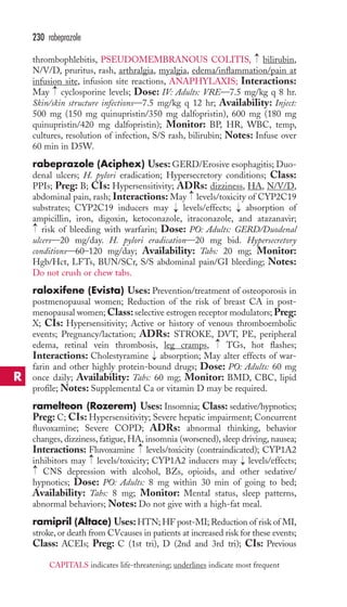 thrombophlebitis, PSEUDOMEMBRANOUS COLITIS, bilirubin, 
N/V/D, pruritus, rash, arthralgia, myalgia, edema/inflammation/pain at 
infusion site, infusion site reactions, ANAPHYLAXIS; Interactions: 
May cyclosporine levels; Dose: IV: Adults: VRE—7.5 mg/kg q 8 hr. 
Skin/skin structure infections—7.5 mg/kg q 12 hr; Availability: Inject: 
500 mg (150 mg quinupristin/350 mg dalfopristin), 600 mg (180 mg 
quinupristin/420 mg dalfopristin); Monitor: BP, HR, WBC, temp, 
cultures, resolution of infection, S/S rash, bilirubin; Notes: Infuse over 
60 min in D5W. 
rabeprazole (Aciphex) Uses:GERD/Erosive esophagitis; Duo-denal 
ulcers; H. pylori eradication; Hypersecretory conditions; Class: 
PPIs; Preg: B; CIs: Hypersensitivity; ADRs: dizziness, HA, N/V/D, 
abdominal pain, rash; Interactions: May → 
levels/toxicity of CYP2C19 
substrates; CYP2C19 inducers may levels/effects; absorption of 
ampicillin, iron, digoxin, ketoconazole, itraconazole, and atazanavir; 
risk of bleeding with warfarin; Dose: PO: Adults: GERD/Duodenal 
ulcers—20 mg/day. H. pylori eradication—20 mg bid. Hypersecretory 
conditions—60–120 mg/day; Availability: Tabs: 20 mg; Monitor: 
Hgb/Hct, LFTs, BUN/SCr, S/S abdominal pain/GI bleeding; Notes: 
Do not crush or chew tabs. 
raloxifene (Evista) Uses: Prevention/treatment of osteoporosis in 
postmenopausal women; Reduction of the risk of breast CA in post-menopausal 
women;Class: selective estrogen receptor modulators; Preg: 
X; CIs: Hypersensitivity; Active or history of venous thromboembolic 
events; Pregnancy/lactation; ADRs: STROKE, DVT, PE, peripheral 
edema, retinal vein thrombosis, leg cramps, TGs, hot flashes; 
Interactions: Cholestyramine absorption; May alter effects of war-farin 
and other highly protein-bound drugs; Dose: PO: Adults: 60 mg 
once daily; Availability: Tabs: 60 mg; Monitor: BMD, CBC, lipid 
profile; Notes: Supplemental Ca or vitamin D may be required. 
ramelteon (Rozerem) Uses: Insomnia; Class: sedative/hypnotics; 
Preg: C; CIs: Hypersensitivity; Severe hepatic impairment; Concurrent 
fluvoxamine; Severe COPD; ADRs: abnormal thinking, behavior 
changes, dizziness, fatigue, HA, insomnia (worsened), sleep driving, nausea; 
Interactions: Fluvoxamine levels/toxicity (contraindicated); CYP1A2 
inhibitors may levels/toxicity; CYP1A2 inducers may levels/effects; 
CNS depression with alcohol, BZs, opioids, and other sedative/ 
hypnotics; Dose: PO: Adults: 8 mg within 30 min of going to bed; 
Availability: Tabs: 8 mg; Monitor: Mental status, sleep patterns, 
abnormal behaviors; Notes: Do not give with a high-fat meal. 
ramipril (Altace) Uses:HTN; HF post-MI; Reduction of risk of MI, 
stroke, or death from CVcauses in patients at increased risk for these events; 
Class: ACEIs; Preg: C (1st tri), D (2nd and 3rd tri); CIs: Previous 
→ 
→ 
→ 
→ 
→ 
→ 
→ 
→ 
→ 
→ 
→ 
230 rabeprazole 
CAPITALS indicates life-threatening; underlines indicate most frequent 
R 
 