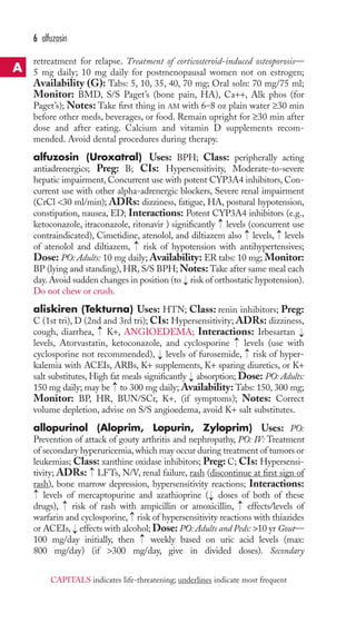 retreatment for relapse. Treatment of corticosteroid-induced osteoporosis— 
5 mg daily; 10 mg daily for postmenopausal women not on estrogen; 
Availability (G): Tabs: 5, 10, 35, 40, 70 mg; Oral soln: 70 mg/75 ml; 
Monitor: BMD, S/S Paget’s (bone pain, HA), Ca++, Alk phos (for 
Paget’s); Notes: Take first thing in AM with 6–8 oz plain water ≥30 min 
before other meds, beverages, or food. Remain upright for ≥30 min after 
dose and after eating. Calcium and vitamin D supplements recom-mended. 
Avoid dental procedures during therapy. 
alfuzosin (Uroxatral) Uses: BPH; Class: peripherally acting 
antiadrenergics; Preg: B; CIs: Hypersensitivity, Moderate-to-severe 
hepatic impairment, Concurrent use with potent CYP3A4 inhibitors, Con-current 
use with other alpha-adrenergic blockers, Severe renal impairment 
(CrCl 30 ml/min); ADRs: dizziness, fatigue, HA, postural hypotension, 
constipation, nausea, ED; Interactions: Potent CYP3A4 inhibitors (e.g., 
ketoconazole, itraconazole, ritonavir ) significantly levels (concurrent use 
contraindicated), Cimetidine, atenolol, and diltiazem also levels, levels 
of atenolol and diltiazem, risk of hypotension with antihypertensives; 
Dose: PO: Adults: 10 mg daily;Availability: ER tabs: 10 mg; Monitor: 
BP (lying and standing),HR, S/S BPH;Notes:Take after same meal each 
day.Avoid sudden changes in position (to risk of orthostatic hypotension). 
Do not chew or crush. 
aliskiren (Tekturna) Uses: HTN; Class: renin inhibitors; Preg: 
C (1st tri), D (2nd and 3rd tri); CIs: Hypersensitivity; ADRs: dizziness, 
cough, diarrhea, K+, ANGIOEDEMA; Interactions: Irbesartan 
levels, Atorvastatin, ketoconazole, and cyclosporine levels (use with 
cyclosporine not recommended), levels of furosemide, risk of hyper-kalemia 
with ACEIs, ARBs, K+ supplements, K+ sparing diuretics, or K+ 
salt substitutes, High fat meals significantly absorption; Dose: PO: Adults: 
150 mg daily; may be to 300 mg daily; Availability: Tabs: 150, 300 mg; 
Monitor: BP, HR, BUN/SCr, K+, (if symptoms); Notes: Correct 
volume depletion, advise on S/S angioedema, avoid K+ salt substitutes. 
allopurinol (Aloprim, Lopurin, Zyloprim) Uses: PO: 
Prevention of attack of gouty arthritis and nephropathy, PO: IV: Treatment 
of secondary hyperuricemia, which may occur during treatment of tumors or 
leukemias; Class: xanthine oxidase inhibitors; Preg: C; CIs: Hypersensi-tivity; 
ADRs: LFTs, N/V, renal failure, rash (discontinue at first sign of 
rash), bone marrow depression, hypersensitivity reactions; Interactions: 
levels of mercaptopurine and azathioprine → 
( doses of both of these 
drugs), → 
risk of rash with ampicillin or amoxicillin, → 
effects/levels of 
warfarin and cyclosporine, → 
risk of hypersensitivity reactions with thiazides 
or ACEIs, → 
effects with alcohol; Dose: PO: Adults and Peds: 10 yr Gout— 
100 mg/day initially, then → 
weekly based on uric acid levels (max: 
800 mg/day) (if 300 mg/day, give in divided doses). Secondary 
→ 
→ 
→ 
→ 
→ 
→ 
→ 
→ 
→ 
→ 
→ 
→ 
→ 
→ 
6 alfuzosin 
A 
CAPITALS indicates life-threatening; underlines indicate most frequent 
 