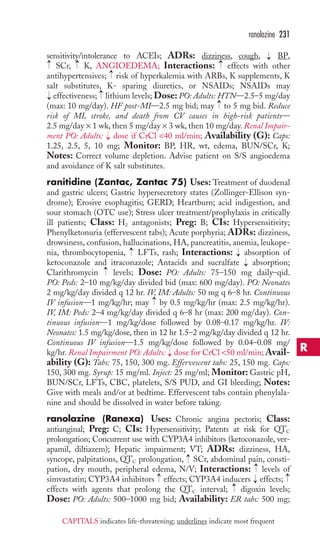ranolazine 231 
sensitivity/intolerance to ACEIs; ADRs: dizziness, cough, BP, 
SCr, K, ANGIOEDEMA; Interactions: effects with other 
antihypertensives; risk of hyperkalemia with ARBs, K supplements, K 
salt substitutes, K- sparing diuretics, or NSAIDs; NSAIDs may 
effectiveness; lithium levels; Dose: PO: Adults: HTN—2.5–5 mg/day 
(max: 10 mg/day). HF post-MI—2.5 mg bid; may to 5 mg bid. Reduce 
risk of MI, stroke, and death from CV causes in high-risk patients— 
2.5 mg/day × 1 wk, then 5 mg/day × 3 wk, then 10 mg/day. Renal Impair-ment 
→ 
→ 
→ 
PO: Adults: dose if CrCl 40 ml/min; Availability (G): Caps: 
1.25, 2.5, 5, 10 mg; Monitor: BP, HR, wt, edema, BUN/SCr, K; 
Notes: Correct volume depletion. Advise patient on S/S angioedema 
and avoidance of K salt substitutes. 
ranitidine (Zantac, Zantac 75) Uses: Treatment of duodenal 
and gastric ulcers; Gastric hypersecretory states (Zollinger-Ellison syn-drome); 
Erosive esophagitis; GERD; Heartburn; acid indigestion, and 
sour stomach (OTC use); Stress ulcer treatment/prophylaxis in critically 
ill patients; Class: H2 antagonists; Preg: B; CIs: Hypersensitivity; 
Phenylketonuria (effervescent tabs); Acute porphyria; ADRs: dizziness, 
drowsiness, confusion, hallucinations, HA, pancreatitis, anemia, leukope-nia, 
thrombocytopenia, LFTs, rash; Interactions: → 
absorption of 
ketoconazole and itraconazole; Antacids and sucralfate absorption; 
Clarithromycin levels; Dose: PO: Adults: 75–150 mg daily–qid. 
PO: Peds: 2–10 mg/kg/day divided bid (max: 600 mg/day). PO: Neonates 
2 mg/kg/day divided q 12 hr. IV, IM: Adults: 50 mg q 6–8 hr. Continuous 
IV infusion—1 mg/kg/hr; may by 0.5 mg/kg/hr (max: 2.5 mg/kg/hr). 
IV, IM: Peds: 2–4 mg/kg/day divided q 6–8 hr (max: 200 mg/day). Con-tinuous 
infusion—1 mg/kg/dose followed by 0.08–0.17 mg/kg/hr. IV: 
Neonates: 1.5 mg/kg/dose, then in 12 hr 1.5–2 mg/kg/day divided q 12 hr. 
Continuous IV infusion—1.5 mg/kg/dose followed by 0.04–0.08 mg/ 
kg/hr. Renal Impairment PO: Adults: dose for CrCl 50 ml/min;Avail-ability 
(G): Tabs: 75, 150, 300 mg. Effervescent tabs: 25, 150 mg. Caps: 
150, 300 mg. Syrup: 15 mg/ml. Inject: 25 mg/ml; Monitor: Gastric pH, 
BUN/SCr, LFTs, CBC, platelets, S/S PUD, and GI bleeding; Notes: 
Give with meals and/or at bedtime. Effervescent tabs contain phenylala-nine 
and should be dissolved in water before taking. 
ranolazine (Ranexa) Uses: Chronic angina pectoris; Class: 
antianginal; Preg: C; CIs: Hypersensitivity; Patents at risk for QTC 
prolongation; Concurrent use with CYP3A4 inhibitors (ketoconazole, ver-apamil, 
diltiazem); Hepatic impairment; VT; ADRs: dizziness, HA, 
syncope, palpitations, QTC prolongation, SCr, abdominal pain, consti-pation, 
dry mouth, peripheral edema, N/V; Interactions: levels of 
simvastatin; CYP3A4 inhibitors effects; CYP3A4 inducers effects; 
effects with agents that prolong the QTC interval; → 
digoxin levels; 
Dose: PO: Adults: 500–1000 mg bid; Availability: ER tabs: 500 mg; 
→ 
→ 
→ 
→ 
→ 
→ 
→ 
→ 
→ 
→ 
→ 
→ 
→ 
→ 
→ 
→ 
R 
CAPITALS indicates life-threatening; underlines indicate most frequent 
 