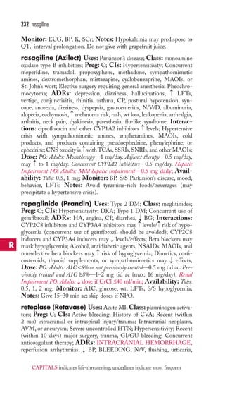 Monitor: ECG, BP, K, SCr; Notes: Hypokalemia may predispose to 
QTC interval prolongation. Do not give with grapefruit juice. 
rasagiline (Azilect) Uses: Parkinson’s disease; Class: monoamine 
oxidase type B inhibitors; Preg: C; CIs: Hypersensitivity; Concurrent 
meperidine, tramadol, propoxyphene, methadone, sympathomimetic 
amines, dextromethorphan, mirtazapine, cyclobenzaprine, MAOIs, or 
St. John’s wort; Elective surgery requiring general anesthesia; Pheochro-mocytoma; 
ADRs: depression, dizziness, hallucinations, LFTs, 
vertigo, conjunctivitis, rhinitis, asthma, CP, postural hypotension, syn-cope, 
anorexia, dizziness, dyspepsia, gastroenteritis, N/V/D, albuminuria, 
alopecia, ecchymosis, melanoma risk, rash, wt loss, leukopenia, arthralgia, 
arthritis, neck pain, dyskinesia, paresthesia, flu-like syndrome; Interac-tions: 
ciprofloxacin and other CYP1A2 inhibitors levels; Hypertensive 
crisis with sympathomimetic amines, amphetamines, MAOIs, cold 
products, and products containing pseudoephedrine, phenylephrine, or 
ephedrine; CNS toxicity is with TCAs, SSRIs,SNRIs, and other MAOIs; 
Dose: PO: Adults: Monotherapy—1 mg/day. Adjunct therapy—0.5 mg/day, 
may to 1 mg/day. Concurrent CYP1A2 inhibitors—0.5 mg/day. Hepatic 
Impairment PO: Adults: Mild hepatic impairment—0.5 mg daily; Avail-ability: 
Tabs: 0.5, 1 mg; Monitor: BP, S/S Parkinson’s disease, mood, 
behavior, LFTs; Notes: Avoid tyramine-rich foods/beverages (may 
precipitate a hypertensive crisis). 
repaglinide (Prandin) Uses: Type 2 DM; Class: meglitinides; 
Preg: C; CIs: Hypersensitivity; DKA; Type 1 DM; Concurrent use of 
gemfibrozil; ADRs: HA, angina, CP, diarrhea, BG; Interactions: 
CYP2C8 inhibitors and CYP3A4 inhibitors may levels/ risk of hypo-glycemia 
(concurrent use of gemfibrozil should be avoided); CYP2C8 
inducers and CYP3A4 inducers may levels/effects; Beta blockers may 
mask hypoglycemia; Alcohol, antidiabetic agents, NSAIDs,MAOIs, and 
nonselective beta blockers may risk of hypoglycemia; Diuretics, corti-costeroids, 
thyroid supplements, or sympathomimetics may effects; 
Dose: PO: Adults: A1C 8% or not previously treated—0.5 mg tid ac. Pre-viously 
treated and A1C ≥8%—1–2 mg tid ac (max: 16 mg/day). Renal 
Impairment PO: Adults: → 
dose if CrCl ≤40 ml/min; Availability: Tabs: 
0.5, 1, 2 mg; Monitor: A1C, glucose, wt, LFTs, S/S hypoglycemia; 
Notes: Give 15–30 min ac; skip doses if NPO. 
reteplase (Retavase) Uses:Acute MI; Class: plasminogen activa-tors; 
Preg: C; CIs: Active bleeding; History of CVA; Recent (within 
2 mo) intracranial or intraspinal injury/trauma; Intracranial neoplasm, 
AVM, or aneurysm; Severe uncontrolled HTN; Hypersensitivity; Recent 
(within 10 days) major surgery, trauma, GI/GU bleeding; Concurrent 
anticoagulant therapy; ADRs: INTRACRANIAL HEMORRHAGE, 
reperfusion arrhythmias, → 
BP, BLEEDING, N/V, flushing, urticaria, 
→ 
→ 
→ 
→ 
→→ 
→ 
→ 
→ 
→ 
→ 
232 rasagiline 
R 
CAPITALS indicates life-threatening; underlines indicate most frequent 
 
