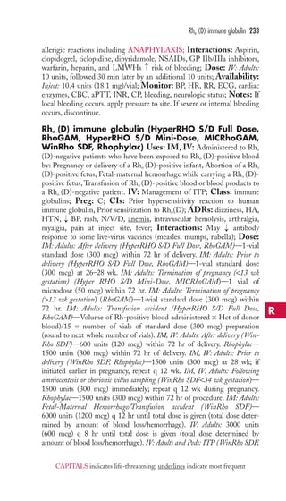 Rho (D) immune globulin 233 
allerigic reactions including ANAPHYLAXIS; Interactions: Aspirin, 
clopidogrel, ticlopidine, dipyridamole, NSAIDs, GP IIb/IIIa inhibitors, 
warfarin, heparin, and LMWHs → 
risk of bleeding; Dose: IV: Adults: 
10 units, followed 30 min later by an additional 10 units; Availability: 
Inject: 10.4 units (18.1 mg)/vial; Monitor: BP, HR, RR, ECG, cardiac 
enzymes, CBC, aPTT, INR, CP, bleeding, neurologic status; Notes: If 
local bleeding occurs, apply pressure to site. If severe or internal bleeding 
occurs, discontinue. 
Rho (D) immune globulin (HyperRHO S/D Full Dose, 
RhoGAM, HyperRHO S/D Mini-Dose, MICRhoGAM, 
WinRho SDF, Rhophylac) Uses: IM, IV: Administered to Rho 
(D)-negative patients who have been exposed to Rho (D)-positive blood 
by: Pregnancy or delivery of a Rho (D)-positive infant, Abortion of a Rho 
(D)-positive fetus, Fetal-maternal hemorrhage while carrying a Rho (D)- 
positive fetus,Transfusion of Rho (D)-positive blood or blood products to 
a Rho (D)-negative patient. IV: Management of ITP; Class: immune 
globulins; Preg: C; CIs: Prior hypersensitivity reaction to human 
immune globulin, Prior sensitization to Rho(D); ADRs: dizziness, HA, 
HTN, → 
BP, rash, N/V/D, anemia, intravascular hemolysis, arthralgia, 
myalgia, pain at inject site, fever; Interactions: May → 
antibody 
response to some live-virus vaccines (measles, mumps, rubella); Dose: 
IM: Adults: After delivery (HyperRHO S/D Full Dose, RhoGAM)—1-vial 
standard dose (300 mcg) within 72 hr of delivery. IM: Adults: Prior to 
delivery (HyperRHO S/D Full Dose, RhoGAM)—1-vial standard dose 
(300 mcg) at 26–28 wk. IM: Adults: Termination of pregnancy (13 wk 
gestation) (Hyper RHO S/D Mini-Dose, MICRhoGAM)—1 vial of 
microdose (50 mcg) within 72 hr. IM: Adults: Termination of pregnancy 
(13 wk gestation) (RhoGAM)—1-vial standard dose (300 mcg) within 
72 hr. IM: Adults: Transfusion accident (HyperRHO S/D Full Dose, 
RhoGAM)—Volume of Rh-positive blood administered × Hct of donor 
blood)/15 = number of vials of standard dose (300 mcg) preparation 
(round to next whole number of vials). IM, IV: Adults: After delivery (Win- 
Rho SDF)—600 units (120 mcg) within 72 hr of delivery. Rhophylac— 
1500 units (300 mcg) within 72 hr of delivery. IM, IV: Adults: Prior to 
delivery (WinRho SDF, Rhophylac)—1500 units (300 mcg) at 28 wk; if 
initiated earlier in pregnancy, repeat q 12 wk. IM, IV: Adults: Following 
amniocentesis or chorionic villus sampling (WinRho SDF34 wk gestation)— 
1500 units (300 mcg) immediately; repeat q 12 wk during pregnancy. 
Rhophylac—1500 units (300 mcg) within 72 hr of procedure. IM: Adults: 
Fetal-Maternal Hemorrhage/Transfusion accident (WinRho SDF)— 
6000 units (1200 mcg) q 12 hr until total dose is given (total dose deter-mined 
by amount of blood loss/hemorrhage). IV: Adults: 3000 units 
(600 mcg) q 8 hr until total dose is given (total dose determined by 
amount of blood loss/hemorrhage). IV: Adults and Peds: ITP (WinRho SDF, 
R 
CAPITALS indicates life-threatening; underlines indicate most frequent 
 