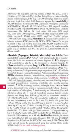Rhophylac)—50 mcg (250 units)/kg initially (if Hgb 10 g/dl, dose to 
25–40 mcg [125–200 units]/kg); further dosing/frequency determined by 
clinical response (range: 25–60 mcg [125–300 units]/kg). Each dose may be 
given as a single dose or in 2 divided doses on separate days;Availability: 
Rho (D) Immune Globulin (for IM Use) Inject: 50 mcg/vial (microdose: 
MICRhoGAM, HyperRHO S/D Mini-Dose), 300 mcg/vial (standard 
dose: RhoGAM, HyperRHO S/D Full Dose). Rho (D) Immune Globulin 
Intravenous (for IM or IV Use) Inject: 600 units (120 mcg)/ 
vial, 1500 units (300 mcg)/vial, 2500 units (500 mcg)/vial, 5000 units 
(1000 mcg)/vial, 15,000 units (3000 mcg)/vial. Prefilled syringes: 
1500 units (300 mcg/2 ml); Monitor: S/S intravascular hemolysis or 
infusion reactions, CBC, platelets, BUN/SCr, LFTs;Notes: Do not give 
to infant, to Rho (D)-positive individual, or to Rho (D)-negative individ-ual 
previously sensitized to the Rh[info](D) antigen. IV products may be 
given IM; IM products may NOT be given IV. Administer IM into the 
deltoid muscle. 
ribavirin (Copegus, Rebetol, Virazole) Uses: Inhaln: Treat-ment 
of RSV infection; PO: Rebetol—with interferon alfa-2b or peginter-feron 
alfa-2b in the treatment of chronic hepatitis C; PO: Copegus— 
with peginterferon alfa-2a in the treatment of chronic hepatitis C; 
Class: nucleoside analogues; Preg: X; CIs: Hypersensitivity; Inhala-tion: 
Patients receiving mechanically assisted ventilation; Oral: Preg-nancy 
or lactation; Male partners of pregnant patients; CrCl 50 ml/min; 
Severe CV disease; Hemoglobinopathies; Autoimmune hepatitis; Anemia; 
ADRs: dizziness, faintness, blurred vision, conjunctivitis, erythema of 
the eyelids, ocular irritation, photosensitivity, CARDIAC ARREST, 
BP, rash, hemolytic anemia, reticulocytosis, emotional lability, fatigue, 
impaired concentration, insomnia, irritability, dry mouth, dyspnea, 
anorexia, LFTs, vomiting, pruritus, arthralgia, fever; Interactions: 
Oral: the antiretroviral action of stavudine and zidovudine; hemato-logic 
→ 
toxicity of zidovudine; levels/toxicity of didanosine; Use with 
→ 
interferon alpha 2b risk of hemolytic anemia; Dose: Inhaln: 
(Infants and Young Peds RSV—6 g/300 ml via continuous aerosol × 
12–18 hr/day. PO: Adults: 75 kg Chronic hepatitis C (Rebetol)—600 mg in 
the AM, then 600 mg in the PM for 6 mo. PO: Adults: ≤75 kg and Peds 
61 kg: 400 mg in the AM, then 600 mg in the PM × 6 mo. PO: Peds: 
50–61 kg: 400 mg bid. PO: Peds: 37–49 kg: 200 mg in the AM and 400 mg 
in the PM. PO: Peds: 25–36 kg: 200 mg bid. PO: Peds: 25 kg: 15 mg/kg/day 
divided bid. PO: Adults: ≥75 kg Chronic hepatitis C (Copegus)—600 mg 
bid × 48 wk. PO: Adults: 75 kg: 500 mg bid × 48 wk. PO: Adults: Coinfec-tion 
with HIV—400 mg bid × 48 wk; Availability: Powder for aerosol: 
6 g. Caps (Rebetol): 200 mg. Tabs (Copegus): 200, 400 mg; Monitor: 
Resp function, BP, culture for RSV, CBC, retic count, LFTs;Notes: Rib-avirin 
aerosol should be administered using the Viratek SPAG model 
SPAG-2 only. Do not crush oral dosage forms. 
→ 
→ 
→ 
→ 
→ 
234 ribavirin 
R 
CAPITALS indicates life-threatening; underlines indicate most frequent 
 