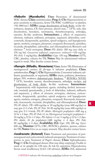 risedronate 235 
rifabutin (Mycobutin) Uses: Prevention of disseminated 
MAC disease; Class: antituberculars; Preg: B; CIs: Hypersensitivity or 
prior sensitivity to rifamycins; Active TB; WBC 1,000/mm3 or platelets 
50, 000/mm3; ADRs: orange discoloration of body fluids, ocular dis-turbances, 
→ 
dyspnea, CP, chest pressure, altered taste, LFTs, rash, skin 
discoloration, hemolysis, neutropenia, thrombocytopenia, arthralgia, 
myositis, flu-like syndrome; Interactions: → 
effects of amprenavir, 
efavirenz, indinavir, nelfinavir, nevirapine, saquinavir, delavirdine, corti-costeroids, 
disopyramide, quinidine, opioid analgesics, oral hypoglycemic 
agents, warfarin, estrogens, phenytoin, verapamil, fluconazole, quinidine, 
tocainide, theophylline, zidovudine, and chloramphenicol; Ritonavir and 
efavirenz → 
levels nevirapine; Dose: PO: Adults: 300 mg once daily or 
150 mg bid. Concurrent nelfinavir, amprenavir, indinavir—150 mg/day. 
PO: Peds: 5 mg/kg/day; Availability: Caps: 150 mg; Monitor: LFTs, 
CBC, platelets, cultures for TB; Notes: May be administered without 
regard to meals. May discolor contact lenses. 
rifampin (Rifadin, Rimactane) Uses:Active TB; Elimination of 
meningococcal carriers; H. flu–type b infection prophylaxis; Class: 
antituberculars; Preg: C; CIs: Hypersensitivity; Concurrent indinavir, nel-finavir, 
pyrazinamide, or saquinavir; ADRs: ataxia, confusion, drowsiness, 
→→ 
→ 
fatigue, HA, weakness, abdominal pain, flatulence, BUN/SCr, N/V/D, 
LFTs, hemolytic anemia, thrombocytopenia, arthralgia, myalgia, red 
discoloration of body fluids, flu-like syndrome; Interactions: 
hepatotoxicity with hepatotoxic agents, including alcohol, ketocona-zole, 
isoniazid, pyrazinamide; → 
levels of delavirdine, indinavir, nelfinavir, 
and saquinavir; → 
effects of ritonavir, nevirapine, efavirenz, corticos-teroids, 
disopyramide, quinidine, opioid analgesics, oral hypoglycemic 
agents, warfarin, estrogens, phenytoin, verapamil, fluconazole, ketocona-zole, 
itraconazole, tocainide, theophylline, and chloramphenicol; Dose: 
PO, IV: Adults: TB—600 mg/day or 10 mg/kg/day (max: 600 mg/day) or 
may give 2–3 ×/wk. PO, IV: Peds: 10–20 mg/kg/day (max: 600 mg/day) or 
may give 2–3 ×/week. PO, IV: Adults: Meningitis prophylaxis—600 mg q 
12 hr × 2 days. PO, IV: Peds: ≥1 mo Meningococcal meningitis prophylaxis— 
10 mg/kg q 12 hr × 2 days. PO: Infants 1 mo: 5 mg/kg q 12 hr × 2 days. 
PO: Adults: H. flu prophylaxis—600 mg/day × 4 days. PO: Peds: 
20 mg/kg/day × 4 days; Availability (G): Caps: 150, 300 mg. Inject: 
600 mg; Monitor: LFTs, CBC, BUN/SCr, platelets, sputum, cultures 
for TB; Notes: Give on an empty stomach. May discolor contact lenses. 
risedronate (Actonel) Uses: Treatment and prevention of post-menopausal 
and corticosteroid-induced osteoporosis;Treatment of osteo-porosis 
in men; Treatment of Paget’s disease; Class: biphosphonates; 
Preg: C; CIs: Esophageal disease (that may delay emptying); Unable to 
stand or sit upright for ≥30 min; At risk for aspiration; Hypocalcemia; 
Severe renal insufficiency (CrCl 30 ml/min); ADRs: HA, abdominal 
R 
CAPITALS indicates life-threatening; underlines indicate most frequent 
 
