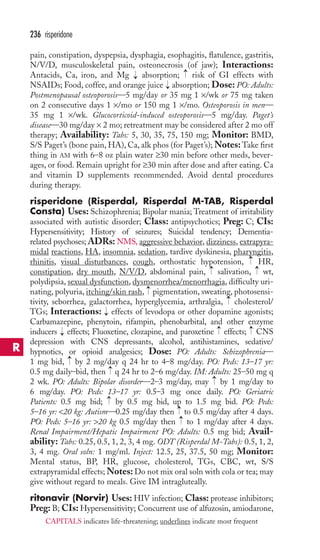 236 risperidone 
pain, constipation, dyspepsia, dysphagia, esophagitis, flatulence, gastritis, 
N/V/D, musculoskeletal pain, osteonecrosis (of jaw); Interactions: 
Antacids, Ca, iron, and Mg → 
absorption; → 
risk of GI effects with 
NSAIDs; Food, coffee, and orange juice → 
absorption; Dose: PO: Adults: 
Postmenopausal osteoporosis—5 mg/day or 35 mg 1 ×/wk or 75 mg taken 
on 2 consecutive days 1 ×/mo or 150 mg 1 ×/mo. Osteoporosis in men— 
35 mg 1 ×/wk. Glucocorticoid-induced osteoporosis—5 mg/day. Paget’s 
disease—30 mg/day × 2 mo; retreatment may be considered after 2 mo off 
therapy; Availability: Tabs: 5, 30, 35, 75, 150 mg; Monitor: BMD, 
S/S Paget’s (bone pain, HA), Ca, alk phos (for Paget’s);Notes:Take first 
thing in AM with 6–8 oz plain water ≥30 min before other meds, bever-ages, 
or food. Remain upright for ≥30 min after dose and after eating. Ca 
and vitamin D supplements recommended. Avoid dental procedures 
during therapy. 
risperidone (Risperdal, Risperdal M-TAB, Risperdal 
Consta) Uses: Schizophrenia; Bipolar mania; Treatment of irritability 
associated with autistic disorder; Class: antipsychotics; Preg: C; CIs: 
Hypersensitivity; History of seizures; Suicidal tendency; Dementia-related 
psychoses; ADRs: NMS, aggressive behavior, dizziness, extrapyra-midal 
reactions, HA, insomnia, sedation, tardive dyskinesia, pharyngitis, 
→ 
rhinitis, visual disturbances, cough, orthostatic hypotension, HR, 
constipation, dry mouth, N/V/D, abdominal pain, salivation, wt, 
polydipsia, sexual dysfunction, dysmenorrhea/menorrhagia, difficulty uri-nating, 
→ 
→ 
→ 
polyuria, itching/skin rash, pigmentation, sweating, photosensi-tivity, 
seborrhea, galactorrhea, hyperglycemia, arthralgia, → 
cholesterol/ 
TGs; Interactions: → 
effects of levodopa or other dopamine agonists; 
Carbamazepine, phenytoin, rifampin, phenobarbital, and other enzyme 
inducers → 
effects; Fluoxetine, clozapine, and paroxetine → 
effects; → 
CNS 
depression with CNS depressants, alcohol, antihistamines, sedative/ 
hypnotics, or opioid analgesics; Dose: PO: Adults: Schizophrenia— 
1 mg bid, → 
by 2 mg/day q 24 hr to 4–8 mg/day. PO: Peds: 13–17 yr: 
0.5 mg daily–bid, then → 
q 24 hr to 2–6 mg/day. IM: Adults: 25–50 mg q 
2 wk. PO: Adults: Bipolar disorder—2–3 mg/day, may → 
by 1 mg/day to 
6 mg/day. PO: Peds: 13–17 yr: 0.5–3 mg once daily. PO: Geriatric 
Patients: 0.5 mg bid; → 
by 0.5 mg bid, up to 1.5 mg bid. PO: Peds: 
5–16 yr: 20 kg: Autism—0.25 mg/day then →→ 
to 0.5 mg/day after 4 days. 
PO: Peds: 5–16 yr: 20 kg 0.5 mg/day then to 1 mg/day after 4 days. 
Renal Impairment/Hepatic Impairment PO: Adults: 0.5 mg bid; Avail-ability: 
Tabs: 0.25, 0.5, 1, 2, 3, 4 mg. ODT (Risperdal M-Tabs): 0.5, 1, 2, 
3, 4 mg. Oral soln: 1 mg/ml. Inject: 12.5, 25, 37.5, 50 mg; Monitor: 
Mental status, BP, HR, glucose, cholesterol, TGs, CBC, wt, S/S 
extrapyramidal effects;Notes: Do not mix oral soln with cola or tea; may 
give without regard to meals. Give IM intragluteally. 
ritonavir (Norvir) Uses:HIV infection; Class: protease inhibitors; 
Preg: B; CIs: Hypersensitivity; Concurrent use of alfuzosin, amiodarone, 
R 
CAPITALS indicates life-threatening; underlines indicate most frequent 
 