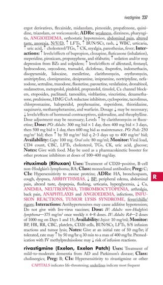 rivastigmine 237 
ergot derivatives, flecainide, midazolam, pimozide, propafenone, quini-dine, 
triazolam, or voriconazole; ADRs: weakness, dizziness, pharyngi-tis, 
ANGIOEDEMA, orthostatic hypotension, abdominal pain, altered 
→ 
→ 
taste, anorexia, N/V/D, LFTs, BUN/SCr, rash, WBC, urticaria, 
uric acid, cholesterol/TGs, CK, myalgia, paresthesias, fever; Inter-actions: 
→ 
→ 
→ 
→ 
→ 
levels/effects of bupropion, clozapine, fluticasone (inhalation), 
→ 
meperidine, piroxicam, propoxyphene, and rifabutin; sedation and/or resp 
depression from BZs and zolpidem; → 
levels/effects of alfentanil, fentanyl, 
hydrocodone, oxycodone, tramadol, diclofenac, ibuprofen, indomethacin, 
disopyramide, lidocaine, mexiletine, clarithromycin, erythromycin, 
amitriptyline, clomipramine, desipramine, imipramine, nortriptyline, nefa-zodone, 
sertraline, trazodone, fluoxetine, paroxetine, venlafaxine, dronabinol, 
ondansetron, metoprolol, pindolol, propranolol, timolol, Ca channel block-ers, 
etoposides, paclitaxel, tamoxifen, vinblastine, vincristine, dexametha-sone, 
prednisone, HMG CoA reductase inhibitors, cyclosporine, tacrolimus, 
chlorpromazine, haloperidol, perphenazine, risperidone, thioridazine, 
saquinavir, methamphetamine, and warfarin. Dosage → 
may be necessary; 
levels/effects of hormonal contraceptives, zidovudine, and theophylline. 
Dose adjustment may be necessary; Levels → 
by clarithromycin or fluox-etine; 
Dose: PO: Adults: 300 mg bid × 1 day, then 400 mg bid × 3 days, 
→ 
then 500 mg bid × 1 day, then 600 mg bid as maintenance. PO: Peds: 250 
mg/m2 bid; then → 
by 50 mg/m2 bid q 2–3 days up to 400 mg/m2 bid; 
Availability: Caps: 100 mg. Oral soln: 80 mg/ml; Monitor: Viral load, 
CD4 count, CBC, LFTs, cholesterol, TGs, CK, uric acid, glucose; 
Notes: Give with food. May be used as a pharmacokinetic booster for 
other protease inhibitors at doses of 100–400 mg/day. 
rituximab (Rituxan) Uses: Treatment of CD20–positive, B-cell 
non-Hodgkin’s lymphoma; RA;Class: monoclonal antibodies; Preg: C; 
CIs: Hypersensitivity to mouse proteins; ADRs: HA, bronchospasm, 
cough, dyspnea, ARRHYTHMIAS, → 
BP, peripheral edema, abdominal 
pain, altered taste, dyspepsia, flushing, urticaria, hyperglycemia, → 
Ca, 
ANEMIA, NEUTROPENIA, THROMBOCYTOPENIA, arthralgia, 
back pain, ANAPHYLAXIS and ANGIOEDEMA, infections, INFU-SION 
REACTIONS, TUMOR LYSIS SYNDROME, fever/chills/ 
rigors; Interactions: Antihypertensives may cause additive hypotension; 
Do not give with live-virus vaccines; Dose: IV: Adults: non-Hodgkin’s 
lymphoma—375 mg/m2 once weekly × 4–8 doses. IV: Adults: RA—2 doses 
of 1000 mg on Days 1 and 15; Availability: Inject: 10 mg/ml; Monitor: 
BP, HR, RR, CBC, platelets, CD20 cells, BUN/SCr, LFTs, S/S infusion 
reactions and tumor lysis; Notes: Give at an initial rate of 50 mg/hr; if 
tolerated, rate may → 
by 50 mg/hr q 30 min to a max of 400 mg/hr. Premed-ication 
with IV methylprednisolone may → 
risk of infusion reactions. 
rivastigmine (Exelon, Exelon Patch) Uses: Treatment of 
mild-to-moderate dementia from AD and Parkinson’s disease; Class: 
cholinergics; Preg: B; CIs: Hypersensitivity to rivastigmine or other 
R 
CAPITALS indicates life-threatening; underlines indicate most frequent 
 