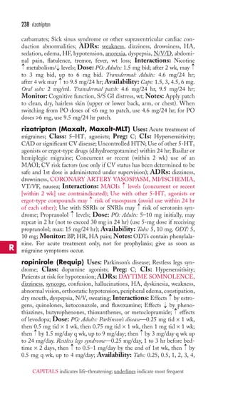 238 rizatriptan 
carbamates; Sick sinus syndrome or other supraventricular cardiac con-duction 
abnormalities; ADRs: weakness, dizziness, drowsiness, HA, 
sedation, edema, HF, hypotension, anorexia, dyspepsia, N/V/D, abdomi-nal 
pain, flatulence, tremor, fever, wt loss; Interactions: Nicotine 
metabolism/ levels; Dose: PO: Adults: 1.5 mg bid; after 2 wk, may 
to 3 mg bid, up to 6 mg bid. Transdermal: Adults: 4.6 mg/24 hr; 
after 4 wk may to 9.5 mg/24 hr; Availability: Caps: 1.5, 3, 4.5, 6 mg. 
Oral soln: 2 mg/ml. Transdermal patch: 4.6 mg/24 hr, 9.5 mg/24 hr; 
Monitor: Cognitive function, S/S GI distress, wt; Notes: Apply patch 
to clean, dry, hairless skin (upper or lower back, arm, or chest). When 
switching from PO doses of 6 mg to patch, use 4.6 mg/24 hr; for PO 
doses 6 mg, use 9.5 mg/24 hr patch. 
rizatriptan (Maxalt, Maxalt-MLT) Uses: Acute treatment of 
migraines; Class: 5–HT1 agonists; Preg: C; CIs: Hypersensitivity; 
CAD or significant CV disease; Uncontrolled HTN; Use of other 5-HT1 
agonists or ergot-type drugs (dihydroergotamine) within 24 hr; Basilar or 
hemiplegic migraine; Concurrent or recent (within 2 wk) use of an 
MAOI; CV risk factors (use only if CV status has been determined to be 
safe and 1st dose is administered under supervision); ADRs: dizziness, 
drowsiness, CORONARY ARTERY VASOSPASM, MI/ISCHEMIA, 
VT/VF, nausea; Interactions: MAOIs levels (concurrent or recent 
[within 2 wk] use contraindicated); Use with other 5-HT1 agonists or 
ergot-type compounds may risk of vasospasm (avoid use within 24 hr 
of each other); Use with SSRIs or SNRIs may risk of serotonin syn-drome; 
→ 
→ 
→ 
→ 
→ 
→ 
→ 
Propranolol levels; Dose: PO: Adults: 5–10 mg initially, may 
→ 
repeat in 2 hr (not to exceed 30 mg in 24 hr) (use 5-mg dose if receiving 
propranolol; max: 15 mg/24 hr); Availability: Tabs: 5, 10 mg. ODT: 5, 
10 mg; Monitor: BP, HR, HA pain; Notes: ODTs contain phenylala-nine. 
For acute treatment only, not for prophylaxis; give as soon as 
migraine symptoms occur. 
ropinirole (Requip) Uses: Parkinson’s disease; Restless legs syn-drome; 
Class: dopamine agonists; Preg: C; CIs: Hypersensitivity; 
Patients at risk for hypotension; ADRs: DAYTIME SOMNOLENCE, 
dizziness, syncope, confusion, hallucinations, HA, dyskinesia, weakness, 
abnormal vision, orthostatic hypotension, peripheral edema, constipation, 
dry mouth, dyspepsia, N/V, sweating; Interactions: Effects → 
by estro-gens, 
quinolones, ketoconazole, and fluvoxamine; Effects by pheno-thiazines, 
→ 
→ 
butyrophenones, thioxanthenes, or metoclopramide; effects 
of levodopa; Dose: PO: Adults: Parkinson’s disease—0.25 mg tid × 1 wk, 
then 0.5 mg tid × 1 wk, then 0.75 mg tid × 1 wk, then 1 mg tid × 1 wk; 
then → 
by 1.5 mg/day q wk, up to 9 mg/day; then → 
by 3 mg/day q wk up 
to 24 mg/day. Restless legs syndrome—0.25 mg/day, 1 to 3 hr before bed-time 
→ 
→ 
× 2 days, then to 0.5–1 mg/day by the end of 1st wk, then by 
0.5 mg q wk, up to 4 mg/day; Availability: Tabs: 0.25, 0.5, 1, 2, 3, 4, 
R 
CAPITALS indicates life-threatening; underlines indicate most frequent 
 