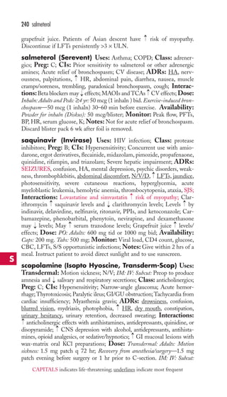 → 
240 salmeterol 
grapefruit juice. Patients of Asian descent have risk of myopathy. 
Discontinue if LFTs persistently 3 × ULN. 
salmeterol (Serevent) Uses: Asthma; COPD; Class: adrener-gics; 
Preg: C; CIs: Prior sensitivity to salmeterol or other adrenergic 
amines; Acute relief of bronchospasm; CV disease; ADRs: HA, nerv-ousness, 
→ 
palpitations, HR, abdominal pain, diarrhea, nausea, muscle 
cramps/soreness, trembling, paradoxical bronchospasm, cough; Interac-tions: 
→ 
Beta blockers may → 
effects;MAOIs and TCAs CV effects; Dose: 
Inhaln: Adults and Peds: ≥4 yr: 50 mcg (1 inhaln ) bid. Exercise-induced bron-chospasm— 
50 mcg (1 inhaln) 30–60 min before exercise. Availability: 
Powder for inhaln (Diskus): 50 mcg/blister; Monitor: Peak flow, PFTs, 
BP, HR, serum glucose, K;Notes:Not for acute relief of bronchospasm. 
Discard blister pack 6 wk after foil is removed. 
saquinavir (Invirase) Uses: HIV infection; Class: protease 
inhibitors; Preg: B; CIs: Hypersensitivity; Concurrent use with amio-darone, 
ergot derivatives, flecainide, midazolam, pimozide, propafenaone, 
quinidine, rifampin, and triazolam; Severe hepatic impairment; ADRs: 
SEIZURES, confusion, HA, mental depression, psychic disorders, weak-ness, 
→ 
thrombophlebitis, abdominal discomfort, N/V/D, LFTs, jaundice, 
photosensitivity, severe cutaneous reactions, hyperglycemia, acute 
myeloblastic leukemia, hemolytic anemia, thrombocytopenia, ataxia, SJS; 
Interactions: Lovastatine and simvastatin risk of myopathy; Clar-ithromycin 
→ 
→ 
→ 
saquinavir levels and → 
clarithromycin levels; Levels by 
indinavir, delavirdine, nelfinavir, ritonavir, PPIs, and ketoconazole; Car-bamazepine, 
phenobarbital, phenytoin, nevirapine, and dexamethasone 
→ 
→ 
may → 
levels; May serum trazodone levels; Grapefruit juice levels/ 
effects; Dose: PO: Adults: 600 mg tid or 1000 mg bid; Availability: 
Caps: 200 mg. Tabs: 500 mg; Monitor: Viral load, CD4 count, glucose, 
CBC, LFTs, S/S opportunistic infections;Notes: Give within 2 hrs of a 
meal. Instruct patient to avoid direct sunlight and to use sunscreen. 
scopolamine (Isopto Hyoscine, Transderm-Scop) Uses: 
Transdermal: Motion sickness; N/V; IM: IV: Subcut: Preop to produce 
amnesia and → 
salivary and respiratory secretions; Class: anticholinergics; 
Preg: C; CIs: Hypersensitivity; Narrow-angle glaucoma; Acute hemor-rhage; 
Thyrotoxicosis; Paralytic ileus; GI/GU obstruction;Tachycardia from 
cardiac insufficiency; Myasthenia gravis; ADRs: drowsiness, confusion, 
blurred vision, mydriasis, photophobia, HR, dry mouth, constipation, 
urinary hesitancy, urinary retention, decreased sweating; Interactions: 
anticholinergic effects with antihistamines, antidepressants, quinidine, or 
disopyramide; CNS depression with alcohol, antidepressants, antihista-mines, 
→ 
→ 
→ 
opioid analgesics, or sedative/hypnotics; GI mucosal lesions with 
→ 
wax-matrix oral KCl preparations; Dose: Transdermal: Adults: Motion 
sickness: 1.5 mg patch q 72 hr; Recovery from anesthesia/surgery—1.5 mg 
patch evening before surgery or 1 hr prior to C-section. IM: IV: Subcut: 
S 
CAPITALS indicates life-threatening; underlines indicate most frequent 
 