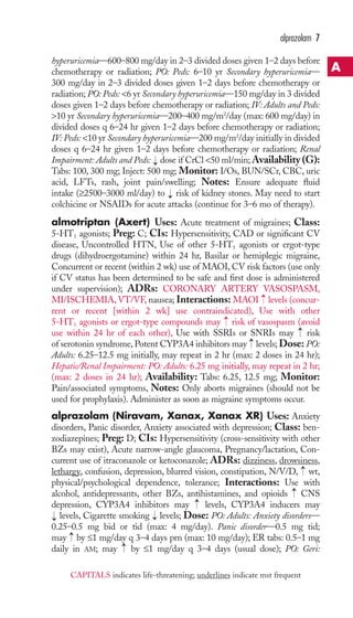 hyperuricemia—600–800 mg/day in 2–3 divided doses given 1–2 days before 
chemotherapy or radiation; PO: Peds: 6–10 yr Secondary hyperuricemia— 
300 mg/day in 2–3 divided doses given 1–2 days before chemotherapy or 
radiation; PO: Peds: 6 yr Secondary hyperuricemia—150 mg/day in 3 divided 
doses given 1–2 days before chemotherapy or radiation; IV: Adults and Peds: 
10 yr Secondary hyperuricemia—200–400 mg/m2/day (max: 600 mg/day) in 
divided doses q 6–24 hr given 1–2 days before chemotherapy or radiation; 
IV: Peds: 10 yr Secondary hyperuricemia—200 mg/m2/day initially in divided 
doses q 6–24 hr given 1–2 days before chemotherapy or radiation; Renal 
Impairment: Adults and Peds: dose if CrCl 50 ml/min;Availability (G): 
Tabs: 100, 300 mg; Inject: 500 mg; Monitor: I/Os, BUN/SCr, CBC, uric 
acid, LFTs, rash, joint pain/swelling; Notes: Ensure adequate fluid 
intake (≥2500–3000 ml/day) to risk of kidney stones. May need to start 
colchicine or NSAIDs for acute attacks (continue for 3–6 mo of therapy). 
almotriptan (Axert) Uses: Acute treatment of migraines; Class: 
5-HT1 agonists; Preg: C; CIs: Hypersensitivity, CAD or significant CV 
disease, Uncontrolled HTN, Use of other 5-HT1 agonists or ergot-type 
drugs (dihydroergotamine) within 24 hr, Basilar or hemiplegic migraine, 
Concurrent or recent (within 2 wk) use of MAOI, CV risk factors (use only 
if CV status has been determined to be safe and first dose is administered 
under supervision); ADRs: CORONARY ARTERY VASOSPASM, 
MI/ISCHEMIA, VT/VF, nausea; Interactions: MAOI levels (concur-rent 
or recent [within 2 wk] use contraindicated), Use with other 
5-HT1 agonists or ergot-type compounds may risk of vasospasm (avoid 
use within 24 hr of each other), Use with SSRIs or SNRIs may risk 
of serotonin syndrome, Potent CYP3A4 inhibitors may levels; Dose: PO: 
Adults: 6.25–12.5 mg initially, may repeat in 2 hr (max: 2 doses in 24 hr); 
Hepatic/Renal Impairment: PO: Adults: 6.25 mg initially, may repeat in 2 hr; 
(max: 2 doses in 24 hr); Availability: Tabs: 6.25, 12.5 mg; Monitor: 
Pain/associated symptoms, Notes: Only aborts migraines (should not be 
used for prophylaxis). Administer as soon as migraine symptoms occur. 
alprazolam (Niravam, Xanax, Xanax XR) Uses: Anxiety 
disorders, Panic disorder, Anxiety associated with depression; Class: ben-zodiazepines; 
Preg: D; CIs: Hypersensitivity (cross-sensitivity with other 
BZs may exist), Acute narrow-angle glaucoma, Pregnancy/lactation, Con-current 
use of itraconazole or ketoconazole; ADRs: dizziness, drowsiness, 
→ 
lethargy, confusion, depression, blurred vision, constipation, N/V/D, wt, 
physical/psychological dependence, tolerance; Interactions: Use with 
alcohol, antidepressants, other BZs, antihistamines, and opioids CNS 
depression, CYP3A4 inhibitors may levels, CYP3A4 inducers may 
levels, Cigarette smoking → 
levels; Dose: PO: Adults: Anxiety disorders— 
0.25–0.5 mg bid or tid (max: 4 mg/day). Panic disorder—0.5 mg tid; 
may → 
by ≤1 mg/day q 3–4 days prn (max: 10 mg/day); ER tabs: 0.5–1 mg 
daily in AM; may → 
by ≤1 mg/day q 3–4 days (usual dose); PO: Geri: 
→ 
→ 
→ 
→ 
→ 
→ 
→ 
→ 
→ 
alprazolam 7 
A 
CAPITALS indicates life-threatening; underlines indicate mst frequent 
 