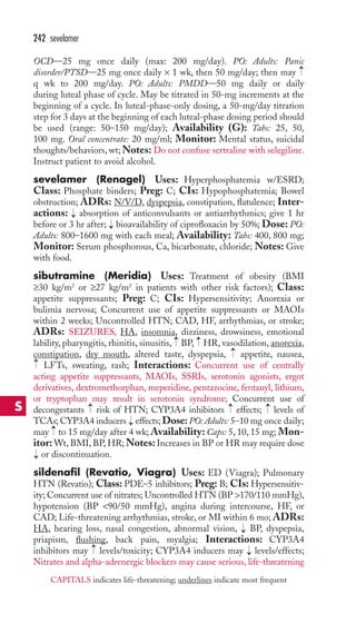 OCD—25 mg once daily (max: 200 mg/day). PO: Adults: Panic 
disorder/PTSD—25 mg once daily × 1 wk, then 50 mg/day; then may 
q wk to 200 mg/day. PO: Adults: PMDD—50 mg daily or daily 
during luteal phase of cycle. May be titrated in 50-mg increments at the 
beginning of a cycle. In luteal-phase-only dosing, a 50-mg/day titration 
step for 3 days at the beginning of each luteal-phase dosing period should 
be used (range: 50–150 mg/day); Availability (G): Tabs: 25, 50, 
100 mg. Oral concentrate: 20 mg/ml; Monitor: Mental status, suicidal 
thoughts/behaviors, wt;Notes: Do not confuse sertraline with selegiline. 
Instruct patient to avoid alcohol. 
sevelamer (Renagel) Uses: Hyperphosphatemia w/ESRD; 
Class: Phosphate binders; Preg: C; CIs: Hypophosphatemia; Bowel 
obstruction; ADRs: N/V/D, dyspepsia, constipation, flatulence; Inter-actions: 
absorption of anticonvulsants or antiarrhythmics; give 1 hr 
before or 3 hr after; bioavailability of ciprofloxacin by 50%; Dose: PO: 
Adults: 800–1600 mg with each meal; Availability: Tabs: 400, 800 mg; 
Monitor: Serum phosphorous, Ca, bicarbonate, chloride; Notes: Give 
with food. 
sibutramine (Meridia) Uses: Treatment of obesity (BMI 
≥30 kg/m2 or ≥27 kg/m2 in patients with other risk factors); Class: 
appetite suppressants; Preg: C; CIs: Hypersensitivity; Anorexia or 
bulimia nervosa; Concurrent use of appetite suppressants or MAOIs 
within 2 weeks; Uncontrolled HTN; CAD, HF, arrhythmias, or stroke; 
ADRs: SEIZURES, HA, insomnia, dizziness, drowsiness, emotional 
lability, pharyngitis, rhinitis, sinusitis, BP, HR, vasodilation, anorexia, 
constipation, dry mouth, altered taste, dyspepsia, appetite, nausea, 
LFTs, sweating, rash; Interactions: Concurrent use of centrally 
acting appetite suppressants, MAOIs, SSRIs, serotonin agonists, ergot 
derivatives, dextromethorphan, meperidine, pentazocine, fentanyl, lithium, 
or tryptophan may result in serotonin syndrome; Concurrent use of 
decongestants → 
risk of HTN; CYP3A4 inhibitors → 
effects; → 
levels of 
TCAs; CYP3A4 inducers effects; Dose: PO: Adults: 5–10 mg once daily; 
may to 15 mg/day after 4 wk;Availability: Caps: 5, 10, 15 mg; Mon-itor: 
Wt, BMI, BP, HR;Notes: Increases in BP or HR may require dose 
or discontinuation. 
sildenafil (Revatio, Viagra) Uses: ED (Viagra); Pulmonary 
HTN (Revatio); Class: PDE–5 inhibitors; Preg: B; CIs: Hypersensitiv-ity; 
Concurrent use of nitrates; Uncontrolled HTN (BP 170/110 mmHg), 
hypotension (BP 90/50 mmHg), angina during intercourse, HF, or 
CAD; Life-threatening arrhythmias, stroke, or MI within 6 mo; ADRs: 
HA, hearing loss, nasal congestion, abnormal vision, → 
BP, dyspepsia, 
priapism, flushing, back pain, myalgia; Interactions: CYP3A4 
inhibitors may → 
levels/toxicity; CYP3A4 inducers may → 
levels/effects; 
Nitrates and alpha-adrenergic blockers may cause serious, life-threatening 
→ 
→ 
→ 
→ 
→ 
→ 
→ 
→ 
→ 
→ 
242 sevelamer 
S 
CAPITALS indicates life-threatening; underlines indicate most frequent 
 