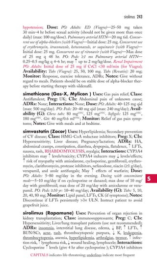 sirolimus 243 
hypotension; Dose: PO: Adults: ED (Viagra)—25–50 mg taken 
30 min–4 hr before sexual activity (should not be given more than once 
daily) (max: 100 mg/dose). Pulmonary arterial HTN—20 mg tid. Concur-rent 
use of alpha-blockers (with Viagra)—Initial dose: 25 mg. Concurrent use 
of erythromycin, itraconazole, ketoconazole, or saquinavir (with Viagra)— 
Initial dose: 25 mg. Concurrent use of ritonavir (with Viagra)—Max dose 
of 25 mg q 48 hr. PO: Peds: ≥1 mo Pulmonary arterial HTN— 
0.25–0.5 mg/kg q 4–6 hr; may → 
up to 2 mg/kg/dose. Renal Impairment 
PO: Adults: Initial dose of 25 mg if CrCl 30 ml/min (for Viagra); 
Availability: Tabs (Viagra): 25, 50, 100 mg. Tabs (Revatio): 20 mg; 
Monitor: Response, exercise tolerance, ADRs; Notes: Give without 
regard to meals. Patients should be on stable dose of alpha-blocker ther-apy 
before starting therapy with sildenafil. 
simethicone (Gas-X, Mylicon ) Uses: Gas pain relief; Class: 
Antiflatulent; Preg: UK; CIs: Abdominal pain of unknown cause; 
ADRs: None; Interactions:None; Dose: PO: Adults: 40–125 mg qid 
(max: 500 mg/day). PO: Peds: 20–40 mg qid (max: 240 mg/day); Avail-ability 
(G): Chew tabs: 80 mgOTC, 125 mgOTC. Softgels: 125 mgOTC, 
180 mgOTC. Gtt: 40 mg/0.6 mlOTC; Monitor: Relief of gas pain symp-toms; 
Notes: Give with meals and at bedtime. 
simvastatin (Zocor) Uses: Hyperlipidemia; Secondary prevention 
of CV disease; Class: HMG-CoA reductase inhibitors; Preg: X; CIs: 
Hypersensitivity; Liver disease; Pregnancy/lactation; ADRs: HA, 
abdominal cramps, constipation, diarrhea, dyspepsia, flatulence, → 
LFTs, 
nausea, rash, RHABDOMYOLYSIS, myalgia; Interactions: CYP3A4 
inhibitors may → 
levels/toxicity; CYP3A4 inducers may → 
levels/effects; 
risk of myopathy with amiodarone, cyclosporine, gemfibrozil, erythro-mycin, 
clarithromycin, protease inhibitors, nefazodone, niacin (≥1 g/day), 
→ 
→ 
verapamil, and azole antifungals; May effects of warfarin; Dose: 
PO: Adults: 5–80 mg/day in the evening. Dosing with concomitant 
meds—5–10 mg/day if on cyclosporine or danazol; max dose of 10 mg/ 
day with gemfibrozil; max dose of 20 mg/day with amiodarone or vera-pamil. 
PO: Peds: ≥10 yr: 10–40 mg/day; Availability (G): Tabs: 5, 10, 
20, 40, 80 mg; Monitor: Lipid panel, LFTs, CK (if symptoms);Notes: 
Discontinue if LFTs persistently 3× ULN. Instruct patient to avoid 
grapefruit juice. 
sirolimus (Rapamune) Uses: Prevention of organ rejection in 
kidney transplantation; Class: immunosuppressants; Preg: C; CIs: 
Hypersensitivity; Liver/lung transplant patients (use not recommended); 
ADRs: insomnia, interstitial lung disease, edema, BP, LFTs, 
BUN/SCr, acne, rash, thrombocytopenic purpura, K, leukopenia, 
thrombocytopenia, anemia, hyperlipidemia, arthralgias, tremor, infec-tion 
→ 
→ 
→ 
→ 
→ 
→ 
risk, lymphoma risk, wound healing, lymphocele; Interactions: 
→ 
→ 
Cyclosporine levels (give 4 hr after cyclosporine ); CYP3A4 inhibitors 
S 
CAPITALS indicates life-threatening; underlines indicate most frequent 
 