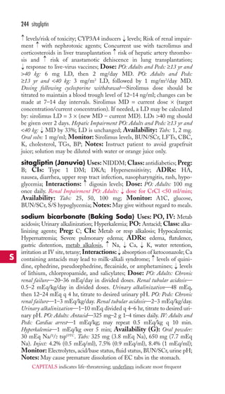 244 sitagliptin 
→ 
levels/risk of toxicity; CYP3A4 inducers → 
levels; Risk of renal impair-ment 
with nephrotoxic agents; Concurrent use with tacrolimus and 
→ 
→ 
corticosteroids in liver transplantation risk of hepatic artery thrombo-sis 
→ 
and risk of anastamotic dehiscence in lung transplantation; 
response to live-virus vaccines; Dose: PO: Adults and Peds: ≥13 yr and 
40 kg: 6 mg LD, then 2 mg/day MD. PO: Adults and Peds: 
≥13 yr and 40 kg: 3 mg/m2 LD, followed by 1 mg/m2/day MD. 
Dosing following cyclosporine withdrawal—Sirolimus dose should be 
titrated to maintain a blood trough level of 12–14 ng/ml; changes can be 
made at 7–14 day intervals. Sirolimus MD = current dose × (target 
concentration/current concentration). If needed, a LD may be calculated 
by: sirolimus LD = 3 × (new MD – current MD). LDs 40 mg should 
be given over 2 days. Hepatic Impairment PO: Adults and Peds: ≥13 yr and 
40 kg: MD by 33%; LD is unchanged; Availability: Tabs: 1, 2 mg. 
Oral soln: 1 mg/ml; Monitor: Sirolimus levels, BUN/SCr, LFTs, CBC, 
K, cholesterol, TGs, BP; Notes: Instruct patient to avoid grapefruit 
juice; solution may be diluted with water or orange juice only. 
sitagliptin (Januvia) Uses:NIDDM;Class: antidiabetics; Preg: 
B; CIs: Type 1 DM; DKA; Hypersensitivity; ADRs: HA, 
nausea, diarrhea, upper resp tract infection, nasopharyngitis, rash, hypo-glycemia; 
→ 
→ 
Interactions: digoxin levels; Dose: PO: Adults: 100 mg 
→ 
once daily. Renal Impairment PO: Adults: → 
dose for CrCl 50 ml/min; 
Availability: Tabs: 25, 50, 100 mg; Monitor: A1C, glucose, 
BUN/SCr, S/S hypoglycemia;Notes: May give without regard to meals. 
sodium bicarbonate (Baking Soda) Uses: PO, IV: Metab 
acidosis; Urinary alkalinization; Hyperkalemia; PO: Antacid; Class: alka-linizing 
agents; Preg: C; CIs: Metab or resp alkalosis; Hypocalcemia; 
Hypernatremia; Severe pulmonary edema; ADRs: edema, flatulence, 
gastric distention, metab alkalosis, → 
Na, → 
Ca, → 
K, water retention, 
irritation at IV site, tetany; Interactions: → 
absorption of ketoconazole; Ca 
containing antacids may lead to milk-alkali syndrome; → 
levels of quini-dine, 
ephedrine, pseudoephedrine, flecainide, or amphetamines; → 
levels 
of lithium, chlorpropamide, and salicylates; Dose: PO: Adults: Chronic 
renal failure—20–36 mEq/day in divided doses. Renal tubular acidosis— 
0.5–2 mEq/kg/day in divided doses. Urinary alkalinization—48 mEq, 
then 12–24 mEq q 4 hr, titrate to desired urinary pH. PO: Peds: Chronic 
renal failure—1–3 mEq/kg/day. Renal tubular acidosis—2–3 mEq/kg/day. 
Urinary alkalinization—1–10 mEq divided q 4–6 hr, titrate to desired uri-nary 
pH. PO: Adults: Antacid—325 mg–2 g 1–4 times daily. IV: Adults and 
Peds: Cardiac arrest—1 mEq/kg; may repeat 0.5 mEq/kg q 10 min. 
Hyperkalemia—1 mEq/kg over 5 min; Availability (G): Oral powder: 
30 mEq Na/1/2 tspOTC. Tabs: 325 mg (3.8 mEq Na), 650 mg (7.7 mEq 
Na). Inject: 4.2% (0.5 mEq/ml), 7.5% (0.9 mEq/ml), 8.4% (1 mEq/ml); 
Monitor: Electrolytes, acid/base status, fluid status, BUN/SCr, urine pH; 
Notes: May cause premature dissolution of EC tabs in the stomach. 
S 
CAPITALS indicates life-threatening; underlines indicate most frequent 
 