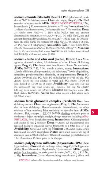 sodium polystyrene sulfonate 245 
sodium chloride (Slo-Salt) Uses:PO, IV: Hydration and provi-sion 
of NaCl in deficiency states; Class: electrolyte; Preg: C; CIs: Fluid 
retention or hypernatremia; ADRs: HF,PULMONARY EDEMA, Na, 
hypervolemia, K, extravasation, irritation at IV site; Interactions: May 
effects of antihypertensives; Corticosteroids may Na retention; Dose: 
IV: Adults: 0.9% NaCl—1 L (154 mEq Na/L), rate and amount 
determined by condition. 0.45% NaCl —1–2 L (77 mEq Na/L), rate and 
amount determined by condition. 3%, 5% NaCl —100 ml over 1 hr (3% con-tains 
513 mEq Na/L; 5% contains 855 mEq Na/L). PO: Adults: 1–2 g tid. 
IV: PO: Peds: 2–4 mEq/kg/day; Availability (G): IV soln: 0.45%, 0.9%, 
3%, 5%. Concentrate for dilution: 14.6%, 23.4%.Tabs: 650 mgOTC; Monitor: 
Na, K, Cl, bicarbonate, fluid status; Notes: Do not confuse concentrated 
NaCl (23.4%) with normal saline (0.9%). 
sodium citrate and citric acid (Bicitra, Oracit) Uses: Man-agement 
of metab acidosis; Alkalinization of urine; Class: alkalinizing 
agents; Preg: C; CIs: Severe renal insufficiency; Severe Na restriction; 
ADRs: N/V/D, K, Na, metab alkalosis, tetany; Interactions: 
levels of lithium, chlorpropamide, and salicylates; levels of quinidine, 
ephedrine, pseudoephedrine, flecainide, or amphetamines; Dose: PO: 
Adults: 10–30 ml qid. PO: Peds: 2–3 mEq/kg/day or 5–15 ml qid. PO: 
Adults: 10–30 ml soln diluted in water qid. PO: Adults: 15–30 ml 
soln diluted in 15–30 ml of water; Availability: Oral soln: 500 mg 
Na citrate/334 mg citric acid/5 ml (Bicitra), 490 mg Na citrate/ 
640 mg citric acid/5 ml (Oracit); Monitor: Electrolytes, urine pH, 
fluid status, BUN/SCr; Notes: Give after meals; dilute doses with 
30–90 ml water. 
sodium ferric gluconate complex (Ferrlecit) Uses: Iron 
deficiency anemia; Class: iron supplements; Preg: B; CIs: Anemia not 
due to iron deficiency; Hemochromatosis, hemosiderosis, or other 
evidence of iron overload; Prior sensitivity to injectable iron; ADRs: 
dizziness, HA, syncope, BP, CP, N/V/D, flushing, urticaria, pain or 
erythema at inject, arthralgia, myalgia, allergic reactions including ANA-PHYLAXIS, 
fever, lymphadenopathy; Interactions: Chloramphenicol 
and vitamin E may response; Dose: IV: Adults: 125 mg elemental iron 
repeated during 8 sequential dialysis treatments to a total dose of 1 g; 
Availability: Inject: 62.5 mg/5 ml; Monitor: CBC, retic count, serum 
ferritin and iron, S/S anaphylaxis; Notes: Give a test dose of 25 mg of 
elemental iron in 50 ml of NS over 60 min; if tolerated, give full dose over 
1 hr. Discontinue PO iron prior to IV therapy. 
sodium polystyrene sulfonate (Kayexalate, SPS) Uses: 
Hyperkalemia; Class: cationic exchange resins; Preg: C; CIs: Hypersen-sitivity; 
Bowel obstruction; Hypokalemia; Hypernatremia; ADRs: consti-pation, 
fecal impaction, anorexia, gastric irritation, N/V, Ca, K, Na, 
Mg; Interactions: Ca- or Mg-containing antacids may effects and → 
→ 
→ 
→ 
→ 
→ 
→ 
→ 
→ 
→ 
→ 
→ 
→ 
→ 
→ 
S 
CAPITALS indicates life-threatening; underlines indicate most frequent 
 